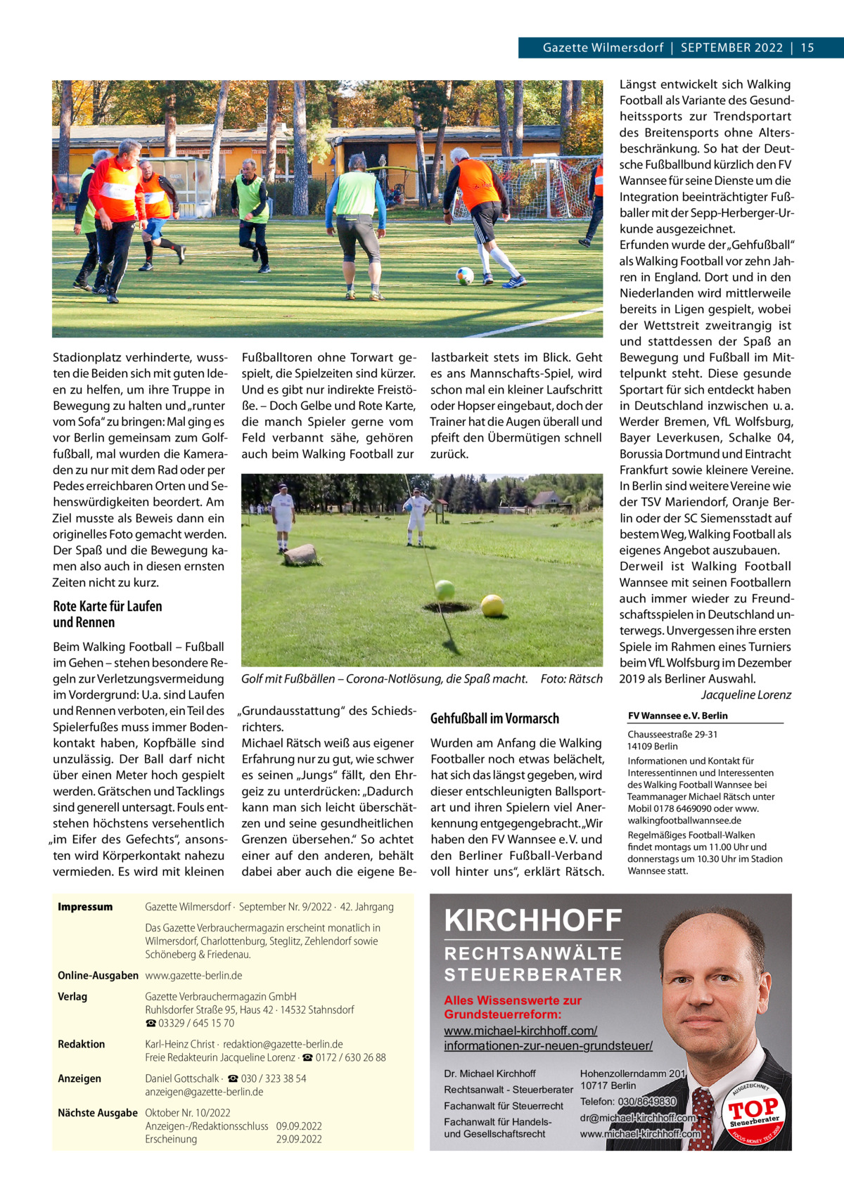 Gazette Wilmersdorf  |  September 2022  |  15  lastbarkeit stets im Blick. Geht es ans Mannschafts-Spiel, wird schon mal ein kleiner Laufschritt oder Hopser eingebaut, doch der Trainer hat die Augen überall und pfeift den Übermütigen schnell zurück.  Rote Karte für Laufen und Rennen Beim Walking Football – Fußball im Gehen – stehen besondere Regeln zur Verletzungsvermeidung Golf mit Fußbällen – Corona-Notlösung, die Spaß macht.� Foto: Rätsch im Vordergrund: U.a. sind Laufen und Rennen verboten, ein Teil des „Grundausstattung“ des SchiedsGehfußball im Vormarsch Spielerfußes muss immer Boden- richters. kontakt haben, Kopfbälle sind Michael Rätsch weiß aus eigener Wurden am Anfang die Walking unzulässig. Der Ball darf nicht Erfahrung nur zu gut, wie schwer Footballer noch etwas belächelt, über einen Meter hoch gespielt es seinen „Jungs“ fällt, den Ehr- hat sich das längst gegeben, wird werden. Grätschen und Tacklings geiz zu unterdrücken: „Dadurch dieser entschleunigten Ballsportsind generell untersagt. Fouls ent- kann man sich leicht überschät- art und ihren Spielern viel Anerstehen höchstens versehentlich zen und seine gesundheitlichen kennung entgegengebracht. „Wir „im Eifer des Gefechts“, ansons- Grenzen übersehen.“ So achtet haben den FV Wannsee e. V. und ten wird Körperkontakt nahezu einer auf den anderen, behält den Berliner Fußball-Verband vermieden. Es wird mit kleinen dabei aber auch die eigene Be- voll hinter uns“, erklärt Rätsch. Gazette Wilmersdorf ·  September Nr. 9/2022 ·  42. Jahrgang Das Gazette Verbrauchermagazin erscheint monatlich in Wilmersdorf, Charlottenburg, Steglitz, Zehlendorf sowie Schöneberg & Friedenau. Online-Ausgaben	www.gazette-berlin.de Verlag	  Gazette Verbrauchermagazin GmbH Ruhlsdorfer Straße 95, Haus 42 · 14532 Stahnsdorf ☎ 03329 / 645 15 70  Redaktion	  Karl-Heinz Christ ·  redaktion@gazette-berlin.de Freie Redakteurin Jacqueline Lorenz · ☎ 0172 / 630 26 88  Anzeigen	  Daniel Gottschalk ·  ☎ 030 / 323 38 54 anzeigen@gazette-berlin.de  Nächste Ausgabe	 Oktober Nr. 10/2022 Anzeigen-/Redaktionsschluss	09.09.2022 Erscheinung	29.09.2022  Chausseestraße 29-31 14109 Berlin Informationen und Kontakt für Interessentinnen und Interessenten des Walking Football Wannsee bei Teammanager Michael Rätsch unter Mobil 0178 6469090 oder www. walkingfootballwannsee.de Regelmäßiges Football-Walken findet montags um 11.00 Uhr und donnerstags um 10.30 Uhr im Stadion Wannsee statt.  KIRCHHOFF RECHTSANWÄLTE S T E U E R B E R AT E R  Alles Wissenswerte zur Grundsteuerreform: www.michael-kirchhoff.com/ informationen-zur-neuen-grundsteuer/ Hohenzollerndamm 201 Rechtsanwalt - Steuerberater 10717 Berlin Telefon: 030/8649830 Fachanwalt für Steuerrecht Dr. Michael Kirchhoff  Fachanwalt für Handelsund Gesellschaftsrecht  dr@michael-kirchhoff.com www.michael-kirchhoff.com  US  GEZ  EICHNET  TOP rater  Steuerbe FO CU S  08  Impressum	  FV Wannsee e. V. Berlin  20  Fußballtoren ohne Torwart gespielt, die Spielzeiten sind kürzer. Und es gibt nur indirekte Freistöße. – Doch Gelbe und Rote Karte, die manch Spieler gerne vom Feld verbannt sähe, gehören auch beim Walking Football zur  A  Stadionplatz verhinderte, wussten die Beiden sich mit guten Ideen zu helfen, um ihre Truppe in Bewegung zu halten und „runter vom Sofa“ zu bringen: Mal ging es vor Berlin gemeinsam zum Golffußball, mal wurden die Kameraden zu nur mit dem Rad oder per Pedes erreichbaren Orten und Sehenswürdigkeiten beordert. Am Ziel musste als Beweis dann ein originelles Foto gemacht werden. Der Spaß und die Bewegung kamen also auch in diesen ernsten Zeiten nicht zu kurz.  Längst entwickelt sich Walking Football als Variante des Gesundheitssports zur Trendsportart des Breitensports ohne Altersbeschränkung. So hat der Deutsche Fußballbund kürzlich den FV Wannsee für seine Dienste um die Integration beeinträchtigter Fußballer mit der Sepp-Herberger-Urkunde ausgezeichnet. Erfunden wurde der „Gehfußball“ als Walking Football vor zehn Jahren in England. Dort und in den Niederlanden wird mittlerweile bereits in Ligen gespielt, wobei der Wettstreit zweitrangig ist und stattdessen der Spaß an Bewegung und Fußball im Mittelpunkt steht. Diese gesunde Sportart für sich entdeckt haben in Deutschland inzwischen u. a. Werder Bremen, VfL Wolfsburg, Bayer Leverkusen, Schalke 04, Borussia Dortmund und Eintracht Frankfurt sowie kleinere Vereine. In Berlin sind weitere Vereine wie der TSV Mariendorf, Oranje Berlin oder der SC Siemensstadt auf bestem Weg, Walking Football als eigenes Angebot auszubauen. Derweil ist Walking Football Wannsee mit seinen Footballern auch immer wieder zu Freundschaftsspielen in Deutschland unterwegs. Unvergessen ihre ersten Spiele im Rahmen eines Turniers beim VfL Wolfsburg im Dezember 2019 als Berliner Auswahl. � Jacqueline Lorenz  S -MONEY TE  T