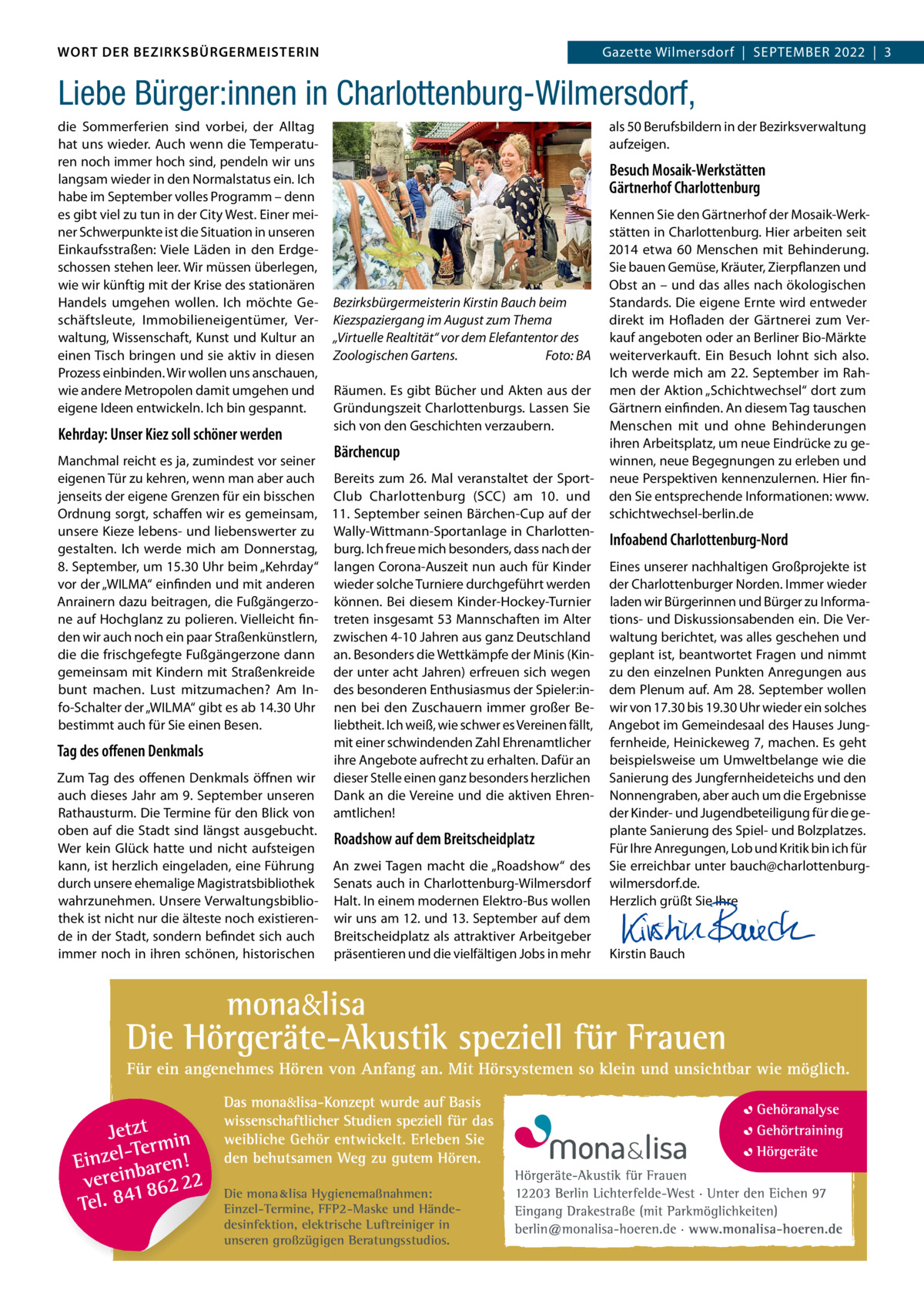 DAS WORT DER BEZIRKSBÜRGERMEISTERIN WORT DER BEZIRKSBÜRGERMEISTERIN  Gazette Wilmersdorf | September2022  |  3 2022 | 3 Gazette Wilmersdorf  |  September  Liebe Bürger:innen in Charlottenburg-Wilmersdorf, die Sommerferien sind vorbei, der Alltag hat uns wieder. Auch wenn die temperaturen noch immer hoch sind, pendeln wir uns langsam wieder in den Normalstatus ein. Ich habe im September volles programm – denn es gibt viel zu tun in der City West. einer meiner Schwerpunkte ist die Situation in unseren einkaufsstraßen: Viele Läden in den erdgeschossen stehen leer. Wir müssen überlegen, wie wir künftig mit der Krise des stationären Handels umgehen wollen. Ich möchte Geschäftsleute, Immobilieneigentümer, Verwaltung, Wissenschaft, Kunst und Kultur an einen tisch bringen und sie aktiv in diesen prozess einbinden. Wir wollen uns anschauen, wie andere metropolen damit umgehen und eigene Ideen entwickeln. Ich bin gespannt.  Kehrday: Unser Kiez soll schöner werden  als 50 berufsbildern in der bezirksverwaltung aufzeigen.  Besuch Mosaik-Werkstätten Gärtnerhof Charlottenburg  Bezirksbürgermeisterin Kirstin Bauch beim Kiezspaziergang im August zum Thema „Virtuelle Realtität“ vor dem Elefantentor des Zoologischen Gartens. Foto: BA räumen. es gibt bücher und Akten aus der Gründungszeit Charlottenburgs. Lassen Sie sich von den Geschichten verzaubern.  Bärchencup  manchmal reicht es ja, zumindest vor seiner eigenen tür zu kehren, wenn man aber auch bereits zum 26. mal veranstaltet der Sportjenseits der eigene Grenzen für ein bisschen Club Charlottenburg (SCC) am 10. und Ordnung sorgt, schaffen wir es gemeinsam, 11. September seinen bärchen-Cup auf der unsere Kieze lebens- und liebenswerter zu Wally-Wittmann-Sportanlage in Charlottengestalten. Ich werde mich am Donnerstag, burg. Ich freue mich besonders, dass nach der 8. September, um 15.30 Uhr beim „Kehrday“ langen Corona-Auszeit nun auch für Kinder vor der „WILmA“ einfinden und mit anderen wieder solche turniere durchgeführt werden Anrainern dazu beitragen, die Fußgängerzo- können. bei diesem Kinder-Hockey-turnier ne auf Hochglanz zu polieren. Vielleicht fin- treten insgesamt 53 mannschaften im Alter den wir auch noch ein paar Straßenkünstlern, zwischen 4-10 Jahren aus ganz Deutschland die die frischgefegte Fußgängerzone dann an. besonders die Wettkämpfe der minis (Kingemeinsam mit Kindern mit Straßenkreide der unter acht Jahren) erfreuen sich wegen bunt machen. Lust mitzumachen? Am In- des besonderen enthusiasmus der Spieler:info-Schalter der „WILmA“ gibt es ab 14.30 Uhr nen bei den Zuschauern immer großer beliebtheit. Ich weiß, wie schwer es Vereinen fällt, bestimmt auch für Sie einen besen. mit einer schwindenden Zahl ehrenamtlicher Tag des oﬀenen Denkmals ihre Angebote aufrecht zu erhalten. Dafür an Zum tag des offenen Denkmals öffnen wir dieser Stelle einen ganz besonders herzlichen auch dieses Jahr am 9. September unseren Dank an die Vereine und die aktiven ehrenrathausturm. Die termine für den blick von amtlichen! oben auf die Stadt sind längst ausgebucht. Roadshow auf dem Breitscheidplatz Wer kein Glück hatte und nicht aufsteigen kann, ist herzlich eingeladen, eine Führung An zwei tagen macht die „roadshow“ des durch unsere ehemalige magistratsbibliothek Senats auch in Charlottenburg-Wilmersdorf wahrzunehmen. Unsere Verwaltungsbiblio- Halt. In einem modernen elektro-bus wollen thek ist nicht nur die älteste noch existieren- wir uns am 12. und 13. September auf dem de in der Stadt, sondern befindet sich auch breitscheidplatz als attraktiver Arbeitgeber immer noch in ihren schönen, historischen präsentieren und die vielfältigen Jobs in mehr  Die mona lisa Hygienemaßnahmen: Einzel-Termine, FFP2-Maske und Händedesinfektion, elektrische Luftreiniger in unseren großzügigen Beratungsstudios.  Kennen Sie den Gärtnerhof der mosaik-Werkstätten in Charlottenburg. Hier arbeiten seit 2014 etwa 60  menschen mit behinderung. Sie bauen Gemüse, Kräuter, Zierpflanzen und Obst an – und das alles nach ökologischen Standards. Die eigene ernte wird entweder direkt im Hofladen der Gärtnerei zum Verkauf angeboten oder an berliner bio-märkte weiterverkauft. ein besuch lohnt sich also. Ich werde mich am 22. September im rahmen der Aktion „Schichtwechsel“ dort zum Gärtnern einfinden. An diesem tag tauschen menschen mit und ohne behinderungen ihren Arbeitsplatz, um neue eindrücke zu gewinnen, neue begegnungen zu erleben und neue perspektiven kennenzulernen. Hier finden Sie entsprechende Informationen: www. schichtwechsel-berlin.de  Infoabend Charlottenburg-Nord eines unserer nachhaltigen Großprojekte ist der Charlottenburger Norden. Immer wieder laden wir bürgerinnen und bürger zu Informations- und Diskussionsabenden ein. Die Verwaltung berichtet, was alles geschehen und geplant ist, beantwortet Fragen und nimmt zu den einzelnen punkten Anregungen aus dem plenum auf. Am 28. September wollen wir von 17.30 bis 19.30 Uhr wieder ein solches Angebot im Gemeindesaal des Hauses Jungfernheide, Heinickeweg 7, machen. es geht beispielsweise um Umweltbelange wie die Sanierung des Jungfernheideteichs und den Nonnengraben, aber auch um die ergebnisse der Kinder- und Jugendbeteiligung für die geplante Sanierung des Spiel- und bolzplatzes. Für Ihre Anregungen, Lob und Kritik bin ich für Sie erreichbar unter bauch@charlottenburgwilmersdorf.de. Herzlich grüßt Sie Ihre      Kirstin bauch  www.gazette-berlin.de