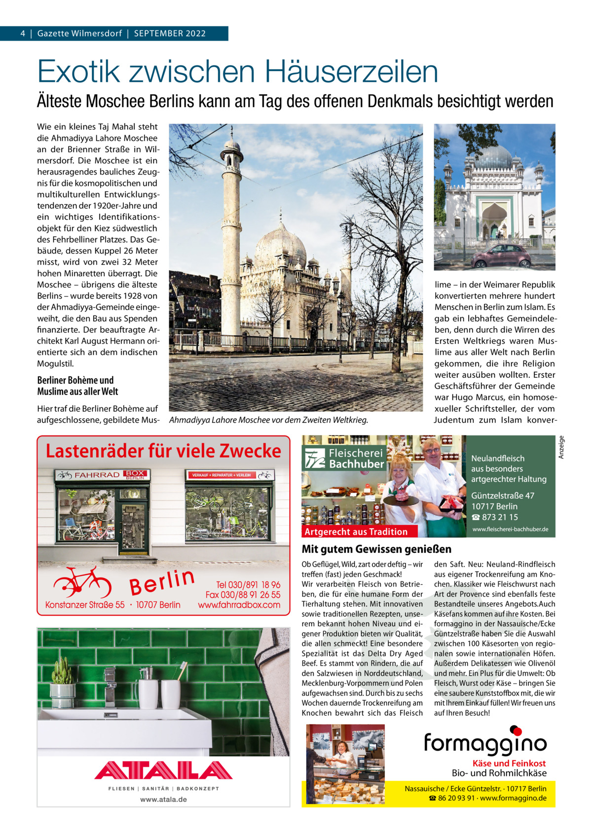 4  |  Gazette Wilmersdorf  |  September 2022  Exotik zwischen Häuserzeilen Älteste Moschee Berlins kann am Tag des offenen Denkmals besichtigt werden Wie ein kleines Taj Mahal steht die Ahmadiyya Lahore Moschee an der Brienner Straße in Wilmersdorf. Die Moschee ist ein herausragendes bauliches Zeugnis für die kosmopolitischen und multikulturellen Entwicklungstendenzen der 1920er-Jahre und ein wichtiges Identifikationsobjekt für den Kiez südwestlich des Fehrbelliner Platzes. Das Gebäude, dessen Kuppel 26 Meter misst, wird von zwei 32  Meter hohen Minaretten überragt. Die Moschee – übrigens die älteste Berlins – wurde bereits 1928 von der Ahmadiyya-Gemeinde eingeweiht, die den Bau aus Spenden finanzierte. Der beauftragte Architekt Karl August Hermann orientierte sich an dem indischen Mogulstil.  lime – in der Weimarer Republik konvertierten mehrere hundert Menschen in Berlin zum Islam. Es gab ein lebhaftes Gemeindeleben, denn durch die Wirren des Ersten Weltkriegs waren Muslime aus aller Welt nach Berlin gekommen, die ihre Religion weiter ausüben wollten. Erster Geschäftsführer der Gemeinde war Hugo Marcus, ein homosexueller Schriftsteller, der vom Judentum zum Islam konver Berliner Bohème und Muslime aus aller Welt Ahmadiyya Lahore Moschee vor dem Zweiten Weltkrieg.  Anzeige  Hier traf die Berliner Bohème auf aufgeschlossene, gebildete Mus Lastenräder für viele Zwecke  Artgerecht aus Tradition  Mit gutem Gewissen genießen Ob Geflügel, Wild, zart oder deftig – wir treffen (fast) jeden Geschmack! Wir verarbeiten Fleisch von Betrieben, die für eine humane Form der Tierhaltung stehen. Mit innovativen sowie traditionellen Rezepten, unserem bekannt hohen Niveau und eigener Produktion bieten wir Qualität, die allen schmeckt! Eine besondere Spezialität ist das Delta Dry Aged Beef. Es stammt von Rindern, die auf den Salzwiesen in Norddeutschland, Mecklenburg-Vorpommern und Polen aufgewachsen sind. Durch bis zu sechs Wochen dauernde Trockenreifung am Knochen bewahrt sich das Fleisch  den Saft. Neu: Neuland-Rindfleisch aus eigener Trockenreifung am Knochen. Klassiker wie Fleischwurst nach Art der Provence sind ebenfalls feste Bestandteile unseres Angebots.Auch Käsefans kommen auf ihre Kosten. Bei formaggino in der Nassauische/Ecke Güntzelstraße haben Sie die Auswahl Neulandfleisch zwischen 100 Käse sorten von regiot gerech Art besonders nalen sowieaus interna tionalen Höfen. n. io it ad artgerechter Haltung Außerdem Delikatessen Olivenöl aus Trwie und mehr. Ein Plus für die Umwelt: Ob Güntzelstraße 47 Sie Fleisch, Wurst oder Käse – bringen Berlin eine saubere10717 Kunststoff box mit, die wir ☎ 873 21 15 mit Ihrem Einkauf füllen! Wir freuen uns www.fleischerei-bachhuber.de auf Ihren Besuch!  Fleischerei Bachhuber  Käse und Feinkost  Bio- und Rohmilchkäse Nassauische / Ecke Güntzelstr. · 10717 Berlin ☎ 86 20 93 91 · www.formaggino.de