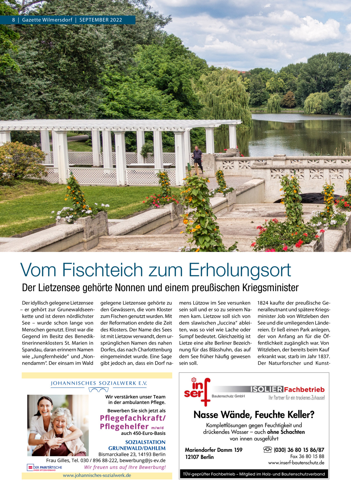 8  |  Gazette Wilmersdorf  |  September 2022  Vom Fischteich zum Erholungsort Der Lietzensee gehörte Nonnen und einem preußischen Kriegsminister Der idyllisch gelegene Lietzensee – er gehört zur Grunewaldseenkette und ist deren nördlichster See – wurde schon lange von Menschen genutzt. Einst war die Gegend im Besitz des Benediktinerinnenklosters St. Marien in Spandau, daran erinnern Namen wie „Jungfernheide“ und „Nonnendamm“. Der einsam im Wald  gelegene Lietzensee gehörte zu den Gewässern, die vom Kloster zum Fischen genutzt wurden. Mit der Reformation endete die Zeit des Klosters. Der Name des Sees ist mit Lietzow verwandt, dem ursprünglichen Namen des nahen Dorfes, das nach Charlottenburg eingemeindet wurde. Eine Sage gibt jedoch an, dass ein Dorf na mens Lützow im See versunken 1824 kaufte der preußische Gesein soll und er so zu seinem Na- neralleutnant und spätere Kriegsmen kam. Lietzow soll sich von minister Job von Witzleben den dem slawischen „luccina“ ablei- See und die umliegenden Ländeten, was so viel wie Lache oder reien. Er ließ einen Park anlegen, Sumpf bedeutet. Gleichzeitig ist der von Anfang an für die ÖfLietze eine alte Berliner Bezeich- fentlichkeit zugänglich war. Von nung für das Blässhuhn, das auf Witzleben, der bereits beim Kauf dem See früher häufig gewesen erkrankt war, starb im Jahr 1837. Der Naturforscher und Kunstsein soll.  Nasse Wände, Feuchte Keller? Komplettlösungen gegen Feuchtigkeit und drückendes Wasser – auch ohne Schachten von innen ausgeführt Mariendorfer Damm 159 12107 Berlin  (030) 36 80 15 86/87 Fax 36 80 15 88 www.inserf-bautenschutz.de  TÜV-geprüfter Fachbetrieb – Mitglied im Holz- und Bautenschutzverband