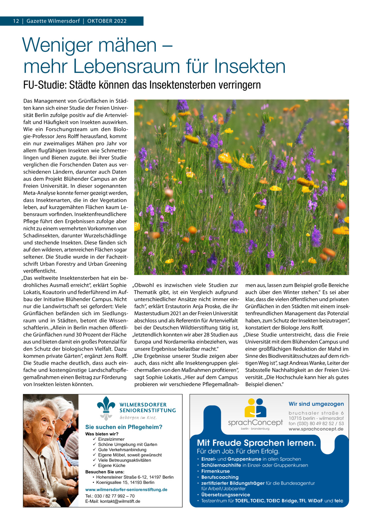 12  |  Gazette Wilmersdorf  |  Oktober 2022  Weniger mähen – mehr Lebensraum für Insekten FU-Studie: Städte können das Insektensterben verringern Das Management von Grünflächen in Städten kann sich einer Studie der Freien Universität Berlin zufolge positiv auf die Artenvielfalt und Häufigkeit von Insekten auswirken. Wie ein Forschungsteam um den Biologie-Professor Jens Rolff herausfand, kommt ein nur zweimaliges Mähen pro Jahr vor allem flugfähigen Insekten wie Schmetterlingen und Bienen zugute. Bei ihrer Studie verglichen die Forschenden Daten aus verschiedenen Ländern, darunter auch Daten aus dem Projekt Blühender Campus an der Freien Universität. In dieser sogenannten Meta-Analyse konnte ferner gezeigt werden, dass Insektenarten, die in der Vegetation leben, auf kurzgemähten Flächen kaum Lebensraum vorfinden. Insektenfreundlichere Pflege führt den Ergebnissen zufolge aber nicht zu einem vermehrten Vorkommen von Schadinsekten, darunter Wurzelschädlinge und stechende Insekten. Diese fänden sich auf den wilderen, artenreichen Flächen sogar seltener. Die Studie wurde in der Fachzeitschrift Urban Forestry and Urban Greening veröffentlicht. „Das weltweite Insektensterben hat ein bedrohliches Ausmaß erreicht“, erklärt Sophie „Obwohl es inzwischen viele Studien zur men aus, lassen zum Beispiel große Bereiche Lokatis, Koautorin und federführend im Auf- Thematik gibt, ist ein Vergleich aufgrund auch über den Winter stehen.“ Es sei aber bau der Initiative Blühender Campus. Nicht unterschiedlicher Ansätze nicht immer ein- klar, dass die vielen öffentlichen und privaten nur die Landwirtschaft sei gefordert: Viele fach“, erklärt Erstautorin Anja Proske, die ihr Grünflächen in den Städten mit einem insekGrünflächen befänden sich im Siedlungs- Masterstudium 2021 an der Freien Universität tenfreundlichen Management das Potenzial raum und in Städten, betont die Wissen- abschloss und als Referentin für Artenvielfalt haben, zum Schutz der Insekten beizutragen“, schaftlerin. „Allein in Berlin machen öffentli- bei der Deutschen Wildtierstiftung tätig ist, konstatiert der Biologe Jens Rolff. che Grünflächen rund 30 Prozent der Fläche „letztendlich konnten wir aber 28 Studien aus „Diese Studie unterstreicht, dass die Freie aus und bieten damit ein großes Potenzial für Europa und Nordamerika einbeziehen, was Universität mit dem Blühenden Campus und den Schutz der biologischen Vielfalt. Dazu unsere Ergebnisse belastbar macht.“ einer großflächigen Reduktion der Mahd im kommen private Gärten“, ergänzt Jens Rolff. „Die Ergebnisse unserer Studie zeigen aber Sinne des Biodiversitätsschutzes auf dem richDie Studie mache deutlich, dass auch ein- auch, dass nicht alle Insektengruppen glei- tigen Weg ist“, sagt Andreas Wanke, Leiter der fache und kostengünstige Landschaftspfle- chermaßen von den Maßnahmen profitieren“, Stabsstelle Nachhaltigkeit an der Freien Unigemaßnahmen einen Beitrag zur Förderung sagt Sophie Lokatis. „Hier auf dem Campus versität. „Die Hochschule kann hier als gutes von Insekten leisten könnten. probieren wir verschiedene Pflegemaßnah- Beispiel dienen.“ Wir sind umgezogen  WILMERSDORFER SENIORENSTIFTUNG  b r u ch s a l e r s t ra ß e 6 10715 berlin - wilmersdrof fon (030) 80 49 82 52 / 53 www.sprachconcept.de  Geborgen im Kiez.  Sie suchen ein Pflegeheim?  Was bieten wir?  Einzelzimmer  Schöne Umgebung mit Garten  Gute Verkehrsanbindung  Eigene Möbel, soweit gewünscht  Viele Betreuungsaktivitäten  Eigene Küche Besuchen Sie uns: • Hohensteiner Straße 6-12, 14197 Berlin • Koenigsallee 15, 14193 Berlin www.wilmersdorfer-seniorenstiftung.de Tel.: 030 / 82 77 992 – 70 E-Mail: kontakt@wilmstift.de  Mit Freude Sprachen lernen. Für den Job. Für den Erfolg.  Einzel- und Gruppenkurse in allen Sprachen Schülernachhilfe in Einzel- oder Gruppenkursen Firmenkurse Berufscoaching zertifizierter Bildungsträger für die Bundesagentur für Arbeit/Jobcenter • Übersetzungsservice • Testzentrum für TOEFL, TOEIC, TOEIC Bridge, TFI, WiDaF und telc • • • • •