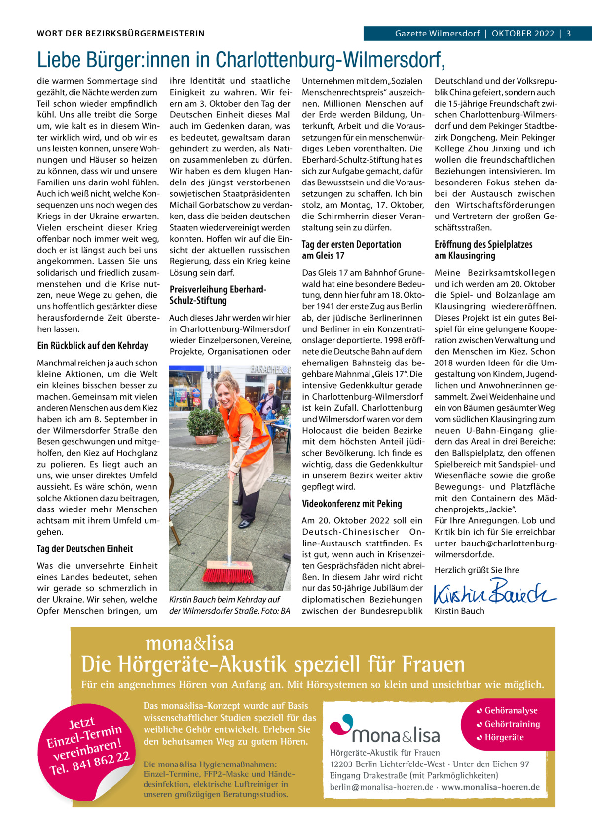 DAS WORT DER BEZIRKSBÜRGERMEISTERIN WORT DER BEZIRKSBÜRGERMEISTERIN  GazetteWilmersdorf  |  Oktober Wilmersdorf | September2022  |  3 2022 | 3 Gazette  Liebe Bürger:innen in Charlottenburg-Wilmersdorf, die warmen Sommertage sind gezählt, die Nächte werden zum Teil schon wieder empfindlich kühl. Uns alle treibt die Sorge um, wie kalt es in diesem Winter wirklich wird, und ob wir es uns leisten können, unsere Wohnungen und Häuser so heizen zu können, dass wir und unsere Familien uns darin wohl fühlen. Auch ich weiß nicht, welche Konsequenzen uns noch wegen des Kriegs in der Ukraine erwarten. Vielen erscheint dieser Krieg offenbar noch immer weit weg, doch er ist längst auch bei uns angekommen. Lassen Sie uns solidarisch und friedlich zusammenstehen und die Krise nutzen, neue Wege zu gehen, die uns hoffentlich gestärkter diese herausfordernde Zeit überstehen lassen.  Ein Rückblick auf den Kehrday  ihre Identität und staatliche Einigkeit zu wahren. Wir feiern am 3. Oktober den Tag der Deutschen Einheit dieses Mal auch im Gedenken daran, was es bedeutet, gewaltsam daran gehindert zu werden, als Nation zusammenleben zu dürfen. Wir haben es dem klugen Handeln des jüngst verstorbenen sowjetischen Staatpräsidenten Michail Gorbatschow zu verdanken, dass die beiden deutschen Staaten wiedervereinigt werden konnten. Hoffen wir auf die Einsicht der aktuellen russischen Regierung, dass ein Krieg keine Lösung sein darf.  Preisverleihung EberhardSchulz-Stiftung Auch dieses Jahr werden wir hier in Charlottenburg-Wilmersdorf wieder Einzelpersonen, Vereine, Projekte, Organisationen oder  Manchmal reichen ja auch schon kleine Aktionen, um die Welt ein kleines bisschen besser zu machen. Gemeinsam mit vielen anderen Menschen aus dem Kiez haben ich am 8. September in der Wilmersdorfer Straße den Besen geschwungen und mitgeholfen, den Kiez auf Hochglanz zu polieren. Es liegt auch an uns, wie unser direktes Umfeld aussieht. Es wäre schön, wenn solche Aktionen dazu beitragen, dass wieder mehr Menschen achtsam mit ihrem Umfeld umgehen.  Deutschland und der Volksrepublik China gefeiert, sondern auch die 15-jährige Freundschaft zwischen Charlottenburg-Wilmersdorf und dem Pekinger Stadtbezirk Dongcheng. Mein Pekinger Kollege Zhou Jinxing und ich wollen die freundschaftlichen Beziehungen intensivieren. Im besonderen Fokus stehen dabei der Austausch zwischen den Wirtschaftsförderungen und Vertretern der großen Geschäftsstraßen.  Tag der ersten Deportation am Gleis 17  Eröﬀnung des Spielplatzes am Klausingring  Das Gleis 17 am Bahnhof Grunewald hat eine besondere Bedeutung, denn hier fuhr am 18. Oktober 1941 der erste Zug aus Berlin ab, der jüdische Berlinerinnen und Berliner in ein Konzentrationslager deportierte. 1998 eröffnete die Deutsche Bahn auf dem ehemaligen Bahnsteig das begehbare Mahnmal „Gleis 17“. Die intensive Gedenkkultur gerade in Charlottenburg-Wilmersdorf ist kein Zufall. Charlottenburg und Wilmersdorf waren vor dem Holocaust die beiden Bezirke mit dem höchsten Anteil jüdischer Bevölkerung. Ich finde es wichtig, dass die Gedenkkultur in unserem Bezirk weiter aktiv gepflegt wird.  Meine Bezirksamtskollegen und ich werden am 20. Oktober die Spiel- und Bolzanlage am Klausingring wiedereröffnen. Dieses Projekt ist ein gutes Beispiel für eine gelungene Kooperation zwischen Verwaltung und den Menschen im Kiez. Schon 2018 wurden Ideen für die Umgestaltung von Kindern, Jugendlichen und Anwohner:innen gesammelt. Zwei Weidenhaine und ein von Bäumen gesäumter Weg vom südlichen Klausingring zum neuen U-Bahn-Eingang gliedern das Areal in drei Bereiche: den Ballspielplatz, den offenen Spielbereich mit Sandspiel- und Wiesenfläche sowie die große Bewegungs- und Platzfläche mit den Containern des Mädchenprojekts „Jackie“. Für Ihre Anregungen, Lob und Kritik bin ich für Sie erreichbar unter bauch@charlottenburgwilmersdorf.de.  Herzlich grüßt Sie Ihre  Videokonferenz mit Peking  Tag der Deutschen Einheit Was die unversehrte Einheit eines Landes bedeutet, sehen wir gerade so schmerzlich in der Ukraine. Wir sehen, welche Opfer Menschen bringen, um  Unternehmen mit dem „Sozialen Menschenrechtspreis“ auszeichnen. Millionen Menschen auf der Erde werden Bildung, Unterkunft, Arbeit und die Voraussetzungen für ein menschenwürdiges Leben vorenthalten. Die Eberhard-Schultz-Stiftung hat es sich zur Aufgabe gemacht, dafür das Bewusstsein und die Voraussetzungen zu schaffen. Ich bin stolz, am Montag, 17.  Oktober, die Schirmherrin dieser Veranstaltung sein zu dürfen.  Kirstin Bauch beim Kehrday auf der Wilmersdorfer Straße. Foto: BA  Die mona lisa Hygienemaßnahmen: Einzel-Termine, FFP2-Maske und Händedesinfektion, elektrische Luftreiniger in unseren großzügigen Beratungsstudios.  Am 20.  Oktober 2022 soll ein Deutsch-Chinesischer Online-Austausch stattfinden. Es ist gut, wenn auch in Krisenzeiten Gesprächsfäden nicht abreißen. In diesem Jahr wird nicht nur das 50-jährige Jubiläum der diplomatischen Beziehungen zwischen der Bundesrepublik       Kirstin Bauch  www.gazette-berlin.de