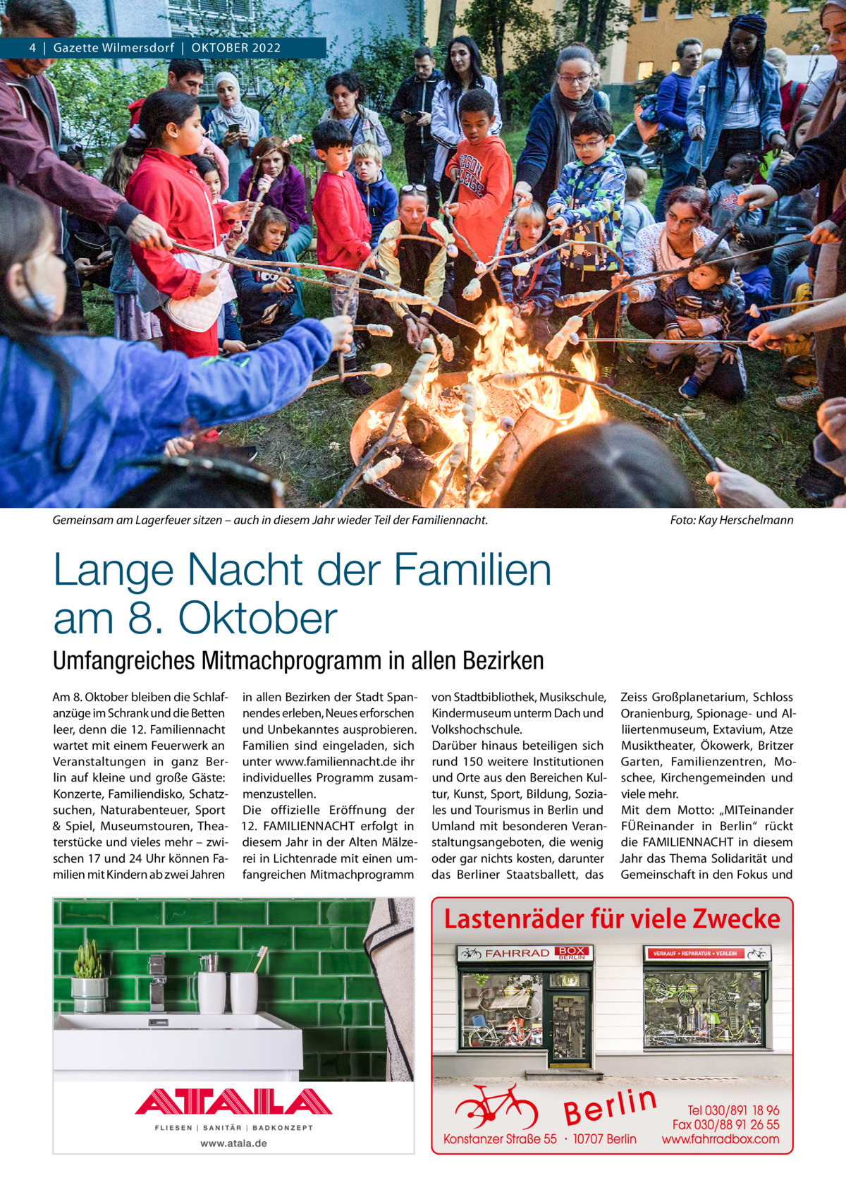 4  |  Gazette Wilmersdorf  |  Oktober 2022  Gemeinsam am Lagerfeuer sitzen – auch in diesem Jahr wieder Teil der Familiennacht.�  Foto: Kay Herschelmann  Lange Nacht der Familien am 8. Oktober Umfangreiches Mitmachprogramm in allen Bezirken Am 8. Oktober bleiben die Schlaf- in allen Bezirken der Stadt Spananzüge im Schrank und die Betten nendes erleben, Neues erforschen leer, denn die 12. Familiennacht und Unbekanntes ausprobieren. wartet mit einem Feuerwerk an Familien sind eingeladen, sich Veranstaltungen in ganz Ber- unter www.familiennacht.de ihr lin auf kleine und große Gäste: individuelles Programm zusamKonzerte, Familiendisko, Schatz- menzustellen. suchen, Naturabenteuer, Sport Die offizielle Eröffnung der & Spiel, Museumstouren, Thea- 12.  ­FAMILIENNACHT erfolgt in terstücke und vieles mehr – zwi- diesem Jahr in der Alten Mälzeschen 17 und 24 Uhr können Fa- rei in Lichtenrade mit einen ummilien mit Kindern ab zwei Jahren fangreichen Mitmachprogramm  von Stadtbibliothek, Musikschule, Zeiss Großplanetarium, Schloss Kindermuseum unterm Dach und Oranienburg, Spionage- und AlVolkshochschule. liiertenmuseum, Extavium, Atze Darüber hinaus beteiligen sich Musiktheater, Ökowerk, Britzer rund 150 weitere Institutionen Garten, Familienzentren, Mound Orte aus den Bereichen Kul- schee, Kirchengemeinden und tur, Kunst, Sport, Bildung, Sozia- viele mehr. les und Tourismus in Berlin und Mit dem Motto: „MITeinander Umland mit besonderen Veran- FÜReinander in Berlin“ rückt staltungsangeboten, die wenig die FAMILIENNACHT in diesem oder gar nichts kosten, darunter Jahr das Thema Solidarität und das Berliner Staatsballett, das Gemeinschaft in den Fokus und  Lastenräder für viele Zwecke