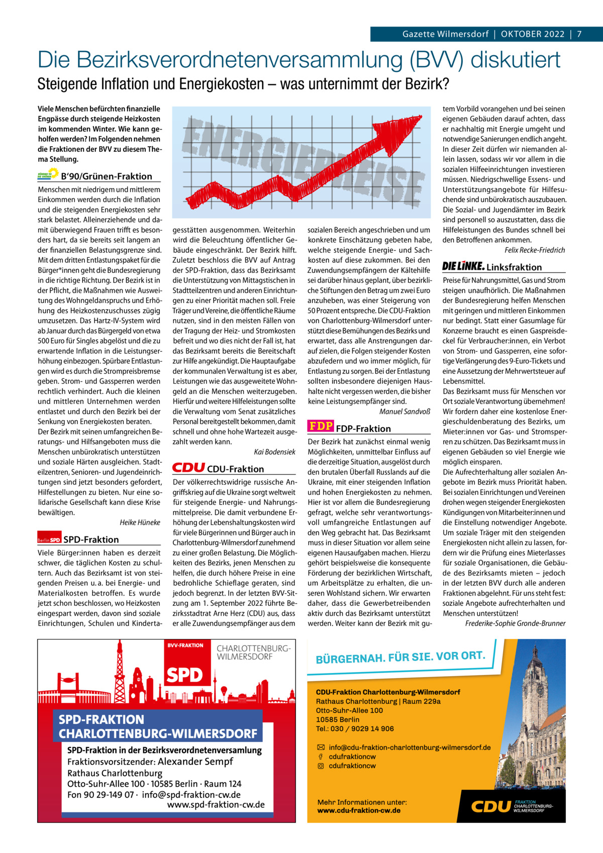 Gazette Charlottenburg & Wilmersdorf 10  www.gazette-berlin.de  Gazette Wilmersdorf  |  OKTOBER 2022  |  7  Die Bezirksverordnetenversammlung (BVV) diskutiert Steigende Inflation und Energiekosten – was unternimmt der Bezirk? Viele Menschen befürchten finanzielle Engpässe durch steigende Heizkosten im kommenden Winter. Wie kann geholfen werden? Im Folgenden nehmen die Fraktionen der BVV zu diesem Thema Stellung.  B‘90/Grünen-Fraktion Menschen mit niedrigem und mittlerem Einkommen werden durch die Inflation und die steigenden Energiekosten sehr stark belastet. Alleinerziehende und damit überwiegend Frauen trifft es besonders hart, da sie bereits seit langem an der finanziellen Belastungsgrenze sind. Mit dem dritten Entlastungspaket für die Bürger*innen geht die Bundesregierung in die richtige Richtung. Der Bezirk ist in der Pflicht, die Maßnahmen wie Ausweitung des Wohngeldanspruchs und Erhöhung des Heizkostenzuschusses zügig umzusetzen. Das Hartz-IV-System wird ab Januar durch das Bürgergeld von etwa 500 Euro für Singles abgelöst und die zu erwartende Inflation in die Leistungserhöhung einbezogen. Spürbare Entlastungen wird es durch die Strompreisbremse geben. Strom- und Gassperren werden rechtlich verhindert. Auch die kleinen und mittleren Unternehmen werden entlastet und durch den Bezirk bei der Senkung von Energiekosten beraten. Der Bezirk mit seinen umfangreichen Beratungs- und Hilfsangeboten muss die Menschen unbürokratisch unterstützen und soziale Härten ausgleichen. Stadteilzentren, Senioren- und Jugendeinrichtungen sind jetzt besonders gefordert, Hilfestellungen zu bieten. Nur eine solidarische Gesellschaft kann diese Krise bewältigen. Heike Hüneke Berlin  SPD-Fraktion  Viele Bürger:innen haben es derzeit schwer, die täglichen Kosten zu schultern. Auch das Bezirksamt ist von steigenden Preisen u. a. bei Energie- und Materialkosten betroffen. Es wurde jetzt schon beschlossen, wo Heizkosten eingespart werden, davon sind soziale Einrichtungen, Schulen und Kinderta ENERG IEP  REISE  gesstätten ausgenommen. Weiterhin wird die Beleuchtung öffentlicher Gebäude eingeschränkt. Der Bezirk hilft. Zuletzt beschloss die BVV auf Antrag der SPD-Fraktion, dass das Bezirksamt die Unterstützung von Mittagstischen in Stadtteilzentren und anderen Einrichtungen zu einer Priorität machen soll. Freie Träger und Vereine, die öffentliche Räume nutzen, sind in den meisten Fällen von der Tragung der Heiz- und Stromkosten befreit und wo dies nicht der Fall ist, hat das Bezirksamt bereits die Bereitschaft zur Hilfe angekündigt. Die Hauptaufgabe der kommunalen Verwaltung ist es aber, Leistungen wie das ausgeweitete Wohngeld an die Menschen weiterzugeben. Hierfür und weitere Hilfeleistungen sollte die Verwaltung vom Senat zusätzliches Personal bereitgestellt bekommen, damit schnell und ohne hohe Wartezeit ausgezahlt werden kann. Kai Bodensiek  CDU-Fraktion Der völkerrechtswidrige russische Angriffskrieg auf die Ukraine sorgt weltweit für steigende Energie- und Nahrungsmittelpreise. Die damit verbundene Erhöhung der Lebenshaltungskosten wird für viele Bürgerinnen und Bürger auch in Charlottenburg-Wilmersdorf zunehmend zu einer großen Belastung. Die Möglichkeiten des Bezirks, jenen Menschen zu helfen, die durch höhere Preise in eine bedrohliche Schieflage geraten, sind jedoch begrenzt. In der letzten BVV-Sitzung am 1. September 2022 führte Bezirksstadtrat Arne Herz (CDU) aus, dass er alle Zuwendungsempfänger aus dem  1 235 Zeilen pro Fraktion Vorwort Grüne SPD CDU FDP Linke  -1244 1144 1257 1263 1267  sozialen Bereich angeschrieben und um konkrete Einschätzung gebeten habe, welche steigende Energie- und Sachkosten auf diese zukommen. Bei den Zuwendungsempfängern der Kältehilfe sei darüber hinaus geplant, über bezirkliche Stiftungen den Betrag um zwei Euro anzuheben, was einer Steigerung von 50 Prozent entspreche. Die CDU-Fraktion von Charlottenburg-Wilmersdorf unterstützt diese Bemühungen des Bezirks und erwartet, dass alle Anstrengungen darauf zielen, die Folgen steigender Kosten abzufedern und wo immer möglich, für Entlastung zu sorgen. Bei der Entlastung sollten insbesondere diejenigen Haushalte nicht vergessen werden, die bisher keine Leistungsempfänger sind. Manuel Sandvoß  FDP-Fraktion Der Bezirk hat zunächst einmal wenig Möglichkeiten, unmittelbar Einfluss auf die derzeitige Situation, ausgelöst durch den brutalen Überfall Russlands auf die Ukraine, mit einer steigenden Inflation und hohen Energiekosten zu nehmen. Hier ist vor allem die Bundesregierung gefragt, welche sehr verantwortungsvoll umfangreiche Entlastungen auf den Weg gebracht hat. Das Bezirksamt muss in dieser Situation vor allem seine eigenen Hausaufgaben machen. Hierzu gehört beispielsweise die konsequente Förderung der bezirklichen Wirtschaft, um Arbeitsplätze zu erhalten, die unseren Wohlstand sichern. Wir erwarten daher, dass die Gewerbetreibenden aktiv durch das Bezirksamt unterstützt werden. Weiter kann der Bezirk mit gu tem Vorbild vorangehen und bei seinen eigenen Gebäuden darauf achten, dass er nachhaltig mit Energie umgeht und notwendige Sanierungen endlich angeht. In dieser Zeit dürfen wir niemanden allein lassen, sodass wir vor allem in die sozialen Hilfeeinrichtungen investieren müssen. Niedrigschwellige Essens- und Unterstützungsangebote für Hilfesuchende sind unbürokratisch auszubauen. Die Sozial- und Jugendämter im Bezirk sind personell so auszustatten, dass die Hilfeleistungen des Bundes schnell bei den Betroffenen ankommen. Felix Recke-Friedrich  Linksfraktion Preise für Nahrungsmittel, Gas und Strom steigen unaufhörlich. Die Maßnahmen der Bundesregierung helfen Menschen mit geringen und mittleren Einkommen nur bedingt. Statt einer Gasumlage für Konzerne braucht es einen Gaspreisdeckel für Verbraucher:innen, ein Verbot von Strom- und Gassperren, eine sofortige Verlängerung des 9-Euro-Tickets und eine Aussetzung der Mehrwertsteuer auf Lebensmittel. Das Bezirksamt muss für Menschen vor Ort soziale Verantwortung übernehmen! Wir fordern daher eine kostenlose Energieschuldenberatung des Bezirks, um Mieter:innen vor Gas- und Stromsperren zu schützen. Das Bezirksamt muss in eigenen Gebäuden so viel Energie wie möglich einsparen. Die Aufrechterhaltung aller sozialen Angebote im Bezirk muss Priorität haben. Bei sozialen Einrichtungen und Vereinen drohen wegen steigender Energiekosten Kündigungen von Mitarbeiter:innen und die Einstellung notwendiger Angebote. Um soziale Träger mit den steigenden Energiekosten nicht allein zu lassen, fordern wir die Prüfung eines Mieterlasses für soziale Organisationen, die Gebäude des Bezirksamts mieten – jedoch in der letzten BVV durch alle anderen Fraktionen abgelehnt. Für uns steht fest: soziale Angebote aufrechterhalten und Menschen unterstützen! Frederike-Sophie Gronde-Brunner