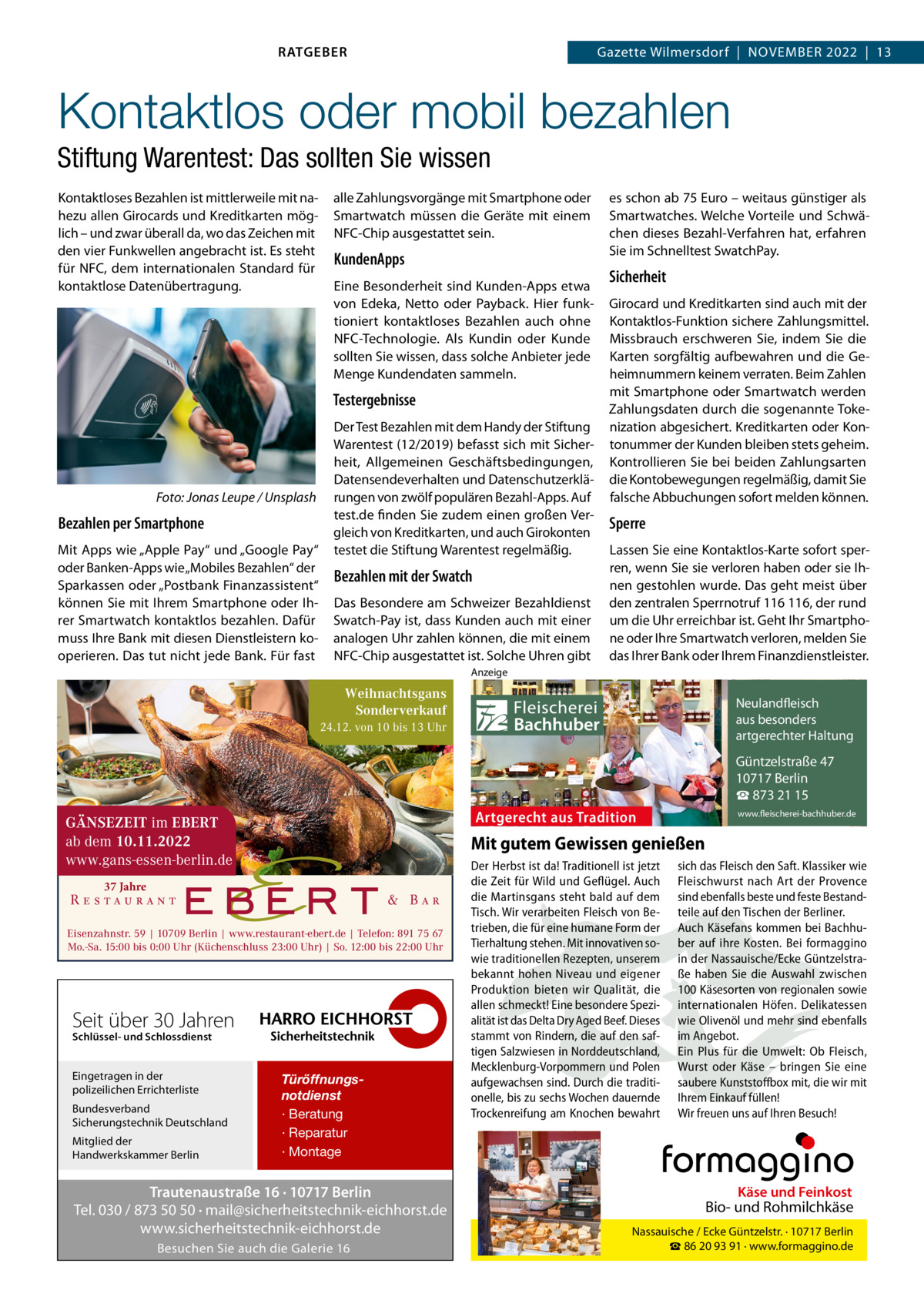 RATGEBER  Gazette Wilmersdorf  |  November 2022  |  13  Kontaktlos oder mobil bezahlen Stiftung Warentest: Das sollten Sie wissen Kontaktloses Bezahlen ist mittlerweile mit nahezu allen Girocards und Kreditkarten möglich – und zwar überall da, wo das Zeichen mit den vier Funkwellen angebracht ist. Es steht für NFC, dem internationalen Standard für kontaktlose Daten­über­tragung.  alle Zahlungsvorgänge mit Smartphone oder Smartwatch müssen die Geräte mit einem NFC-Chip ausgestattet sein.  KundenApps Eine Besonderheit sind Kunden-Apps etwa von Edeka, Netto oder Payback. Hier funktioniert kontaktloses Bezahlen auch ohne NFC-Technologie. Als Kundin oder Kunde sollten Sie wissen, dass solche Anbieter jede Menge Kundendaten sammeln.  Testergebnisse  �  Foto: Jonas Leupe / Unsplash  Bezahlen per Smartphone Mit Apps wie „Apple Pay“ und „Google Pay“ oder Banken-Apps wie „Mobiles Bezahlen“ der Sparkassen oder „Postbank Finanzassistent“ können Sie mit Ihrem Smartphone oder Ihrer Smartwatch kontaktlos bezahlen. Dafür muss Ihre Bank mit diesen Dienstleistern kooperieren. Das tut nicht jede Bank. Für fast  Der Test Bezahlen mit dem Handy der Stiftung Warentest (12/2019) befasst sich mit Sicherheit, Allgemeinen Geschäftsbedingungen, Datensendeverhalten und Datenschutzerklärungen von zwölf populären Bezahl-Apps. Auf test.de finden Sie zudem einen großen Vergleich von Kreditkarten, und auch Girokonten testet die Stiftung Warentest regelmäßig.  Bezahlen mit der Swatch Das Besondere am Schweizer Bezahldienst Swatch-Pay ist, dass Kunden auch mit einer analogen Uhr zahlen können, die mit einem NFC-Chip ausgestattet ist. Solche Uhren gibt  es schon ab 75 Euro – weit­aus günstiger als Smartwatches. Welche Vorteile und Schwächen dieses Bezahl-Verfahren hat, erfahren Sie im Schnelltest SwatchPay.  Sicherheit Girocard und Kreditkarten sind auch mit der Kontaktlos-Funktion sichere Zahlungsmittel. Missbrauch erschweren Sie, indem Sie die Karten sorgfältig aufbewahren und die Geheimnummern keinem verraten. Beim Zahlen mit Smartphone oder Smartwatch werden Zahlungsdaten durch die sogenannte Tokenization abgesichert. Kreditkarten oder Kontonummer der Kunden bleiben stets geheim. Kontrollieren Sie bei beiden Zahlungsarten die Kontobewegungen regelmäßig, damit Sie falsche Abbuchungen sofort melden können.  Sperre Lassen Sie eine Kontaktlos-Karte sofort sperren, wenn Sie sie verloren haben oder sie Ihnen gestohlen wurde. Das geht meist über den zentralen Sperrnotruf 116 116, der rund um die Uhr erreichbar ist. Geht Ihr Smartphone oder Ihre Smartwatch verloren, melden Sie das Ihrer Bank oder Ihrem Finanzdienstleister.  Anzeige  Weihnachtsgans Sonderverkauf 24.12. von 10 bis 13 Uhr  Fleischerei Bachhuber  Neulandfleisch Artgerecht aus besonders ition. artgerechter Haltung aus Trad  Güntzelstraße 47 10717 Berlin ☎ 873 21 15  Artgerecht aus Tradition  GÄNSEZEIT im EBERT ab dem 10.11.2022 www.gans-essen-berlin.de  Mit gutem Gewissen genießen  37 Jahre  Eisenzahnstr. 59 | 10709 Berlin | www.restaurant-ebert.de | Telefon: 891 75 67 Mo.-Sa. 15:00 bis 0:00 Uhr (Küchenschluss 23:00 Uhr) | So. 12:00 bis 22:00 Uhr  Schlüssel- und Schlossdienst  Bundesverband Sicherungstechnik Deutschland Mitglied der Handwerkskammer Berlin  Der Herbst ist da! Traditionell ist jetzt sich das Fleisch den Saft. Klassiker wie die Zeit für Wild und Geflügel. Auch Fleischwurst nach Art der Provence Käse Feinkost die Martinsgans steht bald auf dem sind ebenfalls besteund und feste BestandBiound Rohmilchkäse Tisch. Wir verarbeiten Fleisch von Be- teile auf den Tischen der Berliner. trieben, die für eine humane Form der Auch Käsefans kommen bei Berlin BachhuNassauische / Ecke Güntzelstr. · 10717 Tierhaltung stehen. Mit innovativen so- ☎ber auf93 ihre Bei formaggino 86 20 91 Kosten. · www.formaggino.de wie traditionellen Rezepten, unserem in der Nassauische/Ecke Güntzelstrabekannt hohen Niveau und eigener ße haben Sie die Auswahl zwischen Produktion bieten wir Qualität, die 100 Käsesorten von regionalen sowie Neulandfleisch allen schmeckt! Eine besondere Spezi- internationalen Höfen. Delikatessen cht Artge alität ist das Delta Dry Aged Beef. Dieses wie Olivenölaus undbesonders mehr sindre ebenfalls ion. it Haltung stammt von Rindern, die auf den saf- im Angebot.artgerechter aus Trad tigen Salzwiesen in Norddeutschland, Ein Plus für die Umwelt: Ob Fleisch, Mecklenburg-Vorpommern und Polen Wurst oderGüntzelstraße Käse – bringen47 Sie eine 10717box Berlin aufgewachsen sind. Durch die traditi- saubere Kunststoff mit, die wir mit ☎füllen! 873 21 15 onelle, bis zu sechs Wochen dauernde Ihrem Einkauf www.fleischerei-bachhuber.de Trockenreifung am Knochen bewahrt Wir freuen uns auf Ihren Besuch!  Fleischerei Bachhuber  Seit über 30 Jahren Eingetragen in der polizeilichen Errichterliste  www.fleischerei-bachhuber.de  Türöffnungsnotdienst · Beratung · Reparatur · Montage  Trautenaustraße 16 · 10717 Berlin Tel. 030 / 873 50 50 · mail@sicherheitstechnik-eichhorst.de www.sicherheitstechnik-eichhorst.de Besuchen Sie auch die Galerie 16  Käse und Feinkost  Bio- und Rohmilchkäse Nassauische / Ecke Güntzelstr. · 10717 Berlin ☎ 86 20 93 91 · www.formaggino.de