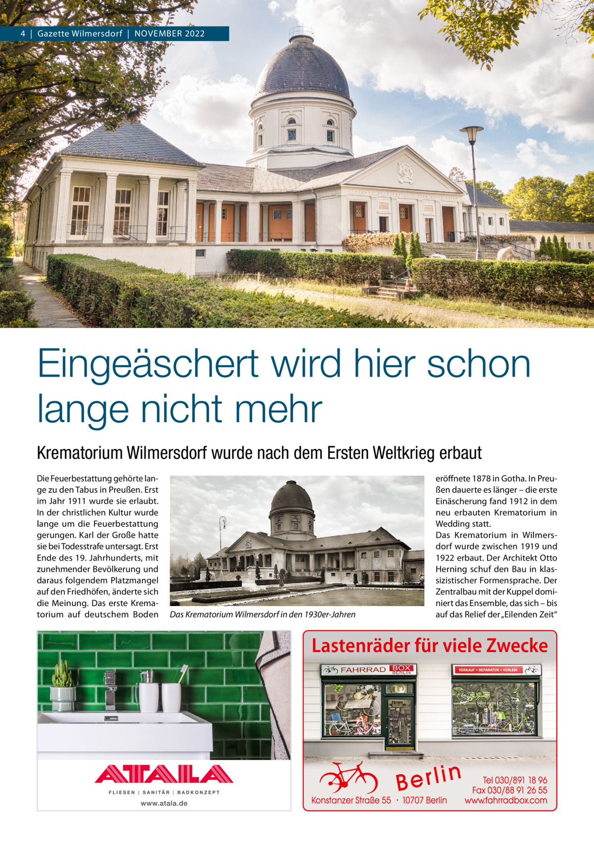 4  |  Gazette Wilmersdorf  |  November 2022  Eingeäschert wird hier schon lange nicht mehr Krematorium Wilmersdorf wurde nach dem Ersten Weltkrieg erbaut Die Feuerbestattung gehörte lange zu den Tabus in Preußen. Erst im Jahr 1911 wurde sie erlaubt. In der christlichen Kultur wurde lange um die Feuerbestattung gerungen. Karl der Große hatte sie bei Todesstrafe untersagt. Erst Ende des 19. Jahrhunderts, mit zunehmender Bevölkerung und daraus folgendem Platzmangel auf den Friedhöfen, änderte sich die Meinung. Das erste Krematorium auf deutschem Boden  Das Krematorium Wilmersdorf in den 1930er-Jahren  eröffnete 1878 in Gotha. In Preußen dauerte es länger – die erste Einäscherung fand 1912 in dem neu erbauten Krematorium in Wedding statt. Das Krematorium in Wilmersdorf wurde zwischen 1919 und 1922 erbaut. Der Architekt Otto Herning schuf den Bau in klassizistischer Formensprache. Der Zentralbau mit der Kuppel dominiert das Ensemble, das sich – bis auf das Relief der „Eilenden Zeit“  Lastenräder für viele Zwecke