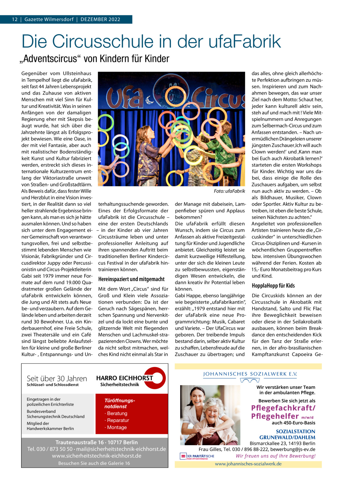 12  |  Gazette Wilmersdorf  |  Dezember 2022  Die Circusschule in der ufaFabrik „Adventscircus“ von Kindern für Kinder Gegenüber vom Ullsteinhaus in Tempelhof liegt die ufaFabrik, seit fast 44 Jahren Lebensprojekt und das Zuhause von aktiven Menschen mit viel Sinn für Kultur und Kreativität. Was in seinen Anfängen von der damaligen Regierung eher mit Skepsis beäugt wurde, hat sich über die Jahrzehnte längst als Erfolgsprojekt bewiesen. Wie eine Oase, in der mit viel Fantasie, aber auch mit realistischer Bodenständigkeit Kunst und Kultur fabriziert werden, erstreckt sich dieses internationale Kulturzentrum entlang der Viktoriastraße unweit von Straßen- und Großstadtlärm. Als Beweis dafür, dass fester Wille � und Herzblut in eine Vision investiert, in der Realität dann so viel terhaltungssuchende geworden. heller strahlende Ergebnisse brin- Eines der Erfolgsformate der gen kann, als man es sich je hätte ufaFabrik ist die Circusschule – ausmalen können. Und so haben eine der ersten Deutschlands sich unter dem Engagement ei- – in der Kinder ab vier Jahren ner Gemeinschaft von verantwor- Circusträume leben und unter tungsvollen, frei und selbstbe- professioneller Anleitung auf stimmt lebenden Menschen wie ihren spannenden Auftritt beim Visionär, Fabrikgründer und Cir- traditionellen Berliner Kindercircusdirektor Juppy oder Percussi- cus Festival in der ufaFabrik hinonistin und Circus-Projektleiterin trainieren können. Gabi seit 1979 immer neue ForHereinspaziert und mitgemacht mate auf dem rund 19.000 Quadratmeter großen Gelände der Mit dem Wort „Circus“ sind für ufaFabrik entwickeln können, Groß und Klein viele Assoziadie Jung und Alt stets aufs Neue tionen verbunden: Da ist der be- und verzaubern. Auf dem Ge- Geruch nach Sägespänen, herrlände leben und arbeiten derzeit schen Spannung und Nervenkitrund 30 Bewohner. U.a. ein Kin- zel und da lockt eine bunte und derbauernhof, eine Freie Schule, glitzernde Welt mit fliegenden zwei Theatersäle und ein Café Menschen und Lachmuskel-strasind längst beliebte Anlaufstel- pazierenden Clowns. Wer möchte len für kleine und große Berliner da nicht selbst mitmachen, welKultur- , Entspannungs- und Un- ches Kind nicht einmal als Star in  Seit über 30 Jahren Schlüssel- und Schlossdienst  Eingetragen in der polizeilichen Errichterliste Bundesverband Sicherungstechnik Deutschland Mitglied der Handwerkskammer Berlin  Türöffnungsnotdienst · Beratung · Reparatur · Montage  Trautenaustraße 16 · 10717 Berlin Tel. 030 / 873 50 50 · mail@sicherheitstechnik-eichhorst.de www.sicherheitstechnik-eichhorst.de Besuchen Sie auch die Galerie 16  das alles, ohne gleich allerhöchste Perfektion aufbringen zu müssen. Inspirieren und zum Nachahmen bewegen, das war unser Ziel nach dem Motto: Schaut her, jeder kann kulturell aktiv sein, steh auf und mach mit ! Viele Mitspielnummern und Anregungen zum Selbermach-Circus und zum Anfassen entstanden. – Nach unermüdlichen Drängeleien unserer jüngsten Zuschauer ‚Ich will auch Clown werden!‘ und ‚Kann man bei Euch auch Akrobatik lernen?‘ starteten die ersten Workshops für Kinder. Wichtig war uns dabei, dass einige die Rolle des Zuschauers aufgaben, um selbst Foto: ufaFabrik nun auch aktiv zu werden. – Ob als Bildhauer, Musiker, Clown der Manage mit dabeisein, Lam- oder Sportler. Aktiv Kultur zu bepenfieber spüren und Applaus treiben, ist eben die beste Schule, bekommen? seinen Nächsten zu achten.“ Die ufaFabrik erfüllt diesen Angeleitet von professionellen Wunsch, indem sie Circus zum Artisten trainieren heute die „CirAnfassen als aktive Freizeitgestal- cuskinder“ in unterschiedlichen tung für Kinder und Jugendliche Circus-Disziplinen und -Kursen in anbietet. Gleichzeitig leistet sie wöchentlichen Gruppentreffen damit kurzweilige Hilfestellung, bzw. intensiven Übungswochen unter der sich die kleinen Leute während der Ferien. Kosten ab zu selbstbewussten, eigenstän- 15,- Euro Monatsbeitrag pro Kurs digen Wesen entwickeln, die und Kind. dann kreativ ihr Potential leben HopplaHopp für Kids können. Gabi Happe, ebenso langjährige Die Circuskids können an der wie begeisterte „ufaFabrikantin“, Circusschule in Akrobatik mit erzählt: „1979 entstand hier mit Handstand, Salto und Flic Flac der ufaFabrik eine neue Pro- ihre Beweglichkeit beweisen grammrichtung: Musik, Cabaret oder diese in der Seilakrobatik und Variete. – Der UfaCircus war ausbauen, können beim Breakgeboren. Der treibende Impuls dance den entscheidenden Kick bestand darin, selber aktiv Kultur für den Tanz der Straße erlerzu schaffen, Lebensfreude auf die nen, in der afro-brasilianischen Zuschauer zu übertragen; und Kampftanzkunst Capoeira G