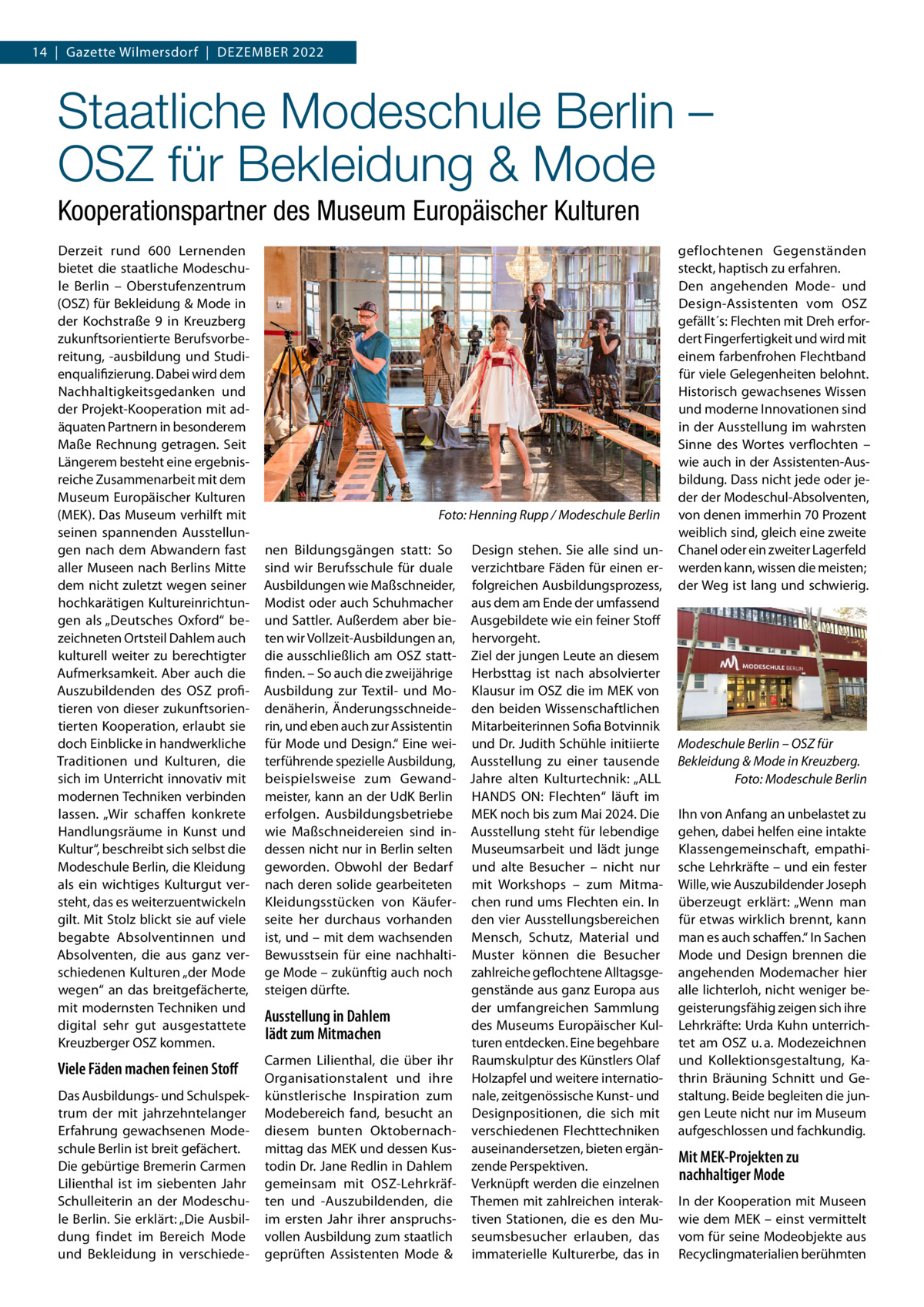 14  |  Gazette Wilmersdorf  |  Dezember 2022  Staatliche Modeschule Berlin – OSZ für Bekleidung & Mode Kooperationspartner des Museum Europäischer Kulturen Derzeit rund 600  Lernenden bietet die staatliche Modeschule Berlin – Oberstufenzentrum (OSZ) für Bekleidung & Mode in der Kochstraße  9 in Kreuzberg zukunftsorientierte Berufsvorbereitung, -ausbildung und Studienqualifizierung. Dabei wird dem Nachhaltigkeitsgedanken und der Projekt-Kooperation mit adäquaten Partnern in besonderem Maße Rechnung getragen. Seit Längerem besteht eine ergebnisreiche Zusammenarbeit mit dem Museum Europäischer Kulturen (MEK). Das Museum verhilft mit seinen spannenden Ausstellungen nach dem Abwandern fast aller Museen nach Berlins Mitte dem nicht zuletzt wegen seiner hochkarätigen Kultureinrichtungen als „Deutsches Oxford“ bezeichneten Ortsteil Dahlem auch kulturell weiter zu berechtigter Aufmerksamkeit. Aber auch die Auszubildenden des OSZ profitieren von dieser zukunftsorientierten Kooperation, erlaubt sie doch Einblicke in handwerkliche Traditionen und Kulturen, die sich im Unterricht innovativ mit modernen Techniken verbinden lassen. „Wir schaffen konkrete Handlungsräume in Kunst und Kultur“, beschreibt sich selbst die Modeschule Berlin, die Kleidung als ein wichtiges Kulturgut versteht, das es weiterzuentwickeln gilt. Mit Stolz blickt sie auf viele begabte Absolventinnen und Absolventen, die aus ganz verschiedenen Kulturen „der Mode wegen“ an das breitgefächerte, mit modernsten Techniken und digital sehr gut ausgestattete Kreuzberger OSZ kommen.  Viele Fäden machen feinen Stoff Das Ausbildungs- und Schulspektrum der mit jahrzehntelanger Erfahrung gewachsenen Modeschule Berlin ist breit gefächert. Die gebürtige Bremerin Carmen Lilienthal ist im siebenten Jahr Schulleiterin an der Modeschule Berlin. Sie erklärt: „Die Ausbildung findet im Bereich Mode und Bekleidung in verschiede �  Foto: Henning Rupp / Modeschule Berlin  nen Bildungsgängen statt: So Design stehen. Sie alle sind unsind wir Berufsschule für duale verzichtbare Fäden für einen erAusbildungen wie Maßschneider, folgreichen Ausbildungsprozess, Modist oder auch Schuhmacher aus dem am Ende der umfassend und Sattler. Außerdem aber bie- Ausgebildete wie ein feiner Stoff ten wir Vollzeit-Ausbildungen an, hervorgeht. die ausschließlich am OSZ statt- Ziel der jungen Leute an diesem finden. – So auch die zweijährige Herbsttag ist nach absolvierter Ausbildung zur Textil- und Mo- Klausur im OSZ die im MEK von denäherin, Änderungsschneide- den beiden Wissenschaftlichen rin, und eben auch zur Assistentin Mitarbeiterinnen Sofia Botvinnik für Mode und Design.“ Eine wei- und Dr. Judith Schühle initiierte terführende spezielle Ausbildung, Ausstellung zu einer tausende beispielsweise zum Gewand- Jahre alten Kulturtechnik: „ALL meister, kann an der UdK Berlin HANDS ON: Flechten“ läuft im erfolgen. Ausbildungsbetriebe MEK noch bis zum Mai 2024. Die wie Maßschneidereien sind in- Ausstellung steht für lebendige dessen nicht nur in Berlin selten Museumsarbeit und lädt junge geworden. Obwohl der Bedarf und alte Besucher – nicht nur nach deren solide gearbeiteten mit Workshops – zum MitmaKleidungsstücken von Käufer- chen rund ums Flechten ein. In seite her durchaus vorhanden den vier Ausstellungsbereichen ist, und – mit dem wachsenden Mensch, Schutz, Material und Bewusstsein für eine nachhalti- Muster können die Besucher ge Mode – zukünftig auch noch zahlreiche geflochtene Alltagsgegenstände aus ganz Europa aus steigen dürfte. der umfangreichen Sammlung Ausstellung in Dahlem des Museums Europäischer Kullädt zum Mitmachen turen entdecken. Eine begehbare Carmen Lilienthal, die über ihr Raumskulptur des Künstlers Olaf Organisationstalent und ihre Holzapfel und weitere internatiokünstlerische Inspiration zum nale, zeitgenössische Kunst- und Modebereich fand, besucht an Designpositionen, die sich mit diesem bunten Oktobernach- verschiedenen Flechttechniken mittag das MEK und dessen Kus- auseinandersetzen, bieten ergäntodin Dr. Jane Redlin in Dahlem zende Perspektiven. gemeinsam mit OSZ-Lehrkräf- Verknüpft werden die einzelnen ten und -Auszubildenden, die Themen mit zahlreichen interakim ersten Jahr ihrer anspruchs- tiven Stationen, die es den Muvollen Ausbildung zum staatlich seumsbesucher erlauben, das geprüften Assistenten Mode & immaterielle Kulturerbe, das in  geflochtenen Gegenständen steckt, haptisch zu erfahren. Den angehenden Mode- und Design-Assistenten vom OSZ gefällt´s: Flechten mit Dreh erfordert Fingerfertigkeit und wird mit einem farbenfrohen Flechtband für viele Gelegenheiten belohnt. Historisch gewachsenes Wissen und moderne Innovationen sind in der Ausstellung im wahrsten Sinne des Wortes verflochten – wie auch in der Assistenten-Ausbildung. Dass nicht jede oder jeder der Modeschul-Absolventen, von denen immerhin 70 Prozent weiblich sind, gleich eine zweite Chanel oder ein zweiter Lagerfeld werden kann, wissen die meisten; der Weg ist lang und schwierig.  Modeschule Berlin – OSZ für Bekleidung & Mode in Kreuzberg. � Foto: Modeschule Berlin Ihn von Anfang an unbelastet zu gehen, dabei helfen eine intakte Klassengemeinschaft, empathische Lehrkräfte – und ein fester Wille, wie Auszubildender Joseph überzeugt erklärt: „Wenn man für etwas wirklich brennt, kann man es auch schaffen.“ In Sachen Mode und Design brennen die angehenden Modemacher hier alle lichterloh, nicht weniger begeisterungsfähig zeigen sich ihre Lehrkräfte: Urda Kuhn unterrichtet am OSZ u. a. Modezeichnen und Kollektionsgestaltung, Kathrin Bräuning Schnitt und Gestaltung. Beide begleiten die jungen Leute nicht nur im Museum aufgeschlossen und fachkundig.  Mit MEK-Projekten zu nachhaltiger Mode In der Kooperation mit Museen wie dem MEK – einst vermittelt vom für seine Modeobjekte aus Recyclingmaterialien berühmten