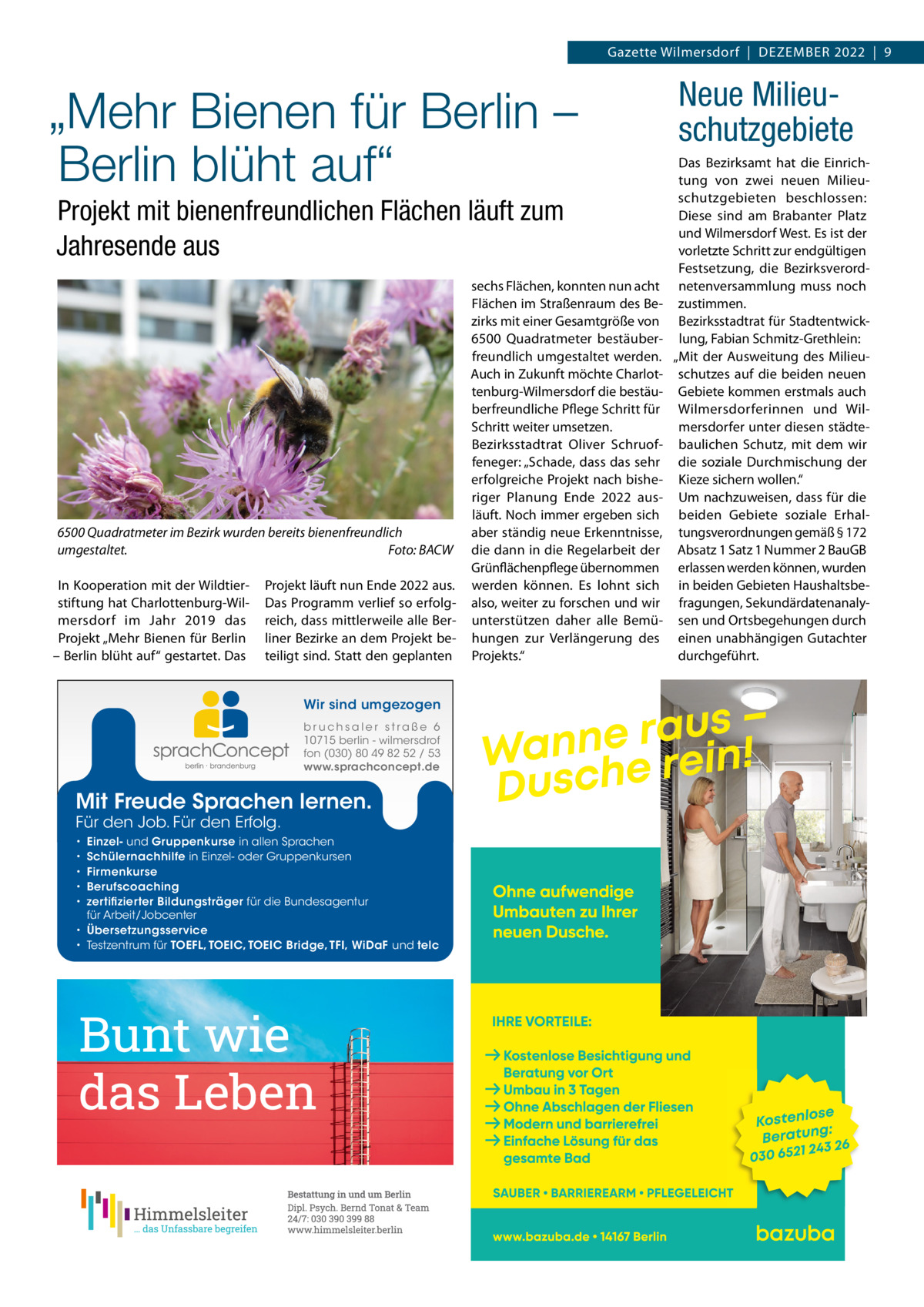 Gazette Wilmersdorf  |  Dezember 2022  |  9  „Mehr Bienen für Berlin – Berlin blüht auf“ Projekt mit bienenfreundlichen Flächen läuft zum Jahresende aus  6500 Quadratmeter im Bezirk wurden bereits bienenfreundlich umgestaltet. Foto: BACW In Kooperation mit der Wildtierstiftung hat Charlottenburg-Wilmersdorf im Jahr 2019 das Projekt „mehr bienen für berlin – berlin blüht auf“ gestartet. Das  Projekt läuft nun ende 2022 aus. Das Programm verlief so erfolgreich, dass mittlerweile alle berliner bezirke an dem Projekt beteiligt sind. Statt den geplanten Wir sind umgezogen b r u ch s a l e r s t ra ß e 6 10715 berlin - wilmersdrof fon (030) 80 49 82 52 / 53 www.sprachconcept.de  Mit Freude Sprachen lernen. Für den Job. Für den Erfolg.  Einzel- und Gruppenkurse in allen Sprachen Schülernachhilfe in Einzel- oder Gruppenkursen Firmenkurse Berufscoaching zertifizierter Bildungsträger für die Bundesagentur für Arbeit/Jobcenter • Übersetzungsservice • Testzentrum für TOEFL, TOEIC, TOEIC Bridge, TFI, WiDaF und telc • • • • •  sechs Flächen, konnten nun acht Flächen im Straßenraum des bezirks mit einer Gesamtgröße von 6500  Quadratmeter bestäuberfreundlich umgestaltet werden. Auch in zukunft möchte Charlottenburg-Wilmersdorf die bestäuberfreundliche Pflege Schritt für Schritt weiter umsetzen. bezirksstadtrat Oliver Schruoffeneger: „Schade, dass das sehr erfolgreiche Projekt nach bisheriger Planung ende 2022 ausläuft. Noch immer ergeben sich aber ständig neue erkenntnisse, die dann in die regelarbeit der Grünflächenpflege übernommen werden können. es lohnt sich also, weiter zu forschen und wir unterstützen daher alle bemühungen zur Verlängerung des Projekts.“  Neue Milieuschutzgebiete Das bezirksamt hat die einrichtung von zwei neuen milieuschutzgebieten beschlossen: Diese sind am brabanter Platz und Wilmersdorf West. es ist der vorletzte Schritt zur endgültigen Festsetzung, die bezirksverordnetenversammlung muss noch zustimmen. bezirksstadtrat für Stadtentwicklung, Fabian Schmitz-Grethlein: „mit der Ausweitung des milieuschutzes auf die beiden neuen Gebiete kommen erstmals auch Wilmersdorferinnen und Wilmersdorfer unter diesen städtebaulichen Schutz, mit dem wir die soziale Durchmischung der Kieze sichern wollen.“ Um nachzuweisen, dass für die beiden Gebiete soziale erhaltungsverordnungen gemäß § 172 Absatz 1 Satz 1 Nummer 2 bauGb erlassen werden können, wurden in beiden Gebieten Haushaltsbefragungen, Sekundärdatenanalysen und Ortsbegehungen durch einen unabhängigen Gutachter durchgeführt.