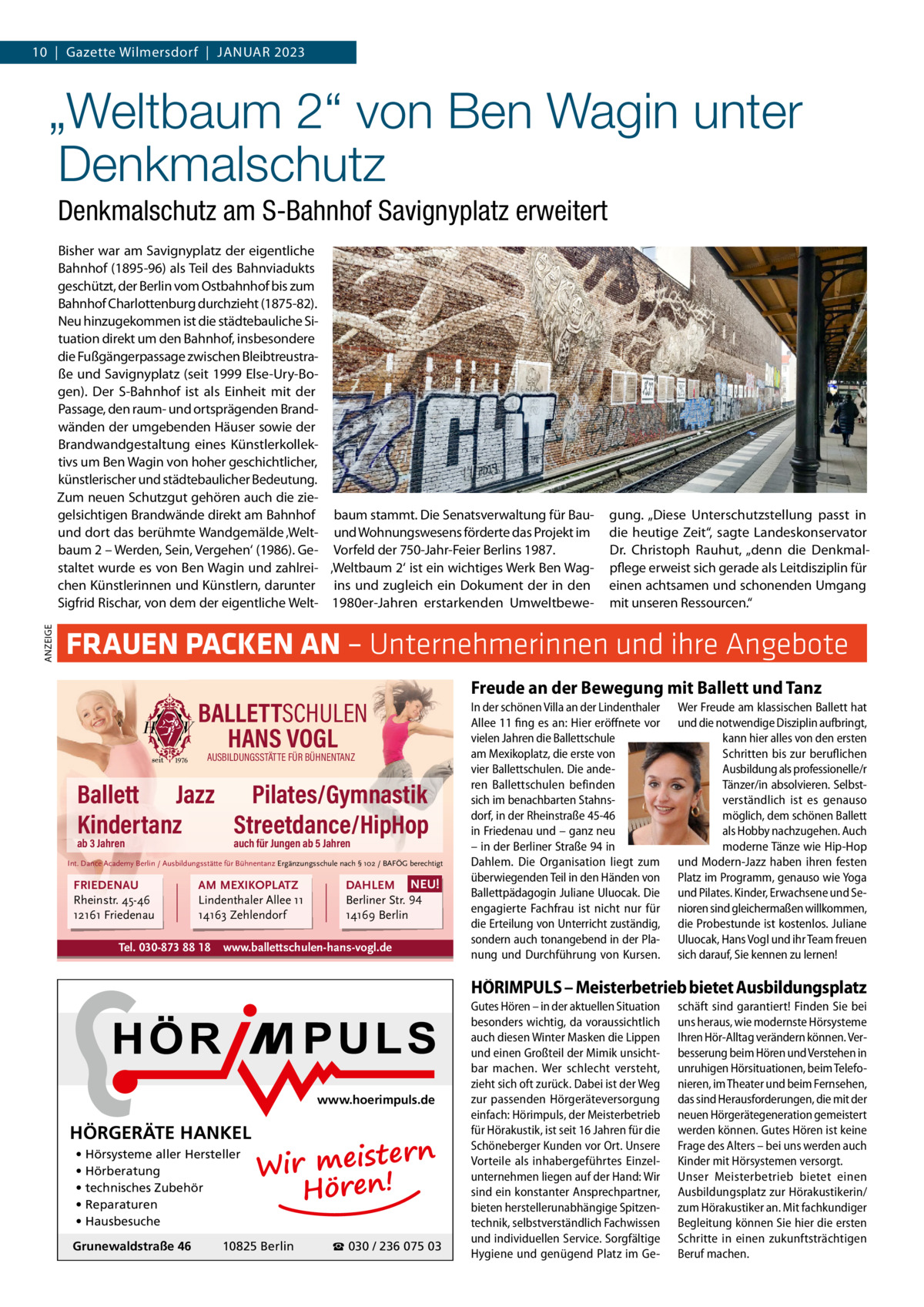 10  |  Gazette Wilmersdorf  |  Januar 2023  „Weltbaum 2“ von Ben Wagin unter Denkmalschutz Denkmalschutz am S-Bahnhof Savignyplatz erweitert  ANZEIGE  Bisher war am Savignyplatz der eigentliche Bahnhof (1895-96) als Teil des Bahnviadukts geschützt, der Berlin vom Ostbahnhof bis zum Bahnhof Charlottenburg durchzieht (1875-82). Neu hinzugekommen ist die städtebauliche Situation direkt um den Bahnhof, insbesondere die Fußgängerpassage zwischen Bleibtreustraße und Savignyplatz (seit 1999 Else-Ury-Bogen). Der S-Bahnhof ist als Einheit mit der Passage, den raum- und ortsprägenden Brandwänden der umgebenden Häuser sowie der Brandwandgestaltung eines Künstlerkollektivs um Ben Wagin von hoher geschichtlicher, künstlerischer und städtebaulicher Bedeutung. Zum neuen Schutzgut gehören auch die ziegelsichtigen Brandwände direkt am Bahnhof baum stammt. Die Senatsverwaltung für Bauund dort das berühmte Wandgemälde ‚Welt- und Wohnungswesens förderte das Projekt im baum 2 – Werden, Sein, Vergehen‘ (1986). Ge- Vorfeld der 750-Jahr-Feier Berlins 1987. staltet wurde es von Ben Wagin und zahlrei- ‚Weltbaum 2‘ ist ein wichtiges Werk Ben Wagchen Künstlerinnen und Künstlern, darunter ins und zugleich ein Dokument der in den Sigfrid Rischar, von dem der eigentliche Welt- 1980er-Jahren erstarkenden Umweltbewe gung. „Diese Unterschutzstellung passt in die heutige Zeit“, sagte Landeskonservator Dr.  Christoph Rauhut, „denn die Denkmalpflege erweist sich gerade als Leitdisziplin für einen achtsamen und schonenden Umgang mit unseren Ressourcen.“  FRAUEN PACKEN AN – Unternehmerinnen und ihre Angebote BALLETTSCHULEN HANS VOGL AUSBILDUNGSSTÄTTE FÜR BÜHNENTANZ  Ballett Jazz Pilates/Gymnastik Kindertanz Streetdance/HipHop ab 3 Jahren  auch für Jungen ab 5 Jahren  Int. Dance Academy Berlin / Ausbildungsstätte für Bühnentanz Ergänzungsschule nach § 102 / BAFÖG berechtigt  FRIEDENAU Rheinstr. 45-46 12161 Friedenau  AM MEXIKOPLATZ Lindenthaler Allee 11 14163 Zehlendorf  Tel. 030-873 88 18  DAHLEM NEU! Berliner Str. 94 14169 Berlin  www.ballettschulen-hans-vogl.de  Freude an der Bewegung mit Ballett und Tanz In der schönen Villa an der Lindenthaler Allee 11 fing es an: Hier eröffnete vor vielen Jahren die Ballettschule am Mexikoplatz, die erste von vier Ballettschulen. Die anderen Ballettschulen befinden sich im benachbarten Stahnsdorf, in der Rheinstraße 45-46 in Friedenau und – ganz neu – in der Berliner Straße 94 in Dahlem. Die Organisation liegt zum überwiegenden Teil in den Händen von Ballettpädagogin Juliane Uluocak. Die engagierte Fachfrau ist nicht nur für die Erteilung von Unterricht zuständig, sondern auch tonangebend in der Planung und Durchführung von Kursen.  Wer Freude am klassischen Ballett hat und die notwendige Disziplin aufbringt, kann hier alles von den ersten Schritten bis zur beruflichen Ausbildung als professionelle/r Tänzer/in absolvieren. Selbstverständlich ist es genauso möglich, dem schönen Ballett als Hobby nachzugehen. Auch moderne Tänze wie Hip-Hop und Modern-Jazz haben ihren festen Platz im Programm, genauso wie Yoga und Pilates. Kinder, Erwachsene und Senioren sind gleichermaßen willkommen, die Probestunde ist kostenlos. Juliane Uluocak, Hans Vogl und ihr Team freuen sich darauf, Sie kennen zu lernen!  HÖRIMPULS – Meisterbetrieb bietet Ausbildungsplatz  www.hoerimpuls.de  HÖRGERÄTE HANKEL • Hörsysteme aller Hersteller • Hörberatung • technisches Zubehör • Reparaturen • Hausbesuche Grunewaldstraße 46  rn Wir meiste Hören!  10825 Berlin  ☎ 030 / 236 075 03  Gutes Hören – in der aktuellen Situation besonders wichtig, da voraussichtlich auch diesen Winter Masken die Lippen und einen Großteil der Mimik unsichtbar machen. Wer schlecht versteht, zieht sich oft zurück. Dabei ist der Weg zur passenden Hörgeräteversorgung einfach: Hörimpuls, der Meisterbetrieb für Hörakustik, ist seit 16 Jahren für die Schöneberger Kunden vor Ort. Unsere Vorteile als inhabergeführtes Einzelunternehmen liegen auf der Hand: Wir sind ein konstanter Ansprechpartner, bieten herstellerunabhängige Spitzentechnik, selbstverständlich Fachwissen und individuellen Service. Sorgfältige Hygiene und genügend Platz im Ge schäft sind garantiert! Finden Sie bei uns heraus, wie modernste Hörsysteme Ihren Hör-Alltag verändern können. Verbesserung beim Hören und Verstehen in unruhigen Hörsituationen, beim Telefonieren, im Theater und beim Fernsehen, das sind Herausforderungen, die mit der neuen Hörgerätegeneration gemeistert werden können. Gutes Hören ist keine Frage des Alters – bei uns werden auch Kinder mit Hörsystemen versorgt. Unser Meisterbetrieb bietet einen Ausbildungsplatz zur Hörakustikerin/ zum Hörakustiker an. Mit fachkundiger Begleitung können Sie hier die ersten Schritte in einen zukunftsträchtigen Beruf machen.