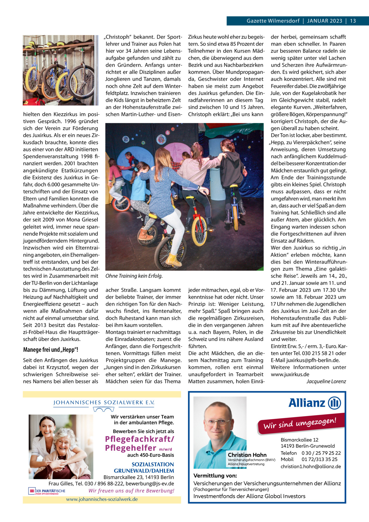 Gazette Wilmersdorf  |  Januar 2023  |  13 „Christoph“ bekannt. Der Sportlehrer und Trainer aus Polen hat hier vor 34 Jahren seine Lebensaufgabe gefunden und zählt zu den Gründern. anfangs unterrichtet er alle Disziplinen außer Jonglieren und Tanzen, damals noch ohne Zelt auf dem Winterfeldtplatz. Inzwischen trainieren die Kids längst in beheiztem Zelt an der Hohenstaufenstraße zwihielten den Kiezzirkus im posi- schen Martin-Luther- und Eisentiven Gespräch. 1996 gründet sich der Verein zur Förderung des Juxirkus. als er ein neues Zirkusdach brauchte, konnte dies aus einer von der arD initiierten Spendenveranstaltung 1998 finanziert werden. 2001 brachten angekündigte Etatkürzungen die Existenz des Juxirkus in Gefahr, doch 6.000 gesammelte unterschriften und der Einsatz von Eltern und Familien konnten die Maßnahme verhindern. Über die Jahre entwickelte der Kiezzirkus, der seit 2009 von Mona Griesel geleitet wird, immer neue spannende Projekte mit sozialem und jugendförderndem Hintergrund. Inzwischen wird ein Elterntraining angeboten, ein Ehemaligentreff ist entstanden, und bei der technischen ausstattung des Zeltes wird in Zusammenarbeit mit Ohne Training kein Erfolg. der Tu-Berlin von der Lichtanlage bis zu Dämmung, Lüftung und acher Straße. Langsam kommt Heizung auf nachhaltigkeit und der beliebte Trainer, der immer Energieeﬃzienz gesetzt – auch den richtigen Ton für den nachwenn alle Maßnahmen dafür wuchs findet, ins rentenalter, nicht auf einmal umsetzbar sind. doch ruhestand kann man sich Seit 2013 besitzt das Pestaloz- bei ihm kaum vorstellen. zi-Fröbel-Haus die Hauptträger- Montags trainiert er nachmittags schaft über den Juxirkus. die Einradakrobaten; zuerst die anfänger, dann die FortgeschritManege frei und „Hepp“! tenen. Vormittags füllen meist Seit den anfängen des Juxirkus Projektgruppen die Manege. dabei ist Krzysztof, wegen der „Jungen sind in den Zirkuskursen schwierigen Schreibweise sei- eher selten“, erklärt der Trainer. nes namens bei allen besser als Mädchen seien für das Thema  Zirkus heute wohl eher zu begeis- der herbei, gemeinsam schafft tern. So sind etwa 85 Prozent der man eben schneller. In Paaren Teilnehmer in den Kursen Mäd- zur besseren Balance radeln sie chen, die überwiegend aus dem wenig später unter viel Lachen Bezirk und aus nachbarbezirken und Scherzen ihre aufwärmrunkommen. Über Mundpropagan- den. Es wird gekichert, sich aber da, Geschwister oder Internet auch konzentriert. alle sind mit haben sie meist zum angebot Feuereifer dabei. Die zwölfjährige des Juxirkus gefunden. Die Ein- Jule, von der Kugelakrobatik her radfahrerinnen an diesem Tag im Gleichgewicht stabil, radelt sind zwischen 10 und 15 Jahren. elegante Kurven. „Weiterfahren, Christoph erklärt: „Bei uns kann größere Bögen, Körperspannung!“ korrigiert Christoph, der die augen überall zu haben scheint. Der Ton ist locker, aber bestimmt. „Hepp, zu Viererpäckchen“, seine anweisung, deren umsetzung nach anfänglichem Kuddelmuddel bei besserer Konzentration der Mädchen erstaunlich gut gelingt. am Ende der Trainingsstunde gibts ein kleines Spiel. Christoph muss aufpassen, dass er nicht umgefahren wird, man merkt ihm an, dass auch er viel Spaß an dem Training hat. Schließlich sind alle außer atem, aber glücklich. am Eingang warten indessen schon die Fortgeschrittenen auf ihren Einsatz auf rädern. Wer den Juxirkus so richtig „in aktion“ erleben möchte, kann dies bei den Winteraufführungen zum Thema „Eine galaktische reise“. Jeweils am 14., 20., und 21. Januar sowie am 11. und jeder mitmachen, egal, ob er Vor- 17.  Februar 2023 um 17.30  uhr kenntnisse hat oder nicht. unser sowie am 18.  Februar 2023 um Prinzip ist: Weniger Leistung, 17 uhr nehmen die Jugendlichen mehr Spaß.“ Spaß bringen auch des Juxirkus im Juxi-Zelt an der die regelmäßigen Zirkusreisen, Hohenstaufenstraße das Publidie in den vergangenen Jahren kum mit auf ihre abenteuerliche u. a. nach Bayern, Polen, in die Zirkusreise bis zur unendlichkeit Schweiz und ins nähere ausland und weiter. Eintritt Erw. 5,- / erm. 3,- Euro. Karführten. Die acht Mädchen, die an die- ten unter Tel. 030 215 58 21 oder sem nachmittag zum Training E-Mail juxirkus@pfh-berlin.de. kommen, rollen erst einmal Weitere Informationen unter unaufgefordert in Teamarbeit www.juxirkus.de Jacqueline Lorenz Matten zusammen, holen Einrä gezogen! Wir sind um  Christian Hahn  Versicherungsfachmann (BWV) Allianz Hauptvertretung  Bismarckallee 12 14193 Berlin-Grunewald Telefon 0 30 / 25 79 25 22 Mobil 01 72/313 35 25 christian1.hahn@allianz.de  Vermittlung von: Versicherungen der Versicherungsunternehmen der Allianz (Fachagentur für Tierversicherungen)  Investmentfonds der Allianz Global Investors