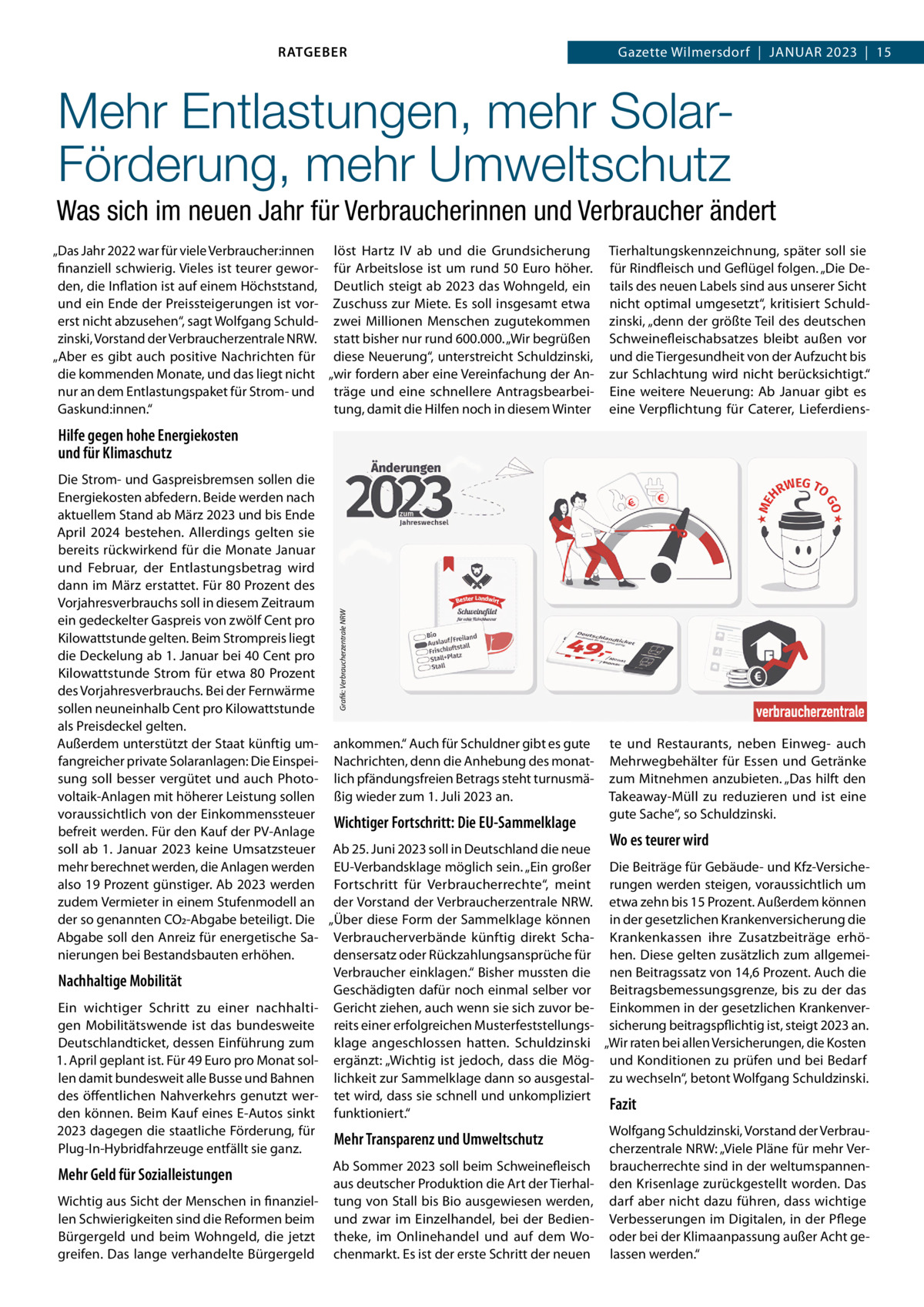 RATGEBER  Gazette Wilmersdorf  |  Januar 2023  |  15  Mehr Entlastungen, mehr SolarFörderung, mehr Umweltschutz Was sich im neuen Jahr für Verbraucherinnen und Verbraucher ändert „Das Jahr 2022 war für viele Verbraucher:innen löst Hartz IV ab und die Grundsicherung finanziell schwierig. Vieles ist teurer gewor- für Arbeitslose ist um rund 50  Euro höher. den, die Inflation ist auf einem Höchststand, Deutlich steigt ab 2023 das Wohngeld, ein und ein Ende der Preissteigerungen ist vor- Zuschuss zur Miete. Es soll insgesamt etwa erst nicht abzusehen“, sagt Wolfgang Schuld- zwei Millionen Menschen zugutekommen zinski, Vorstand der Verbraucherzentrale NRW. statt bisher nur rund 600.000. „Wir begrüßen „Aber es gibt auch positive Nachrichten für diese Neuerung“, unterstreicht Schuldzinski, die kommenden Monate, und das liegt nicht „wir fordern aber eine Vereinfachung der Annur an dem Entlastungspaket für Strom- und träge und eine schnellere AntragsbearbeiGaskund:innen.“ tung, damit die Hilfen noch in diesem Winter  Tierhaltungskennzeichnung, später soll sie für Rindfleisch und Geflügel folgen. „Die Details des neuen Labels sind aus unserer Sicht nicht optimal umgesetzt“, kritisiert Schuldzinski, „denn der größte Teil des deutschen Schweinefleischabsatzes bleibt außen vor und die Tiergesundheit von der Aufzucht bis zur Schlachtung wird nicht berücksichtigt.“ Eine weitere Neuerung: Ab Januar gibt es eine Verpflichtung für Caterer, Lieferdiens Hilfe gegen hohe Energiekosten und für Klimaschutz  Grafik: Verbraucherzentrale NRW  Die Strom- und Gaspreisbremsen sollen die Energiekosten abfedern. Beide werden nach aktuellem Stand ab März 2023 und bis Ende April 2024 bestehen. Allerdings gelten sie bereits rückwirkend für die Monate Januar und Februar, der Entlastungsbetrag wird dann im März erstattet. Für 80 Prozent des Vorjahresverbrauchs soll in diesem Zeitraum ein gedeckelter Gaspreis von zwölf Cent pro Kilowattstunde gelten. Beim Strompreis liegt die Deckelung ab 1. Januar bei 40 Cent pro Kilowattstunde Strom für etwa 80 Prozent des Vorjahresverbrauchs. Bei der Fernwärme sollen neuneinhalb Cent pro Kilowattstunde als Preisdeckel gelten. Außerdem unterstützt der Staat künftig um- ankommen.“ Auch für Schuldner gibt es gute te und Restaurants, neben Einweg- auch fangreicher private Solaranlagen: Die Einspei- Nachrichten, denn die Anhebung des monat- Mehrwegbehälter für Essen und Getränke sung soll besser vergütet und auch Photo- lich pfändungsfreien Betrags steht turnusmä- zum Mitnehmen anzubieten. „Das hilft den voltaik-Anlagen mit höherer Leistung sollen ßig wieder zum 1. Juli 2023 an. Takeaway-Müll zu reduzieren und ist eine voraussichtlich von der Einkommenssteuer gute Sache“, so Schuldzinski. Wichtiger Fortschritt: Die EU-Sammelklage befreit werden. Für den Kauf der PV-Anlage Wo es teurer wird soll ab 1. Januar 2023 keine Umsatzsteuer Ab 25. Juni 2023 soll in Deutschland die neue mehr berechnet werden, die Anlagen werden EU-Verbandsklage möglich sein. „Ein großer Die Beiträge für Gebäude- und Kfz-Versichealso 19 Prozent günstiger. Ab 2023 werden Fortschritt für Verbraucherrechte“, meint rungen werden steigen, voraussichtlich um zudem Vermieter in einem Stufenmodell an der Vorstand der Verbraucherzentrale NRW. etwa zehn bis 15 Prozent. Außerdem können der so genannten CO2-Abgabe beteiligt. Die „Über diese Form der Sammelklage können in der gesetzlichen Krankenversicherung die Abgabe soll den Anreiz für energetische Sa- Verbraucherverbände künftig direkt Scha- Krankenkassen ihre Zusatzbeiträge erhönierungen bei Bestandsbauten erhöhen. densersatz oder Rückzahlungsansprüche für hen. Diese gelten zusätzlich zum allgemeiVerbraucher einklagen.“ Bisher mussten die nen Beitragssatz von 14,6 Prozent. Auch die Nachhaltige Mobilität Geschädigten dafür noch einmal selber vor Beitragsbemessungsgrenze, bis zu der das Ein wichtiger Schritt zu einer nachhalti- Gericht ziehen, auch wenn sie sich zuvor be- Einkommen in der gesetzlichen Krankenvergen Mobilitätswende ist das bundesweite reits einer erfolgreichen Musterfeststellungs- sicherung beitragspflichtig ist, steigt 2023 an. Deutschlandticket, dessen Einführung zum klage angeschlossen hatten. Schuldzinski „Wir raten bei allen Versicherungen, die Kosten 1. April geplant ist. Für 49 Euro pro Monat sol- ergänzt: „Wichtig ist jedoch, dass die Mög- und Konditionen zu prüfen und bei Bedarf len damit bundesweit alle Busse und Bahnen lichkeit zur Sammelklage dann so ausgestal- zu wechseln“, betont Wolfgang Schuldzinski. des öffentlichen Nahverkehrs genutzt wer- tet wird, dass sie schnell und unkompliziert Fazit den können. Beim Kauf eines E-Autos sinkt funktioniert.“ 2023 dagegen die staatliche Förderung, für Wolfgang Schuldzinski, Vorstand der VerbrauMehr Transparenz und Umweltschutz Plug-In-Hybridfahrzeuge entfällt sie ganz. cherzentrale NRW: „Viele Pläne für mehr VerAb Sommer 2023 soll beim Schweinefleisch braucherrechte sind in der weltumspannenMehr Geld für Sozialleistungen aus deutscher Produktion die Art der Tierhal- den Krisenlage zurückgestellt worden. Das Wichtig aus Sicht der Menschen in finanziel- tung von Stall bis Bio ausgewiesen werden, darf aber nicht dazu führen, dass wichtige len Schwierigkeiten sind die Reformen beim und zwar im Einzelhandel, bei der Bedien- Verbesserungen im Digitalen, in der Pflege Bürgergeld und beim Wohngeld, die jetzt theke, im Onlinehandel und auf dem Wo- oder bei der Klimaanpassung außer Acht gegreifen. Das lange verhandelte Bürgergeld chenmarkt. Es ist der erste Schritt der neuen lassen werden.“