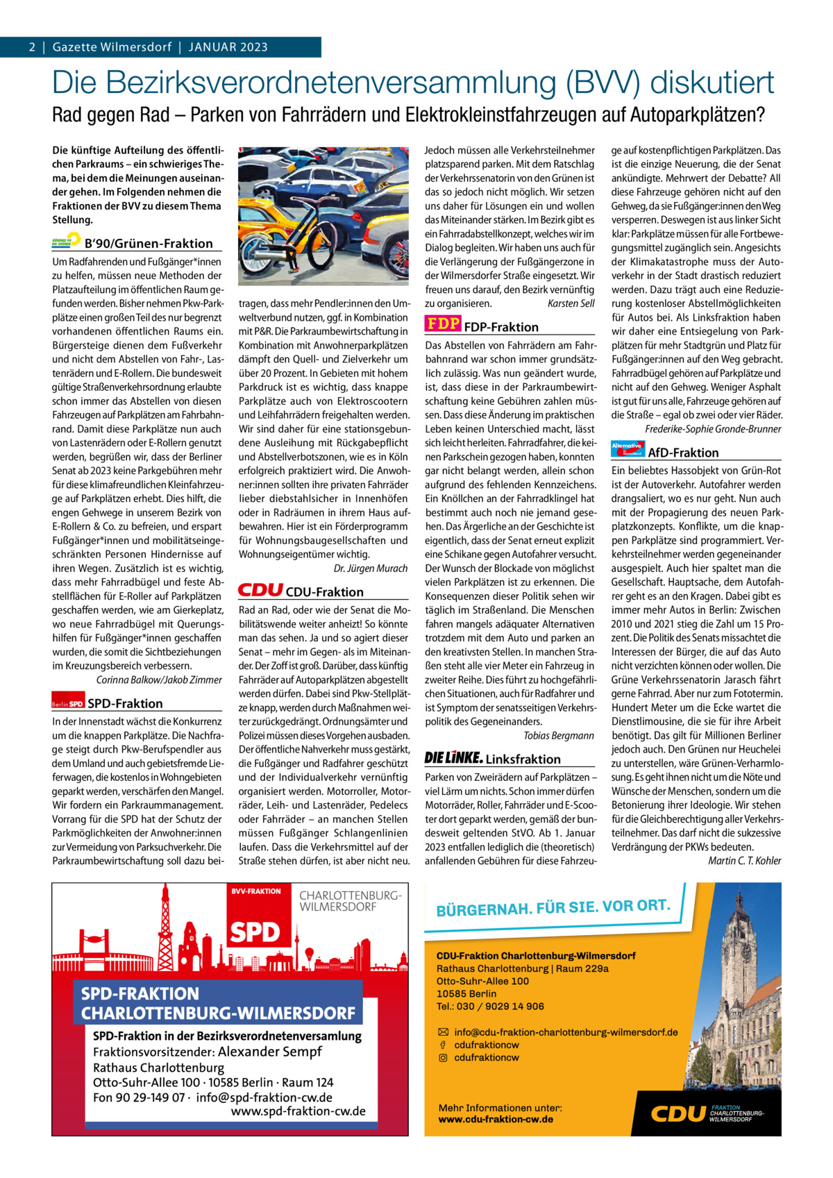 2  |  Gazette Gazette Charlottenburg Wilmersdorf  |  Januar & Wilmersdorf 2023 1  www.gazette-berlin.de  Die Bezirksverordnetenversammlung (BVV) diskutiert Rad gegen Rad – Parken von Fahrrädern und Elektrokleinstfahrzeugen auf Autoparkplätzen? Die künftige Aufteilung des öffentlichen Parkraums – ein schwieriges Thema, bei dem die Meinungen auseinander gehen. Im Folgenden nehmen die Fraktionen der BVV zu diesem Thema Stellung.  B‘90/Grünen-Fraktion Um Radfahrenden und Fußgänger*innen zu helfen, müssen neue Methoden der Platzaufteilung im öffentlichen Raum gefunden werden. Bisher nehmen Pkw-Parkplätze einen großen Teil des nur begrenzt vorhandenen öffentlichen Raums ein. Bürgersteige dienen dem Fußverkehr und nicht dem Abstellen von Fahr-, Lastenrädern und E-Rollern. Die bundesweit gültige Straßenverkehrsordnung erlaubte schon immer das Abstellen von diesen Fahrzeugen auf Parkplätzen am Fahrbahnrand. Damit diese Parkplätze nun auch von Lastenrädern oder E-Rollern genutzt werden, begrüßen wir, dass der Berliner Senat ab 2023 keine Parkgebühren mehr für diese klimafreundlichen Kleinfahrzeuge auf Parkplätzen erhebt. Dies hilft, die engen Gehwege in unserem Bezirk von E-Rollern & Co. zu befreien, und erspart Fußgänger*innen und mobilitätseingeschränkten Personen Hindernisse auf ihren Wegen. Zusätzlich ist es wichtig, dass mehr Fahrradbügel und feste Abstellflächen für E-Roller auf Parkplätzen geschaffen werden, wie am Gierkeplatz, wo neue Fahrradbügel mit Querungshilfen für Fußgänger*innen geschaffen wurden, die somit die Sichtbeziehungen im Kreuzungsbereich verbessern. Corinna Balkow/Jakob Zimmer Berlin  SPD-Fraktion  In der Innenstadt wächst die Konkurrenz um die knappen Parkplätze. Die Nachfrage steigt durch Pkw-Berufspendler aus dem Umland und auch gebietsfremde Lieferwagen, die kostenlos in Wohngebieten geparkt werden, verschärfen den Mangel. Wir fordern ein Parkraummanagement. Vorrang für die SPD hat der Schutz der Parkmöglichkeiten der Anwohner:innen zur Vermeidung von Parksuchverkehr. Die Parkraumbewirtschaftung soll dazu bei 1.200 ohne Bild 1.100 mit Bild Vorwort Grüne SPD CDU FDP Linke AfD  -1165 1148 1210 1090 1094 1104  tragen, dass mehr Pendler:innen den Umweltverbund nutzen, ggf. in Kombination mit P&R. Die Parkraumbewirtschaftung in Kombination mit Anwohnerparkplätzen dämpft den Quell- und Zielverkehr um über 20 Prozent. In Gebieten mit hohem Parkdruck ist es wichtig, dass knappe Parkplätze auch von Elektroscootern und Leihfahrrädern freigehalten werden. Wir sind daher für eine stationsgebundene Ausleihung mit Rückgabepflicht und Abstellverbotszonen, wie es in Köln erfolgreich praktiziert wird. Die Anwohner:innen sollten ihre privaten Fahrräder lieber diebstahlsicher in Innenhöfen oder in Radräumen in ihrem Haus aufbewahren. Hier ist ein Förderprogramm für Wohnungsbaugesellschaften und Wohnungseigentümer wichtig. Dr. Jürgen Murach  CDU-Fraktion Rad an Rad, oder wie der Senat die Mobilitätswende weiter anheizt! So könnte man das sehen. Ja und so agiert dieser Senat – mehr im Gegen- als im Miteinander. Der Zoff ist groß. Darüber, dass künftig Fahrräder auf Autoparkplätzen abgestellt werden dürfen. Dabei sind Pkw-Stellplätze knapp, werden durch Maßnahmen weiter zurückgedrängt. Ordnungsämter und Polizei müssen dieses Vorgehen ausbaden. Der öffentliche Nahverkehr muss gestärkt, die Fußgänger und Radfahrer geschützt und der Individualverkehr vernünftig organisiert werden. Motorroller, Motorräder, Leih- und Lastenräder, Pedelecs oder Fahrräder – an manchen Stellen müssen Fußgänger Schlangenlinien laufen. Dass die Verkehrsmittel auf der Straße stehen dürfen, ist aber nicht neu.  Jedoch müssen alle Verkehrsteilnehmer platzsparend parken. Mit dem Ratschlag der Verkehrssenatorin von den Grünen ist das so jedoch nicht möglich. Wir setzen uns daher für Lösungen ein und wollen das Miteinander stärken. Im Bezirk gibt es ein Fahrradabstellkonzept, welches wir im Dialog begleiten. Wir haben uns auch für die Verlängerung der Fußgängerzone in der Wilmersdorfer Straße eingesetzt. Wir freuen uns darauf, den Bezirk vernünftig zu organisieren. Karsten Sell  FDP-Fraktion Das Abstellen von Fahrrädern am Fahrbahnrand war schon immer grundsätzlich zulässig. Was nun geändert wurde, ist, dass diese in der Parkraumbewirtschaftung keine Gebühren zahlen müssen. Dass diese Änderung im praktischen Leben keinen Unterschied macht, lässt sich leicht herleiten. Fahrradfahrer, die keinen Parkschein gezogen haben, konnten gar nicht belangt werden, allein schon aufgrund des fehlenden Kennzeichens. Ein Knöllchen an der Fahrradklingel hat bestimmt auch noch nie jemand gesehen. Das Ärgerliche an der Geschichte ist eigentlich, dass der Senat erneut explizit eine Schikane gegen Autofahrer versucht. Der Wunsch der Blockade von möglichst vielen Parkplätzen ist zu erkennen. Die Konsequenzen dieser Politik sehen wir täglich im Straßenland. Die Menschen fahren mangels adäquater Alternativen trotzdem mit dem Auto und parken an den kreativsten Stellen. In manchen Straßen steht alle vier Meter ein Fahrzeug in zweiter Reihe. Dies führt zu hochgefährlichen Situationen, auch für Radfahrer und ist Symptom der senatsseitigen Verkehrspolitik des Gegeneinanders. Tobias Bergmann  Linksfraktion Parken von Zweirädern auf Parkplätzen – viel Lärm um nichts. Schon immer dürfen Motorräder, Roller, Fahrräder und E-Scooter dort geparkt werden, gemäß der bundesweit geltenden StVO. Ab 1.  Januar 2023 entfallen lediglich die (theoretisch) anfallenden Gebühren für diese Fahrzeu ge auf kostenpflichtigen Parkplätzen. Das ist die einzige Neuerung, die der Senat ankündigte. Mehrwert der Debatte? All diese Fahrzeuge gehören nicht auf den Gehweg, da sie Fußgänger:innen den Weg versperren. Deswegen ist aus linker Sicht klar: Parkplätze müssen für alle Fortbewegungsmittel zugänglich sein. Angesichts der Klimakatastrophe muss der Autoverkehr in der Stadt drastisch reduziert werden. Dazu trägt auch eine Reduzierung kostenloser Abstellmöglichkeiten für Autos bei. Als Linksfraktion haben wir daher eine Entsiegelung von Parkplätzen für mehr Stadtgrün und Platz für Fußgänger:innen auf den Weg gebracht. Fahrradbügel gehören auf Parkplätze und nicht auf den Gehweg. Weniger Asphalt ist gut für uns alle, Fahrzeuge gehören auf die Straße – egal ob zwei oder vier Räder. Frederike-Sophie Gronde-Brunner Alternative für  Deutschland  AfD-Fraktion  Ein beliebtes Hassobjekt von Grün-Rot ist der Autoverkehr. Autofahrer werden drangsaliert, wo es nur geht. Nun auch mit der Propagierung des neuen Parkplatzkonzepts. Konflikte, um die knappen Parkplätze sind programmiert. Verkehrsteilnehmer werden gegeneinander ausgespielt. Auch hier spaltet man die Gesellschaft. Hauptsache, dem Autofahrer geht es an den Kragen. Dabei gibt es immer mehr Autos in Berlin: Zwischen 2010 und 2021 stieg die Zahl um 15 Prozent. Die Politik des Senats missachtet die Interessen der Bürger, die auf das Auto nicht verzichten können oder wollen. Die Grüne Verkehrssenatorin Jarasch fährt gerne Fahrrad. Aber nur zum Fototermin. Hundert Meter um die Ecke wartet die Dienstlimousine, die sie für ihre Arbeit benötigt. Das gilt für Millionen Berliner jedoch auch. Den Grünen nur Heuchelei zu unterstellen, wäre Grünen-Verharmlosung. Es geht ihnen nicht um die Nöte und Wünsche der Menschen, sondern um die Betonierung ihrer Ideologie. Wir stehen für die Gleichberechtigung aller Verkehrsteilnehmer. Das darf nicht die sukzessive Verdrängung der PKWs bedeuten. Martin C. T. Kohler