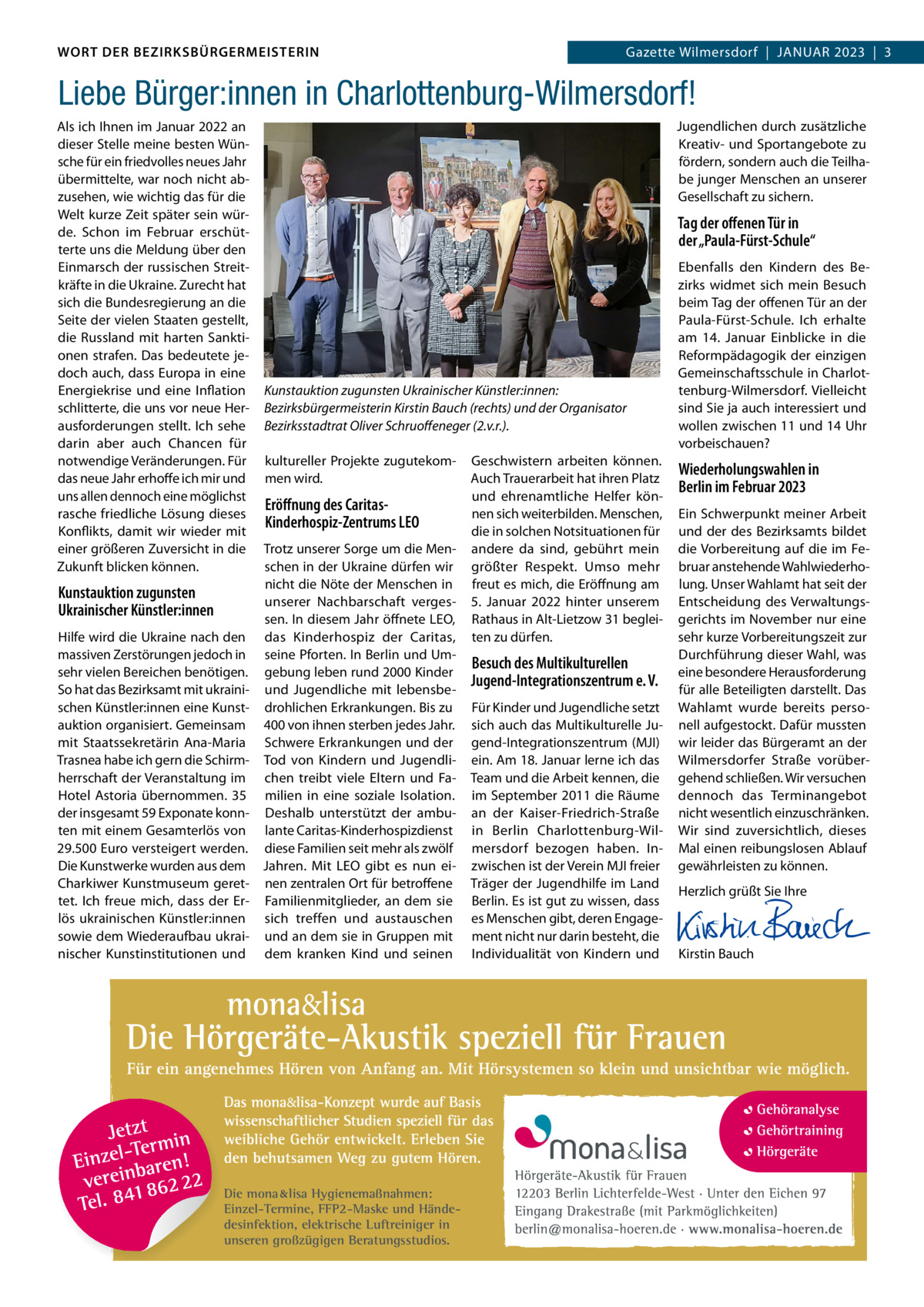 DAS WORT DER BEZIRKSBÜRGERMEISTERIN WORT DER BEZIRKSBÜRGERMEISTERIN  Gazette Wilmersdorf | Januar2023  |  3 2023 | 3 Gazette Wilmersdorf  |  Januar  Liebe Bürger:innen in Charlottenburg-Wilmersdorf! Als ich Ihnen im Januar 2022 an dieser Stelle meine besten Wünsche für ein friedvolles neues Jahr übermittelte, war noch nicht abzusehen, wie wichtig das für die Welt kurze Zeit später sein würde. Schon im Februar erschütterte uns die Meldung über den Einmarsch der russischen Streitkräfte in die Ukraine. Zurecht hat sich die Bundesregierung an die Seite der vielen Staaten gestellt, die Russland mit harten Sanktionen strafen. Das bedeutete jedoch auch, dass Europa in eine Energiekrise und eine Inflation schlitterte, die uns vor neue Herausforderungen stellt. Ich sehe darin aber auch Chancen für notwendige Veränderungen. Für das neue Jahr erhoffe ich mir und uns allen dennoch eine möglichst rasche friedliche Lösung dieses Konflikts, damit wir wieder mit einer größeren Zuversicht in die Zukunft blicken können.  Kunstauktion zugunsten Ukrainischer Künstler:innen Hilfe wird die Ukraine nach den massiven Zerstörungen jedoch in sehr vielen Bereichen benötigen. So hat das Bezirksamt mit ukrainischen Künstler:innen eine Kunstauktion organisiert. Gemeinsam mit Staatssekretärin Ana-Maria Trasnea habe ich gern die Schirmherrschaft der Veranstaltung im Hotel Astoria übernommen. 35 der insgesamt 59 Exponate konnten mit einem Gesamterlös von 29.500 Euro versteigert werden. Die Kunstwerke wurden aus dem Charkiwer Kunstmuseum gerettet. Ich freue mich, dass der Erlös ukrainischen Künstler:innen sowie dem Wiederaufbau ukrainischer Kunstinstitutionen und  Jugendlichen durch zusätzliche Kreativ- und Sportangebote zu fördern, sondern auch die Teilhabe junger Menschen an unserer Gesellschaft zu sichern.  Tag der offenen Tür in der „Paula-Fürst-Schule“  Kunstauktion zugunsten Ukrainischer Künstler:innen: Bezirksbürgermeisterin Kirstin Bauch (rechts) und der Organisator Bezirksstadtrat Oliver Schruoffeneger (2.v.r.). kultureller Projekte zugutekommen wird.  Eröffnung des CaritasKinderhospiz-Zentrums LEO Trotz unserer Sorge um die Menschen in der Ukraine dürfen wir nicht die Nöte der Menschen in unserer Nachbarschaft vergessen. In diesem Jahr öffnete LEO, das Kinderhospiz der Caritas, seine Pforten. In Berlin und Umgebung leben rund 2000 Kinder und Jugendliche mit lebensbedrohlichen Erkrankungen. Bis zu 400 von ihnen sterben jedes Jahr. Schwere Erkrankungen und der Tod von Kindern und Jugendlichen treibt viele Eltern und Familien in eine soziale Isolation. Deshalb unterstützt der ambulante Caritas-Kinderhospizdienst diese Familien seit mehr als zwölf Jahren. Mit LEO gibt es nun einen zentralen Ort für betroffene Familienmitglieder, an dem sie sich treffen und austauschen und an dem sie in Gruppen mit dem kranken Kind und seinen  Die mona lisa Hygienemaßnahmen: Einzel-Termine, FFP2-Maske und Händedesinfektion, elektrische Luftreiniger in unseren großzügigen Beratungsstudios.  Geschwistern arbeiten können. Auch Trauerarbeit hat ihren Platz und ehrenamtliche Helfer können sich weiterbilden. Menschen, die in solchen Notsituationen für andere da sind, gebührt mein größter Respekt. Umso mehr freut es mich, die Eröffnung am 5.  Januar 2022 hinter unserem Rathaus in Alt-Lietzow 31 begleiten zu dürfen.  Besuch des Multikulturellen Jugend-Integrationszentrum e. V. Für Kinder und Jugendliche setzt sich auch das Multikulturelle Jugend-Integrationszentrum (MJI) ein. Am 18. Januar lerne ich das Team und die Arbeit kennen, die im September 2011 die Räume an der Kaiser-Friedrich-Straße in Berlin Charlottenburg-Wilmersdorf bezogen haben. Inzwischen ist der Verein MJI freier Träger der Jugendhilfe im Land Berlin. Es ist gut zu wissen, dass es Menschen gibt, deren Engagement nicht nur darin besteht, die Individualität von Kindern und  Ebenfalls den Kindern des Bezirks widmet sich mein Besuch beim Tag der offenen Tür an der Paula-Fürst-Schule. Ich erhalte am 14.  Januar Einblicke in die Reformpädagogik der einzigen Gemeinschaftsschule in Charlottenburg-Wilmersdorf. Vielleicht sind Sie ja auch interessiert und wollen zwischen 11 und 14 Uhr vorbeischauen?  Wiederholungswahlen in Berlin im Februar 2023 Ein Schwerpunkt meiner Arbeit und der des Bezirksamts bildet die Vorbereitung auf die im Februar anstehende Wahlwiederholung. Unser Wahlamt hat seit der Entscheidung des Verwaltungsgerichts im November nur eine sehr kurze Vorbereitungszeit zur Durchführung dieser Wahl, was eine besondere Herausforderung für alle Beteiligten darstellt. Das Wahlamt wurde bereits personell aufgestockt. Dafür mussten wir leider das Bürgeramt an der Wilmersdorfer Straße vorübergehend schließen. Wir versuchen dennoch das Terminangebot nicht wesentlich einzuschränken. Wir sind zuversichtlich, dieses Mal einen reibungslosen Ablauf gewährleisten zu können. Herzlich grüßt Sie Ihre       Kirstin Bauch  www.gazette-berlin.de