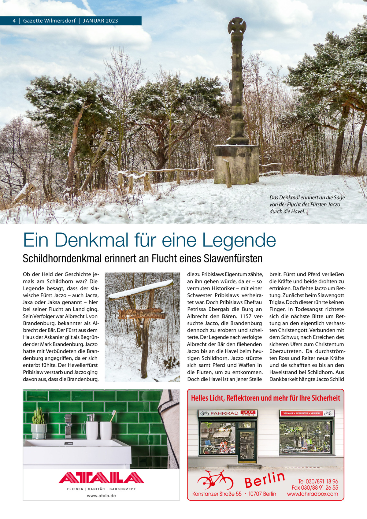 4  |  Gazette Wilmersdorf  |  Januar 2023  Das Denkmal erinnert an die Sage von der Flucht des Fürsten Jaczo durch die Havel.  Ein Denkmal für eine Legende Schildhorndenkmal erinnert an Flucht eines Slawenfürsten Ob der Held der Geschichte jemals am Schildhorn war? Die Legende besagt, dass der slawische Fürst Jaczo – auch Jacza, Jaxa oder Jaksa genannt – hier bei seiner Flucht an Land ging. Sein Verfolger war Albrecht I. von Brandenburg, bekannter als Albrecht der Bär. Der Fürst aus dem Haus der Askanier gilt als Begründer der Mark Brandenburg. Jaczo hatte mit Verbündeten die Brandenburg angegriffen, da er sich enterbt fühlte. Der Hevellerfürst Pribislaw verstarb und Jaczo ging davon aus, dass die Brandenburg,  die zu Pribislaws Eigentum zählte, an ihn gehen würde, da er – so vermuten Historiker – mit einer Schwester Pribislaws verheiratet war. Doch Pribislaws Ehefrau Petrissa übergab die Burg an Albrecht den Bären. 1157 versuchte Jaczo, die Brandenburg dennoch zu erobern und scheiterte. Der Legende nach verfolgte Albrecht der Bär den fliehenden Jaczo bis an die Havel beim heutigen Schildhorn. Jaczo stürzte sich samt Pferd und Waffen in die Fluten, um zu entkommen. Doch die Havel ist an jener Stelle  breit. Fürst und Pferd verließen die Kräfte und beide drohten zu ertrinken. Da flehte Jaczo um Rettung. Zunächst beim Slawengott Triglav. Doch dieser rührte keinen Finger. In Todesangst richtete sich die nächste Bitte um Rettung an den eigentlich verhassten Christengott. Verbunden mit dem Schwur, nach Erreichen des sicheren Ufers zum Christentum überzutreten. Da durchströmten Ross und Reiter neue Kräfte und sie schafften es bis an den Havelstrand bei Schildhorn. Aus Dankbarkeit hängte Jaczo Schild  Helles Licht, Reflektoren und mehr für Ihre Sicherheit