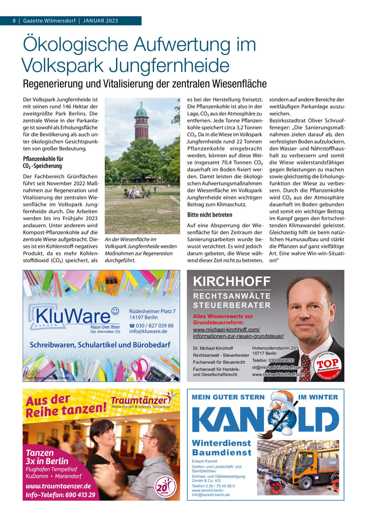 8  |  Gazette Wilmersdorf  |  Januar 2023  Ökologische Aufwertung im Volkspark Jungfernheide Regenerierung und Vitalisierung der zentralen Wiesenﬂäche Der Volkspark Jungfernheide ist mit seinen rund 146 Hektar der zweitgrößte Park Berlins. Die zentrale Wiese in der Parkanlage ist sowohl als Erholungsfläche für die Bevölkerung als auch unter ökologischen Gesichtspunkten von großer Bedeutung.  es bei der Herstellung freisetzt. Die Pflanzenkohle ist also in der Lage, CO₂ aus der atmosphäre zu entfernen. Jede Tonne Pflanzenkohle speichert circa 3,2 Tonnen CO₂. Da in die Wiese im Volkspark Jungfernheide rund 22 Tonnen Pflanzenkohle eingebracht werden, können auf diese Weise insgesamt 70,4  Tonnen CO₂ dauerhaft im Boden fixiert werden. Damit leisten die ökologischen aufwertungsmaßnahmen der Wiesenfläche im Volkspark Jungfernheide einen wichtigen Beitrag zum Klimaschutz.  Pflanzenkohle für CO₂ -Speicherung Der Fachbereich Grünflächen führt seit november 2022 Maßnahmen zur regeneration und Vitalisierung der zentralen Wiesenfläche im Volkspark Jungfernheide durch. Die arbeiten werden bis ins Frühjahr 2023 andauern. unter anderem wird Kompost-Pflanzenkohle auf die zentrale Wiese aufgebracht. Dieses ist ein Kohlenstoff-negatives Produkt, da es mehr Kohlenstoffdioxid (CO₂) speichert, als  Bitte nicht betreten  An der Wiesenfläche im Volkspark Jungfernheide werden Maßnahmen zur Regeneration durchgeführt.  auf eine absperrung der Wiesenfläche für den Zeitraum der Sanierungsarbeiten wurde bewusst verzichtet. Es wird jedoch darum gebeten, die Wiese während dieser Zeit nicht zu betreten,  sondern auf andere Bereiche der weitläufigen Parkanlage auszuweichen. Bezirksstadtrat Oliver Schruoffeneger: „Die Sanierungsmaßnahmen zielen darauf ab, den verfestigten Boden aufzulockern, den Wasser- und nährstoffhaushalt zu verbessern und somit die Wiese widerstandsfähiger gegen Belastungen zu machen sowie gleichzeitig die Erholungsfunktion der Wiese zu verbessern. Durch die Pflanzenkohle wird CO₂ aus der atmosphäre dauerhaft im Boden gebunden und somit ein wichtiger Beitrag im Kampf gegen den fortschreitenden Klimawandel geleistet. Gleichzeitig hilft sie beim natürlichen Humusaufbau und stärkt die Pflanzen auf ganz vielfältige art. Eine wahre Win-win-Situation!“  KIRCHHOFF  Schreibwaren, Schulartikel und Bürobedarf  Foto: Romolo Tavani / Fotolia  Hohenzollerndamm 201 Rechtsanwalt - Steuerberater 10717 Berlin Telefon: 030/8649830 Fachanwalt für Steuerrecht Dr. Michael Kirchhoff  Fachanwalt für Handelsund Gesellschaftsrecht  dr@michael-kirchhoff.com www.michael-kirchhoff.com  MEIN GUTER STERN  Winterdienst Baumdienst Eckard Kanold Garten- und Landschaft- und Sportplatzbau Schnee- und Glättebeseitigung GmbH & Co. KG Telefon 0 30 / 75 49 36-0 www.kanold.berlin info@kanold-berlin.de  US  GEZ  EICHNET  TOP rater  Steuerbe FO CU S  08  Dipl. Informatiker (TU)  Alles Wissenswerte zur Grundsteuerreform: www.michael-kirchhoff.com/ informationen-zur-neuen-grundsteuer/  20  Klaus-Uwe Ittner  ☎ 030 / 827 029 88 info@kluware.de  A  Rüdesheimer Platz 7 14197 Berlin  RECHTSANWÄLTE S T E U E R B E R AT E R  S -MONEY TE  T  IM WINTER