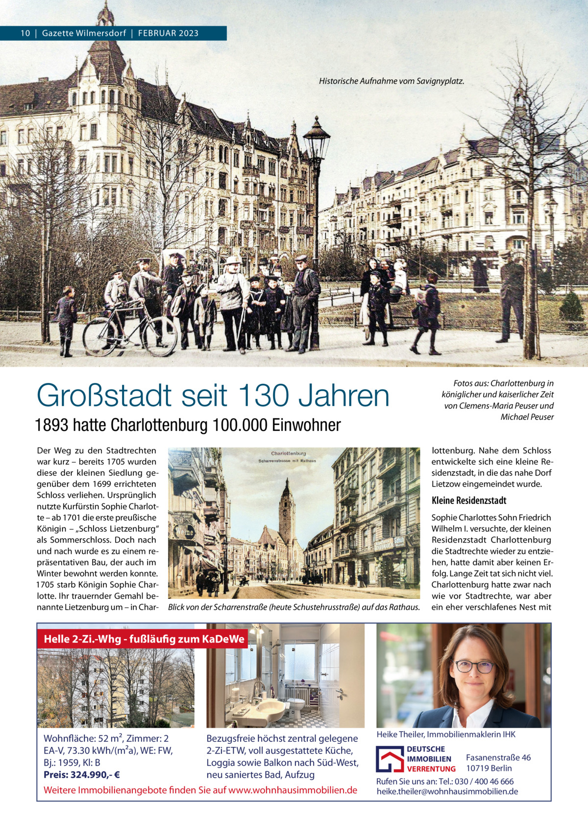 10  |  Gazette Wilmersdorf  |  Februar 2023  Historische Aufnahme vom Savignyplatz.  Großstadt seit 130 Jahren  Fotos aus: Charlottenburg in königlicher und kaiserlicher Zeit von Clemens-Maria Peuser und Michael Peuser  1893 hatte Charlottenburg 100.000 Einwohner Der Weg zu den Stadtrechten war kurz – bereits 1705 wurden diese der kleinen Siedlung gegenüber dem 1699 errichteten Schloss verliehen. Ursprünglich nutzte Kurfürstin Sophie Charlotte – ab 1701 die erste preußische Königin – „Schloss Lietzenburg“ als Sommerschloss. Doch nach und nach wurde es zu einem repräsentativen Bau, der auch im Winter bewohnt werden konnte. 1705 starb Königin Sophie Charlotte. Ihr trauernder Gemahl benannte Lietzenburg um – in Char lottenburg. Nahe dem Schloss entwickelte sich eine kleine Residenzstadt, in die das nahe Dorf Lietzow eingemeindet wurde.  Kleine Residenzstadt  Blick von der Scharrenstraße (heute Schustehrusstraße) auf das Rathaus.  Sophie Charlottes Sohn Friedrich Wilhelm I. versuchte, der kleinen Residenzstadt Charlottenburg die Stadtrechte wieder zu entziehen, hatte damit aber keinen Erfolg. Lange Zeit tat sich nicht viel. Charlottenburg hatte zwar nach wie vor Stadtrechte, war aber ein eher verschlafenes Nest mit  Helle 2-Zi.-Whg - fußläufig zum KaDeWe  Wohnfläche: 52 m², Zimmer: 2 EA-V, 73.30 kWh/(m²a), WE: FW, Bj.: 1959, Kl: B Preis: 324.990,- €  Bezugsfreie höchst zentral gelegene 2-Zi-ETW, voll ausgestattete Küche, Loggia sowie Balkon nach Süd-West, neu saniertes Bad, Aufzug  Weitere Immobilienangebote finden Sie auf www.wohnhausimmobilien.de  Heike Theiler, Immobilienmaklerin IHK DEUTSCHE IMMOBILIEN VERRENTUNG  Fasanenstraße 46 10719 Berlin Rufen Sie uns an: Tel.: 030 / 400 46 666 heike.theiler@wohnhausimmobilien.de