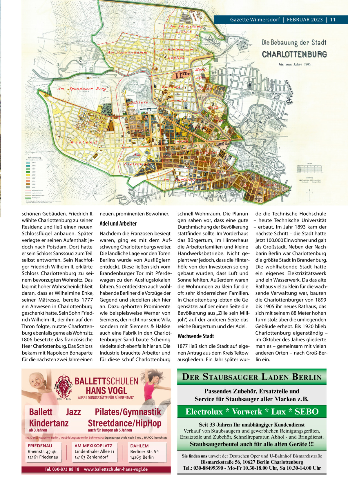 Gazette Wilmersdorf  |  FEBRUAR 2023  |  11  schönen Gebäuden. Friedrich II. wählte Charlottenburg zu seiner Residenz und ließ einen neuen Schlossflügel anbauen. Später verlegte er seinen Aufenthalt jedoch nach Potsdam. Dort hatte er sein Schloss Sanssouci zum Teil selbst entworfen. Sein Nachfolger Friedrich Wilhelm II. erklärte Schloss Charlottenburg zu seinem bevorzugten Wohnsitz. Das lag mit hoher Wahrscheinlichkeit daran, dass er Wilhelmine Enke, seiner Mätresse, bereits 1777 ein Anwesen in Charlottenburg geschenkt hatte. Sein Sohn Friedrich Wilhelm III., der ihm auf den Thron folgte, nutzte Charlottenburg ebenfalls gerne als Wohnsitz. 1806 besetzte das französische Heer Charlottenburg. Das Schloss bekam mit Napoleon Bonaparte für die nächsten zwei Jahre einen  neuen, prominenten Bewohner.  Adel und Arbeiter Nachdem die Franzosen besiegt waren, ging es mit dem Aufschwung Charlottenburgs weiter. Die ländliche Lage vor den Toren Berlins wurde von Ausflüglern entdeckt. Diese ließen sich vom Brandenburger Tor mit Pferdewagen zu den Ausflugslokalen fahren. So entdeckten auch wohlhabende Berliner die Vorzüge der Gegend und siedelten sich hier an. Dazu gehörten Prominente wie beispielsweise Werner von Siemens, der nicht nur seine Villa, sondern mit Siemens & Halske auch eine Fabrik in den Charlottenburger Sand baute. Schering siedelte sich ebenfalls hier an. Die Industrie brauchte Arbeiter und für diese schuf Charlottenburg  BALLETTSCHULEN HANS VOGL AUSBILDUNGSSTÄTTE FÜR BÜHNENTANZ  Ballett Jazz Pilates/Gymnastik Kindertanz Streetdance/HipHop ab 3 Jahren  auch für Jungen ab 5 Jahren  Int. Dance Academy Berlin / Ausbildungsstätte für Bühnentanz Ergänzungsschule nach § 102 / BAFÖG berechtigt  FRIEDENAU Rheinstr. 45-46 12161 Friedenau  AM MEXIKOPLATZ Lindenthaler Allee 11 14163 Zehlendorf  Tel. 030-873 88 18  DAHLEM Berliner Str. 94 14169 Berlin  www.ballettschulen-hans-vogl.de  schnell Wohnraum. Die Planun- de die Technische Hochschule gen sahen vor, dass eine gute – heute Technische Universität Durchmischung der Bevölkerung – erbaut. Im Jahr 1893 kam der stattfinden sollte: Im Vorderhaus nächste Schritt – die Stadt hatte das Bürgertum, im Hinterhaus jetzt 100.000 Einwohner und galt die Arbeiterfamilien und kleine als Großstadt. Neben der NachHandwerksbetriebe. Nicht ge- barin Berlin war Charlottenburg plant war jedoch, dass die Hinter- die größte Stadt in Brandenburg. höfe von den Investoren so eng Die wohlhabende Stadt hatte gebaut wurden, dass Luft und ein eigenes Elektrizitätswerk Sonne fehlten. Außerdem waren und ein Wasserwerk. Da das alte die Wohnungen zu klein für die Rathaus viel zu klein für die wachoft sehr kinderreichen Familien. sende Verwaltung war, bauten In Charlottenburg lebten die Ge- die Charlottenburger von 1899 gensätze: auf der einen Seite die bis 1905 ihr neues Rathaus, das Bevölkerung aus „Zille sein Mill- sich mit seinem 88 Meter hohen jöh“, auf der anderen Seite das Turm stolz über die umliegenden reiche Bürgertum und der Adel. Gebäude erhebt. Bis 1920 blieb Charlottenburg eigenständig – Wachsende Stadt im Oktober des Jahres gliederte 1877 ließ sich die Stadt auf eige- man es – gemeinsam mit vielen nen Antrag aus dem Kreis Teltow anderen Orten – nach Groß-Berausgliedern. Ein Jahr später wur- lin ein.  D ER S TAUBSAUGER L ADEN B ERLIN Passendes Zubehör, Ersatzteile und Service für Staubsauger aller Marken z. B.  Electrolux * Vorwerk * Lux * SEBO Seit 33 Jahren Ihr unabhängiger Kundendienst Verkauf von Staubsaugern und gewerblichen Reinigungsgeräten, Ersatzteile und Zubehör, Schnellreparatur, Abhol - und Bringdienst.  Staubsaugerbeutel auch für alle alten Geräte !!! Sie finden uns unweit der Deutschen Oper und U-Bahnhof Bismarckstraße  Bismarckstraße 56, 10627 Berlin Charlottenburg Tel.: 030-88499390 - Mo-Fr 10.30-18.00 Uhr, Sa 10.30-14.00 Uhr