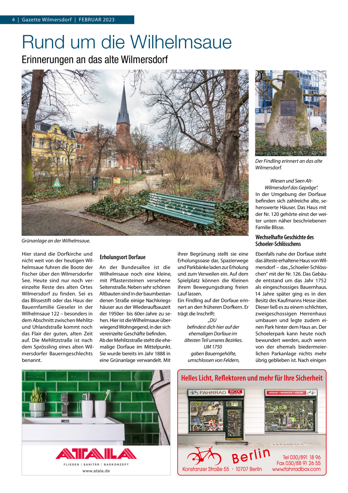 4  |  Gazette Wilmersdorf  |  Februar 2023  Rund um die Wilhelmsaue Erinnerungen an das alte Wilmersdorf  Der Findling erinnert an das alte Wilmersdorf. Wiesen und Seen AltWilmersdorf das Gepräge“. In der Umgebung der Dorfaue befinden sich zahlreiche alte, sehenswerte Häuser. Das Haus mit der Nr. 120 gehörte einst der weiter unten näher beschriebenen Familie Blisse.  Wechselhafte Geschichte des Schoeler-Schlösschens  Grünanlage an der Wilhelmsaue. Hier stand die Dorfkirche und nicht weit von der heutigen Wilhelmsaue fuhren die Boote der Fischer über den Wilmersdorfer See. Heute sind nur noch vereinzelte Reste des alten Ortes Wilmersdorf zu finden. Sei es das Blissestift oder das Haus der Bauernfamilie Gieseler in der Wilhelmsaue 122 – besonders in dem Abschnitt zwischen Mehlitzund Uhlandstraße kommt noch das Flair der guten, alten Zeit auf. Die Mehlitzstraße ist nach dem Sprössling eines alten Wilmersdorfer Bauerngeschlechts benannt.  Erholungsort Dorfaue An der Bundesallee ist die Wilhelms­aue noch eine kleine, mit Pflastersteinen versehene Seitenstraße. Neben sehr schönen Altbauten sind in der baumbestandenen Straße einige Nachkriegshäuser aus der Wiederaufbauzeit der 1950er- bis 60er-Jahre zu sehen. Hier ist die Wilhelmsaue überwiegend Wohngegend, in der sich vereinzelte Geschäfte befinden. Ab der Mehlitzstraße steht die ehemalige Dorfaue im Mittelpunkt. Sie wurde bereits im Jahr 1888 in eine Grünanlage verwandelt. Mit  ihrer Begrünung stellt sie eine Ebenfalls nahe der Dorfaue steht Erholungsoase dar, Spazierwege das älteste erhaltene Haus von Wilund Parkbänke laden zur Erholung mersdorf – das „Schoeler-Schlössund zum Verweilen ein. Auf dem chen“ mit der Nr. 126. Das GebäuSpielplatz können die Kleinen de entstand um das Jahr 1752 ihrem Bewegungsdrang freien als eingeschossiges Bauernhaus. Lauf lassen. 14  Jahre später ging es in den Ein Findling auf der Dorfaue erin- Besitz des Kaufmanns Hesse über. nert an den früheren Dorfkern. Er Dieser ließ es zu einem schlichten, zweigeschossigen Herrenhaus trägt die Inschrift: umbauen und legte zudem ei„DU nen Park hinter dem Haus an. Der befindest dich hier auf der Schoelerpark kann heute noch ehemaligen Dorfaue im bewundert werden, auch wenn ältesten Teil unseres Bezirkes. von der ehemals biedermeierUM 1750 lichen Parkanlage nichts mehr gaben Bauerngehöfte, übrig geblieben ist. Nach einigen umschlossen von Feldern,  Helles Licht, Reflektoren und mehr für Ihre Sicherheit