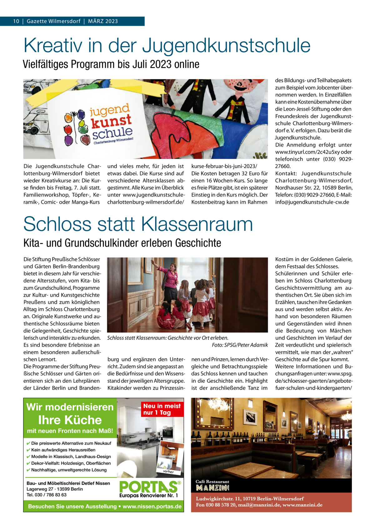 10  |  Gazette Wilmersdorf  |  MärZ 2023  Kreativ in der Jugendkunstschule Vielfältiges Programm bis Juli 2023 online  Die Jugendkunstschule Charlottenburg-Wilmersdorf bietet wieder Kreativkurse an: Die Kurse finden bis Freitag, 7. Juli statt. Familienworkshop, Töpfer-, Keramik-, Comic- oder Manga-Kurs  und vieles mehr, für jeden ist etwas dabei. Die Kurse sind auf verschiedene Altersklassen abgestimmt. Alle Kurse im Überblick unter www.jugendkunstschulecharlottenburg-wilmersdorf.de/  kurse-februar-bis-juni-2023/ Die Kosten betragen 32 Euro für einen 16 Wochen-Kurs. So lange es freie Plätze gibt, ist ein späterer Einstieg in den Kurs möglich. Der Kostenbeitrag kann im rahmen  des Bildungs- und Teilhabepakets zum Beispiel vom Jobcenter übernommen werden. In Einzelfällen kann eine Kostenübernahme über die Leon-Jessel-Stiftung oder den Freundeskreis der Jugendkunstschule Charlottenburg-Wilmersdorf e. V. erfolgen. Dazu berät die Jugendkunstschule. Die Anmeldung erfolgt unter www.tinyurl.com/2c42u5xy oder telefonisch unter (030) 902927660. Kontakt: Jugendkunstschule Charlottenburg-Wilmersdorf, Nordhauser Str. 22, 10589 Berlin, Telefon: (030) 9029-27660, E-Mail: info@jugendkunstschule-cw.de  Schloss statt Klassenraum Kita- und Grundschulkinder erleben Geschichte Die Stiftung Preußische Schlösser und Gärten Berlin-Brandenburg bietet in diesem Jahr für verschiedene Altersstufen, vom Kita- bis zum Grundschulkind, Programme zur Kultur- und Kunstgeschichte Preußens und zum königlichen Alltag im Schloss Charlottenburg an. Originale Kunstwerke und authentische Schlossräume bieten die Gelegenheit, Geschichte spielerisch und interaktiv zu erkunden. Es sind besondere Erlebnisse an einem besonderen außerschulischen Lernort. Die Programme der Stiftung Preußische Schlösser und Gärten orientieren sich an den Lehrplänen der Länder Berlin und Branden Schloss statt Klassenraum: Geschichte vor Ort erleben. Foto: SPSG/Peter Adamik burg und ergänzen den Unterricht. Zudem sind sie angepasst an die Bedürfnisse und den Wissensstand der jeweiligen Altersgruppe. Kitakinder werden zu Prinzessin Wir modernisieren  Ihre Küche  Neu in meist nur 1 Tag  mit neuen Fronten nach Maß! ✔ Die preiswerte Alternative zum Neukauf ✔ Kein aufwändiges Herausreißen ✔ Modelle in Klassisch, Landhaus-Design ✔ Dekor-Vielfalt: Holzdesign, Oberflächen ✔ Nachhaltige, umweltgerechte Lösung  vorher  Bau- und Möbeltischlerei Detlef Nissen Lagerweg 27 · 13599 Berlin Tel. 030 / 786 83 63  Besuchen Sie unsere Ausstellung • www.nissen.portas.de  nen und Prinzen, lernen durch Vergleiche und Betrachtungsspiele das Schloss kennen und tauchen in die Geschichte ein. Highlight ist der anschließende Tanz im  Kostüm in der Goldenen Galerie, dem Festsaal des Schlosses. Schülerinnen und Schüler erleben im Schloss Charlottenburg Geschichtsvermittlung am authentischen Ort. Sie üben sich im Erzählen, tauschen ihre Gedanken aus und werden selbst aktiv. Anhand von besonderen räumen und Gegenständen wird ihnen die Bedeutung von Märchen und Geschichten im Verlauf der Zeit verdeutlicht und spielerisch vermittelt, wie man der „wahren“ Geschichte auf die Spur kommt. Weitere Informationen und Buchungsanfragen unter: www.spsg. de/schloesser-gaerten/angebotefuer-schulen-und-kindergaerten/