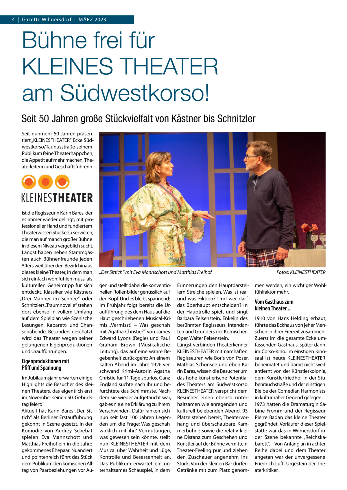 4  |  Gazette Wilmersdorf  |  März 2023  Bühne frei für KLEINES THEATER am Südwestkorso! Seit 50 Jahren große Stückvielfalt von Kästner bis Schnitzler Seit nunmehr 50 Jahren präsentiert „KLEINESTHEATER“ Ecke Südwestkorso/Taunusstraße seinem Publikum feine Theaterhäppchen, die Appetit auf mehr machen. Theaterleiterin und Geschäftsführerin  ist die Regisseurin Karin Bares, der es immer wieder gelingt, mit professioneller Hand und fundiertem Theaterwissen Stücke zu servieren, die man auf manch großer Bühne in diesem Niveau vergeblich sucht. Längst haben neben Stammgästen auch Bühnenfreunde jeden Alters weit über den Bezirk hinaus dieses kleine Theater, in dem man sich einfach wohlfühlen muss, als kulturellen Geheimtipp für sich entdeckt. Klassiker wie Kästners „Drei Männer im Schnee“ oder Schnitzlers „Traumnovelle“ stehen dort ebenso in vollem Umfang auf dem Spielplan wie Szenische Lesungen, Kabarett- und Chansonabende. Besonders geschätzt wird das Theater wegen seiner gelungenen Eigenproduktionen und Uraufführungen.  Eigenproduktionen mit Pfiff und Spannung Im Jubiläumsjahr erwarten einige Highlights die Besucher des kleinen Theaters, das eigentlich erst im November seinen 50. Geburtstag feiert: Aktuell hat Karin Bares „Der Sittich“ als Berliner Erstaufführung gekonnt in Szene gesetzt. In der Komödie von Audrey Schebat spielen Eva Mannschott und Matthias Freihof ein in die Jahre gekommenes Ehepaar. Nuanciert und pointenreich führt das Stück dem Publikum den komischen Alltag von Paarbeziehungen vor Au „Der Sittich“ mit Eva Mannschott und Matthias Freihof.� gen und stellt dabei die konventionellen Rollenbilder genüsslich auf den Kopf. Und es bleibt spannend: Im Frühjahr folgt bereits die Uraufführung des dem Haus auf die Haut geschriebenen Musical-Krimis „Vermisst! – Was geschah mit Agatha Christie?“ von James Edward Lyons (Regie) und Paul Graham Brown (Musikalische Leitung), das auf eine wahre Begebenheit zurückgeht: An einem kalten Abend im Jahre 1926 verschwand Krimi-Autorin Agatha Christie für 11 Tage spurlos. Ganz England suchte nach ihr und befürchtete das Schlimmste. Nachdem sie wieder aufgetaucht war, gab es nie eine Erklärung zu ihrem Verschwinden. Dafür ranken sich nun seit fast 100  Jahren Legenden um die Frage: Was geschah wirklich mit ihr? Vermutungen, was gewesen sein könnte, stellt nun KLEINESTHEATER mit dem Musical über Wahrheit und Lüge, Kontrolle und Besessenheit an. Das Publikum erwartet ein unterhaltsames Schauspiel, in dem  Fotos: KLEINESTHEATER  Erinnerungen den Hauptdarstel- men werden, ein wichtiger Wohllern Streiche spielen. Was ist real fühlfaktor mehr. und was Fiktion? Und wer darf Vom Gasthaus zum das überhaupt entscheiden? In kleinen Theater... der Hauptrolle spielt und singt Barbara Felsenstein, Enkelin des 1910 von Hans Helding erbaut, berühmten Regisseurs, Intendan- führte das Eckhaus von jeher Menten und Gründers der Komischen schen in ihrer Freizeit zusammen: Zuerst im die gesamte Ecke umOper, Walter Felsenstein. Längst verbinden Theaterkenner fassenden Gasthaus, später dann KLEINESTHEATER mit namhaften im Corso-Kino. Im einstigen KinoRegisseuren wie Boris von Poser, saal ist heute KLEINESTHEATER Mathias Schönsee und eben Ka- beheimatet und damit nicht weit rin Bares, wissen die Besucher um entfernt von der Künstlerkolonie, das hohe künstlerische Potential dem Künstlerfriedhof in der Studes Theaters am Südwestkorso. benrauchstraße und der einstigen KLEINESTHEATER verspricht dem Bleibe der Comedian Harmonists Besucher einen ebenso unter- in kulturnaher Gegend gelegen. haltsamen wie anregenden und 1973 hatten die Dramaturgin Sakulturell belebenden Abend. 93 bine Fromm und der Regisseur Plätze stehen bereit, Theatervor- Pierre Badan das kleine Theater hang und überschaubare Kam- gegründet. Vorläufer dieser Spielmerbühne sowie die relativ klei- stätte war das in Wilmersdorf in ne Distanz zum Geschehen und der Szene bekannte „ReichskaKünstler auf der Bühne vermitteln barett”. – Von Anfang an in achter Theater-Feeling pur und ziehen Reihe dabei und dem Theater den Zuschauer angenehm ins angetan war der unvergessene Stück. Von der kleinen Bar dürfen Friedrich Luft, Urgestein der TheGetränke mit zum Platz genom- aterkritiker.