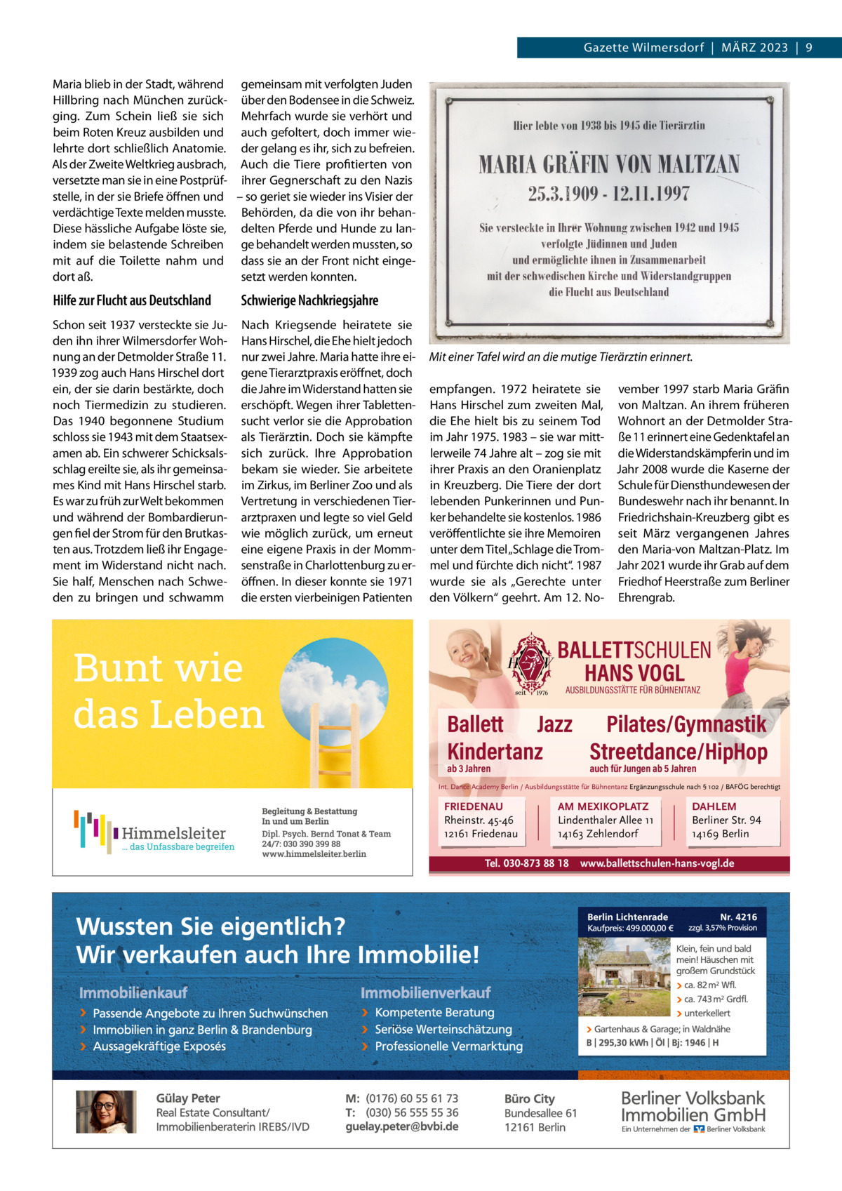 Gazette Wilmersdorf  |  MärZ 2023  |  9 Maria blieb in der Stadt, während gemeinsam mit verfolgten Juden Hillbring nach München zurück- über den Bodensee in die Schweiz. ging. Zum Schein ließ sie sich Mehrfach wurde sie verhört und beim roten Kreuz ausbilden und auch gefoltert, doch immer wielehrte dort schließlich Anatomie. der gelang es ihr, sich zu befreien. Als der Zweite Weltkrieg ausbrach, Auch die Tiere profitierten von versetzte man sie in eine Postprüf- ihrer Gegnerschaft zu den Nazis stelle, in der sie Briefe öffnen und – so geriet sie wieder ins Visier der verdächtige Texte melden musste. Behörden, da die von ihr behanDiese hässliche Aufgabe löste sie, delten Pferde und Hunde zu lanindem sie belastende Schreiben ge behandelt werden mussten, so mit auf die Toilette nahm und dass sie an der Front nicht eingedort aß. setzt werden konnten.  Hilfe zur Flucht aus Deutschland  Schwierige Nachkriegsjahre  Schon seit 1937 versteckte sie Juden ihn ihrer Wilmersdorfer Wohnung an der Detmolder Straße 11. 1939 zog auch Hans Hirschel dort ein, der sie darin bestärkte, doch noch Tiermedizin zu studieren. Das 1940 begonnene Studium schloss sie 1943 mit dem Staatsexamen ab. Ein schwerer Schicksalsschlag ereilte sie, als ihr gemeinsames Kind mit Hans Hirschel starb. Es war zu früh zur Welt bekommen und während der Bombardierungen fiel der Strom für den Brutkasten aus. Trotzdem ließ ihr Engagement im Widerstand nicht nach. Sie half, Menschen nach Schweden zu bringen und schwamm  Nach Kriegsende heiratete sie Hans Hirschel, die Ehe hielt jedoch nur zwei Jahre. Maria hatte ihre eigene Tierarztpraxis eröffnet, doch die Jahre im Widerstand hatten sie erschöpft. Wegen ihrer Tablettensucht verlor sie die Approbation als Tierärztin. Doch sie kämpfte sich zurück. Ihre Approbation bekam sie wieder. Sie arbeitete im Zirkus, im Berliner Zoo und als Vertretung in verschiedenen Tierarztpraxen und legte so viel Geld wie möglich zurück, um erneut eine eigene Praxis in der Mommsenstraße in Charlottenburg zu eröffnen. In dieser konnte sie 1971 die ersten vierbeinigen Patienten  Mit einer Tafel wird an die mutige Tierärztin erinnert. empfangen. 1972 heiratete sie vember 1997 starb Maria Gräfin Hans Hirschel zum zweiten Mal, von Maltzan. An ihrem früheren die Ehe hielt bis zu seinem Tod Wohnort an der Detmolder Straim Jahr 1975. 1983 – sie war mitt- ße 11 erinnert eine Gedenktafel an lerweile 74 Jahre alt – zog sie mit die Widerstandskämpferin und im ihrer Praxis an den Oranienplatz Jahr 2008 wurde die Kaserne der in Kreuzberg. Die Tiere der dort Schule für Diensthundewesen der lebenden Punkerinnen und Pun- Bundeswehr nach ihr benannt. In ker behandelte sie kostenlos. 1986 Friedrichshain-Kreuzberg gibt es veröffentlichte sie ihre Memoiren seit März vergangenen Jahres unter dem Titel „Schlage die Trom- den Maria-von Maltzan-Platz. Im mel und fürchte dich nicht“. 1987 Jahr 2021 wurde ihr Grab auf dem wurde sie als „Gerechte unter Friedhof Heerstraße zum Berliner den Völkern“ geehrt. Am 12. No- Ehrengrab.  BALLETTSCHULEN HANS VOGL AUSBILDUNGSSTÄTTE FÜR BÜHNENTANZ  Ballett Jazz Pilates/Gymnastik Kindertanz Streetdance/HipHop ab 3 Jahren  auch für Jungen ab 5 Jahren  Int. Dance Academy Berlin / Ausbildungsstätte für Bühnentanz Ergänzungsschule nach § 102 / BAFÖG berechtigt  FRIEDENAU Rheinstr. 45-46 12161 Friedenau  AM MEXIKOPLATZ Lindenthaler Allee 11 14163 Zehlendorf  Tel. 030-873 88 18  DAHLEM Berliner Str. 94 14169 Berlin  www.ballettschulen-hans-vogl.de