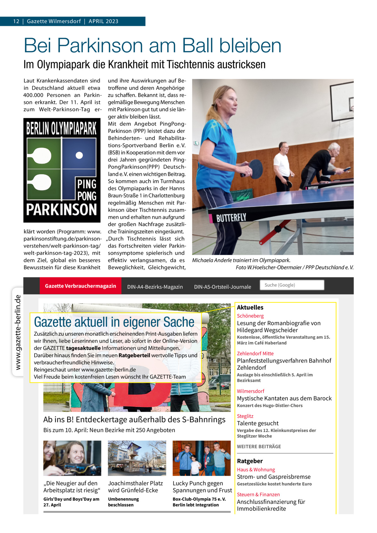 12  |  Gazette Wilmersdorf  |  ApRiL 2023  Bei Parkinson am Ball bleiben Im Olympiapark die Krankheit mit Tischtennis austricksen Laut Krankenkassendaten sind in Deutschland aktuell etwa 400.000 personen an parkinson erkrankt. Der 11.  April ist zum Welt-parkinson-Tag er klärt worden (programm: www. parkinsonstiftung.de/parkinsonverstehen/welt-parkinson-tag/ welt-parkinson-tag-2023), mit dem Ziel, global ein besseres Bewusstsein für diese Krankheit  und ihre Auswirkungen auf Betroffene und deren Angehörige zu schaffen. Bekannt ist, dass regelmäßige Bewegung Menschen mit parkinson gut tut und sie länger aktiv bleiben lässt. Mit dem Angebot pingpongparkinson (ppp) leistet dazu der Behinderten- und Rehabilitations-Sportverband Berlin e. V. (BSB) in Kooperation mit dem vor drei Jahren gegründeten pingpongparkinson(ppp) Deutschland e. V. einen wichtigen Beitrag. So kommen auch im Turmhaus des Olympiaparks in der Hanns Braun-Straße 1 in Charlottenburg regelmäßig Menschen mit parkinson über Tischtennis zusammen und erhalten nun aufgrund der großen Nachfrage zusätzliche Trainingszeiten eingeräumt. „Durch Tischtennis lässt sich das Fortschreiten vieler parkinsonsymptome spielerisch und effektiv verlangsamen, da es Beweglichkeit, Gleichgewicht,  www.gazette-berlin.de  Gazette Verbrauchermagazin  DIN-A4-Bezirks-Magazin  Michaela Anderle trainiert im Olympiapark. Foto W.Hoelscher-Obermaier / PPP Deutschland e. V. DIN-A5-Ortsteil-Journale  Suche (Google)  Aktuelles  Gazette aktuell in eigener Sache Zusätzlich zu unseren monatlich erscheinenden print-Ausgaben liefern wir ihnen, liebe Leserinnen und Leser, ab sofort in der Online-Version der GAZETTE tagesaktuelle informationen und Mitteilungen. Darüber hinaus finden Sie im neuen Ratgeberteil wertvolle Tipps und verbraucherfreundliche Hinweise. Reingeschaut unter www.gazette-berlin.de Viel Freude beim kostenfreien Lesen wünscht ihr GAZETTE-Team  Schöneberg  Lesung der Romanbiografie von Hildegard Wegscheider  Kostenlose, öffentliche Veranstaltung am 15. März im Café Haberland  Zehlendorf Mitte  Planfeststellungsverfahren Bahnhof Zehlendorf Auslage bis einschließlich 5. April im Bezirksamt  Wilmersdorf  Mystische Kantaten aus dem Barock Konzert des Hugo-Distler-Chors  Ab ins B! Entdeckertage außerhalb des S-Bahnrings  Steglitz  Bis zum 10. April: Neun Bezirke mit 250 Angeboten  Vergabe des 12. Kleinkunstpreises der Steglitzer Woche  Talente gesucht  WEITERE BEITRÄGE  Ratgeber Haus & Wohnung  „Die Neugier auf den Arbeitsplatz ist riesig“  Joachimsthaler Platz wird Grünfeld-Ecke  Lucky Punch gegen Spannungen und Frust  Girls’Day und Boys’Day am 27. April  Umbenennung beschlossen  Box-Club-Olympia 75 e. V. Berlin lebt Integration  Strom- und Gaspreisbremse  Gesetzeslücke kostet hunderte Euro  Steuern & Finanzen  Anschlussfinanzierung für Immobilienkredite