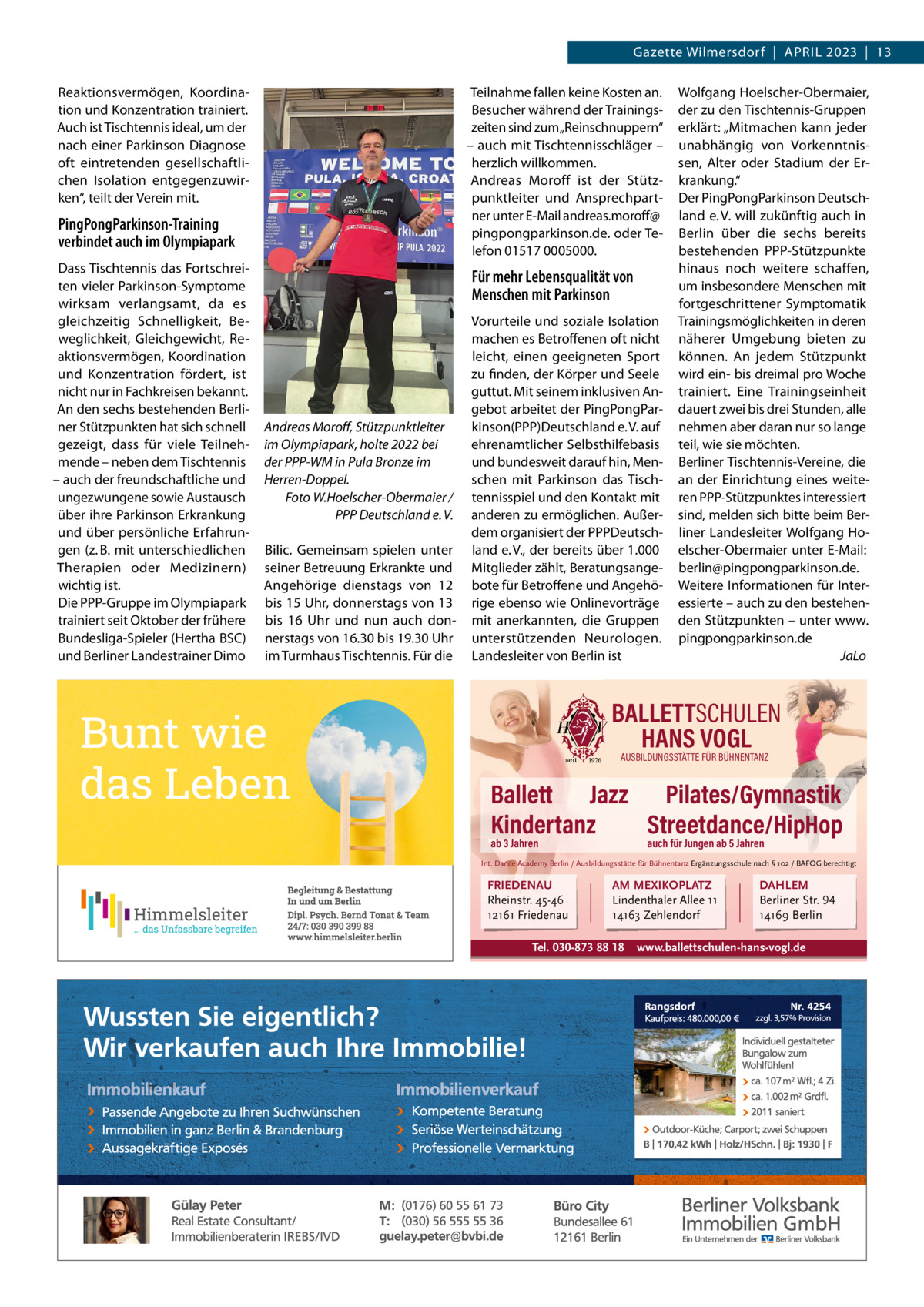 Gazette Wilmersdorf  |  ApRiL 2023  |  13 Reaktionsvermögen, Koordination und Konzentration trainiert. Auch ist Tischtennis ideal, um der nach einer parkinson Diagnose oft eintretenden gesellschaftlichen isolation entgegenzuwirken“, teilt der Verein mit.  Teilnahme fallen keine Kosten an. Besucher während der Trainingszeiten sind zum „Reinschnuppern“ – auch mit Tischtennisschläger – herzlich willkommen. Andreas Moroff ist der Stützpunktleiter und Ansprechpartner unter E-Mail andreas.moroff@ pingpongparkinson.de. oder Telefon 01517 0005000.  PingPongParkinson-Training verbindet auch im Olympiapark Dass Tischtennis das Fortschreiten vieler parkinson-Symptome wirksam verlangsamt, da es gleichzeitig Schnelligkeit, Beweglichkeit, Gleichgewicht, Reaktionsvermögen, Koordination und Konzentration fördert, ist nicht nur in Fachkreisen bekannt. An den sechs bestehenden Berliner Stützpunkten hat sich schnell gezeigt, dass für viele Teilnehmende – neben dem Tischtennis – auch der freundschaftliche und ungezwungene sowie Austausch über ihre parkinson Erkrankung und über persönliche Erfahrungen (z. B. mit unterschiedlichen Therapien oder Medizinern) wichtig ist. Die ppp-Gruppe im Olympiapark trainiert seit Oktober der frühere Bundesliga-Spieler (Hertha BSC) und Berliner Landestrainer Dimo  Für mehr Lebensqualität von Menschen mit Parkinson  Andreas Moroﬀ, Stützpunktleiter im Olympiapark, holte 2022 bei der PPP-WM in Pula Bronze im Herren-Doppel. Foto W.Hoelscher-Obermaier / PPP Deutschland e. V. Bilic. Gemeinsam spielen unter seiner Betreuung Erkrankte und Angehörige dienstags von 12 bis 15 Uhr, donnerstags von 13 bis 16  Uhr und nun auch donnerstags von 16.30 bis 19.30 Uhr im Turmhaus Tischtennis. Für die  Vorurteile und soziale isolation machen es Betroffenen oft nicht leicht, einen geeigneten Sport zu finden, der Körper und Seele guttut. Mit seinem inklusiven Angebot arbeitet der pingpongparkinson(ppp)Deutschland e. V. auf ehrenamtlicher Selbsthilfebasis und bundesweit darauf hin, Menschen mit parkinson das Tischtennisspiel und den Kontakt mit anderen zu ermöglichen. Außerdem organisiert der pppDeutschland e. V., der bereits über 1.000 Mitglieder zählt, Beratungsangebote für Betroffene und Angehörige ebenso wie Onlinevorträge mit anerkannten, die Gruppen unterstützenden Neurologen. Landesleiter von Berlin ist  Wolfgang Hoelscher-Obermaier, der zu den Tischtennis-Gruppen erklärt: „Mitmachen kann jeder unabhängig von Vorkenntnissen, Alter oder Stadium der Erkrankung.“ Der pingpongparkinson Deutschland e. V. will zukünftig auch in Berlin über die sechs bereits bestehenden ppp-Stützpunkte hinaus noch weitere schaffen, um insbesondere Menschen mit fortgeschrittener Symptomatik Trainingsmöglichkeiten in deren näherer Umgebung bieten zu können. An jedem Stützpunkt wird ein- bis dreimal pro Woche trainiert. Eine Trainingseinheit dauert zwei bis drei Stunden, alle nehmen aber daran nur so lange teil, wie sie möchten. Berliner Tischtennis-Vereine, die an der Einrichtung eines weiteren ppp-Stützpunktes interessiert sind, melden sich bitte beim Berliner Landesleiter Wolfgang Hoelscher-Obermaier unter E-Mail: berlin@pingpongparkinson.de. Weitere informationen für interessierte – auch zu den bestehenden Stützpunkten – unter www. pingpongparkinson.de JaLo  BALLETTSCHULEN HANS VOGL AUSBILDUNGSSTÄTTE FÜR BÜHNENTANZ  Ballett Jazz Pilates/Gymnastik Kindertanz Streetdance/HipHop ab 3 Jahren  auch für Jungen ab 5 Jahren  Int. Dance Academy Berlin / Ausbildungsstätte für Bühnentanz Ergänzungsschule nach § 102 / BAFÖG berechtigt  FRIEDENAU Rheinstr. 45-46 12161 Friedenau  AM MEXIKOPLATZ Lindenthaler Allee 11 14163 Zehlendorf  Tel. 030-873 88 18  DAHLEM Berliner Str. 94 14169 Berlin  www.ballettschulen-hans-vogl.de