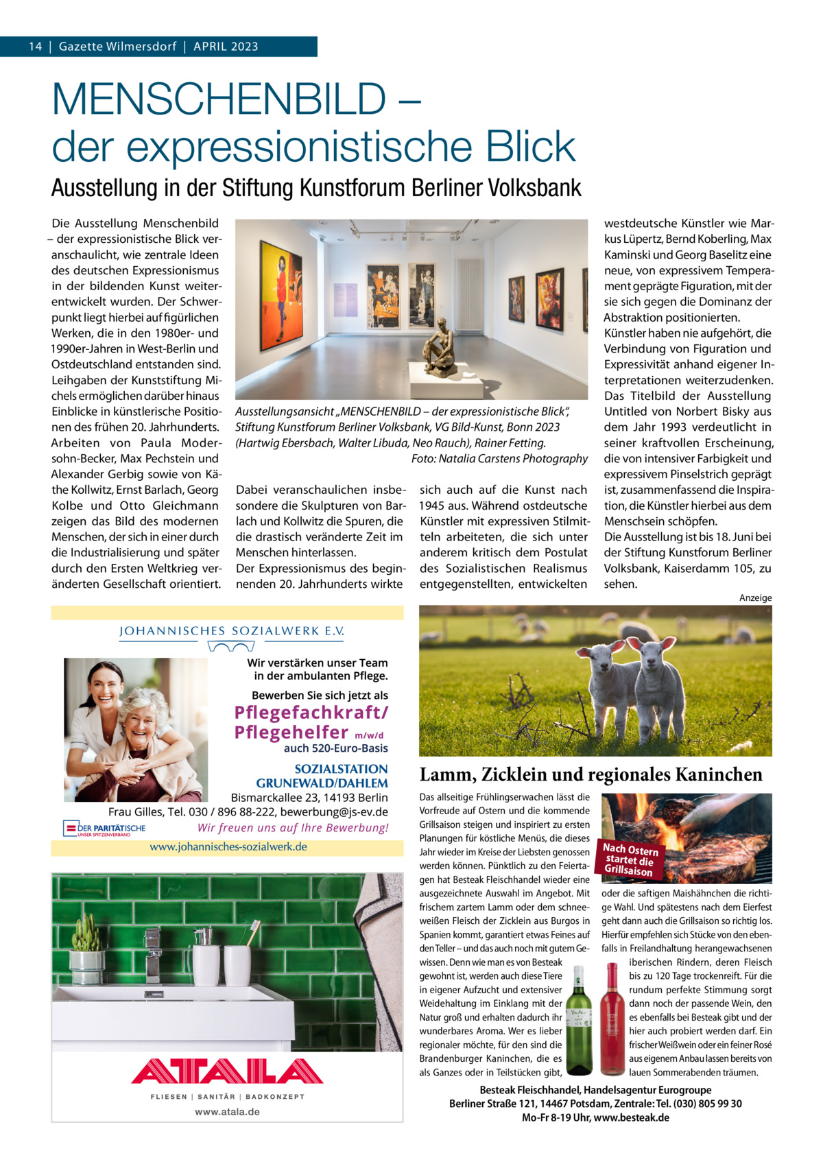 14  |  Gazette Wilmersdorf  |  April 2023  MENSCHENBILD – der expressionistische Blick Ausstellung in der Stiftung Kunstforum Berliner Volksbank Die Ausstellung Menschenbild – der expressionistische Blick veranschaulicht, wie zentrale Ideen des deutschen Expressionismus in der bildenden Kunst weiterentwickelt wurden. Der Schwerpunkt liegt hierbei auf figürlichen Werken, die in den 1980er- und 1990er-Jahren in West-Berlin und Ostdeutschland entstanden sind. Leihgaben der Kunststiftung Michels ermöglichen darüber hinaus Einblicke in künstlerische Positionen des frühen 20. Jahrhunderts. Arbeiten von Paula Modersohn-Becker, Max Pechstein und Alexander Gerbig sowie von Käthe Kollwitz, Ernst Barlach, Georg Kolbe und Otto Gleichmann zeigen das Bild des modernen Menschen, der sich in einer durch die Industrialisierung und später durch den Ersten Weltkrieg veränderten Gesellschaft orientiert.  Ausstellungsansicht „MENSCHENBILD – der expressionistische Blick“, Stiftung Kunstforum Berliner Volksbank, VG Bild-Kunst, Bonn 2023 (Hartwig Ebersbach, Walter Libuda, Neo Rauch), Rainer Fetting. � Foto: Natalia Carstens Photography Dabei veranschaulichen insbe- sich auch auf die Kunst nach sondere die Skulpturen von Bar- 1945 aus. Während ostdeutsche lach und Kollwitz die Spuren, die Künstler mit expressiven Stilmitdie drastisch veränderte Zeit im teln arbeiteten, die sich unter Menschen hinterlassen. anderem kritisch dem Postulat Der Expressionismus des begin- des Sozialistischen Realismus nenden 20. Jahrhunderts wirkte entgegenstellten, entwickelten  westdeutsche Künstler wie Markus Lüpertz, Bernd Koberling, Max Kaminski und Georg Baselitz eine neue, von expressivem Temperament geprägte Figuration, mit der sie sich gegen die Dominanz der Abstraktion positionierten. Künstler haben nie aufgehört, die Verbindung von Figuration und Expressivität anhand eigener Interpretationen weiterzudenken. Das Titelbild der Ausstellung Untitled von Norbert Bisky aus dem Jahr 1993 verdeutlicht in seiner kraftvollen Erscheinung, die von intensiver Farbigkeit und expressivem Pinselstrich geprägt ist, zusammenfassend die Inspiration, die Künstler hierbei aus dem Menschsein schöpfen. Die Ausstellung ist bis 18. Juni bei der Stiftung Kunstforum Berliner Volksbank, Kaiserdamm 105, zu sehen. Anzeige  Lamm, Zicklein und regionales Kaninchen Das allseitige Frühlingserwachen lässt die Vorfreude auf Ostern und die kommende Grillsaison steigen und inspiriert zu ersten Planungen für köstliche Menüs, die dieses Jahr wieder im Kreise der Liebsten genossen werden können. Pünktlich zu den Feiertagen hat Besteak Fleischhandel wieder eine ausgezeichnete Auswahl im Angebot. Mit frischem zartem Lamm oder dem schneeweißen Fleisch der Zicklein aus Burgos in Spanien kommt, garantiert etwas Feines auf den Teller – und das auch noch mit gutem Gewissen. Denn wie man es von Besteak gewohnt ist, werden auch diese Tiere in eigener Aufzucht und extensiver Weidehaltung im Einklang  mit der Natur groß und erhalten dadurch ihr wunderbares Aroma. Wer es lieber regionaler möchte, für den sind die Brandenburger  Kaninchen, die es als Ganzes oder in Teilstücken gibt,  Nach Ostern startet die Grillsaison oder die saftigen Maishähnchen die richtige Wahl. Und spätestens nach dem Eierfest geht dann auch die Grillsaison so richtig los. Hierfür empfehlen sich Stücke von den ebenfalls in Freilandhaltung herangewachsenen iberischen Rindern, deren Fleisch bis zu 120 Tage trockenreift. Für die rundum perfekte Stimmung sorgt dann noch der passende Wein, den es ebenfalls bei Besteak gibt und der hier auch probiert werden darf. Ein frischer Weißwein oder ein feiner Rosé aus eigenem Anbau lassen bereits von lauen Sommerabenden träumen.  Besteak Fleischhandel, Handelsagentur Eurogroupe Berliner Straße 121, 14467 Potsdam, Zentrale: Tel. (030) 805 99 30 Mo-Fr 8-19 Uhr, www.besteak.de