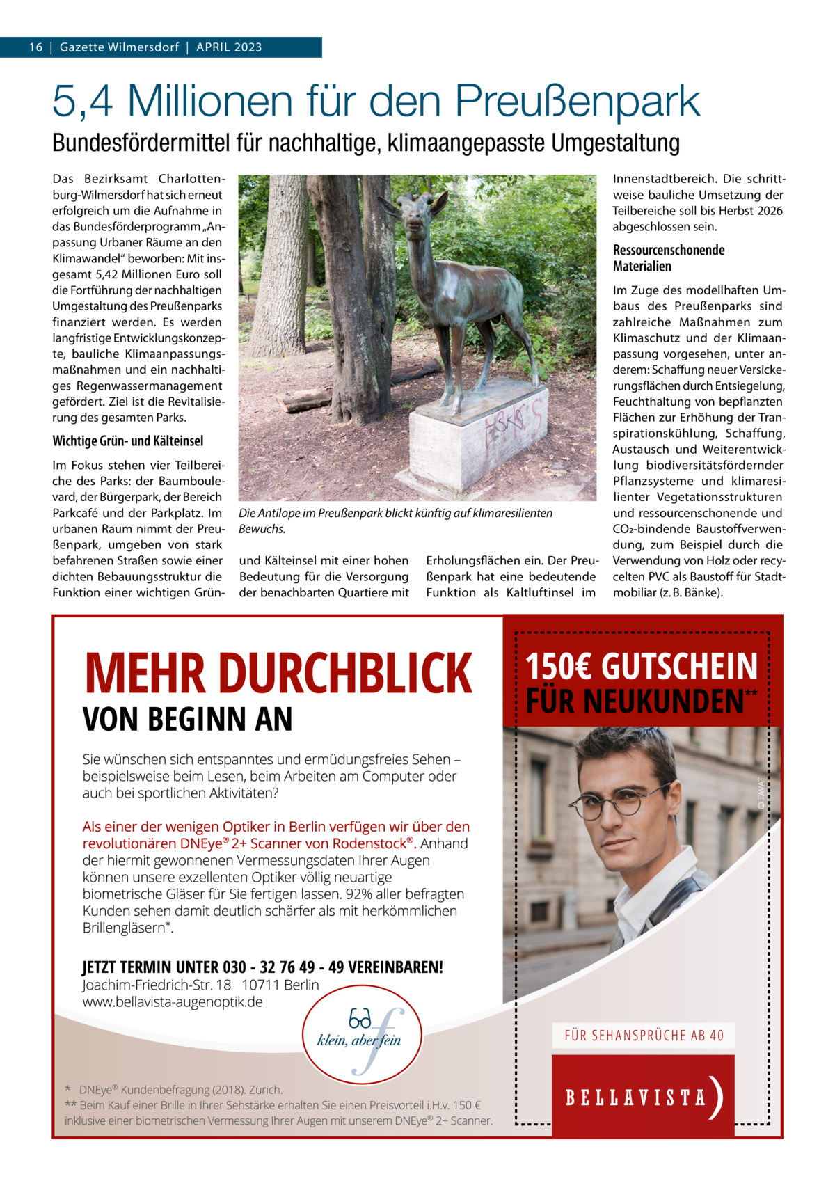 16  |  Gazette Wilmersdorf  |  April 2023  5,4 Millionen für den Preußenpark Bundesfördermittel für nachhaltige, klimaangepasste Umgestaltung Das Bezirksamt Charlottenburg-Wilmersdorf hat sich erneut erfolgreich um die Aufnahme in das Bundesförderprogramm „Anpassung Urbaner Räume an den Klimawandel“ beworben: Mit insgesamt 5,42 Millionen Euro soll die Fortführung der nachhaltigen Umgestaltung des Preußenparks finanziert werden. Es werden langfristige Entwicklungskonzepte, bauliche Klimaanpassungsmaßnahmen und ein nachhaltiges Regenwassermanagement gefördert. Ziel ist die Revitalisierung des gesamten Parks.  Innenstadtbereich. Die schrittweise bauliche Umsetzung der Teilbereiche soll bis Herbst 2026 abgeschlossen sein.  Ressourcenschonende Materialien  Wichtige Grün- und Kälteinsel Im Fokus stehen vier Teilbereiche des Parks: der Baumboulevard, der Bürgerpark, der Bereich Parkcafé und der Parkplatz. Im urbanen Raum nimmt der Preußenpark, umgeben von stark befahrenen Straßen sowie einer dichten Bebauungsstruktur die Funktion einer wichtigen Grün Die Antilope im Preußenpark blickt künftig auf klimaresilienten Bewuchs. und Kälteinsel mit einer hohen Bedeutung für die Versorgung der benachbarten Quartiere mit  Erholungsflächen ein. Der Preußenpark hat eine bedeutende Funktion als Kaltluftinsel im  Im Zuge des modellhaften Umbaus des Preußenparks sind zahlreiche Maßnahmen zum Klimaschutz und der Klimaanpassung vorgesehen, unter anderem: Schaffung neuer Versickerungsflächen durch Entsiegelung, Feuchthaltung von bepflanzten Flächen zur Erhöhung der Transpirationskühlung, Schaffung, Austausch und Weiterentwicklung biodiversitätsfördernder Pflanzsysteme und klimaresilienter Vegetationsstrukturen und ressourcenschonende und CO2-bindende Baustoffverwendung, zum Beispiel durch die Verwendung von Holz oder recycelten PVC als Baustoff für Stadtmobiliar (z. B. Bänke).