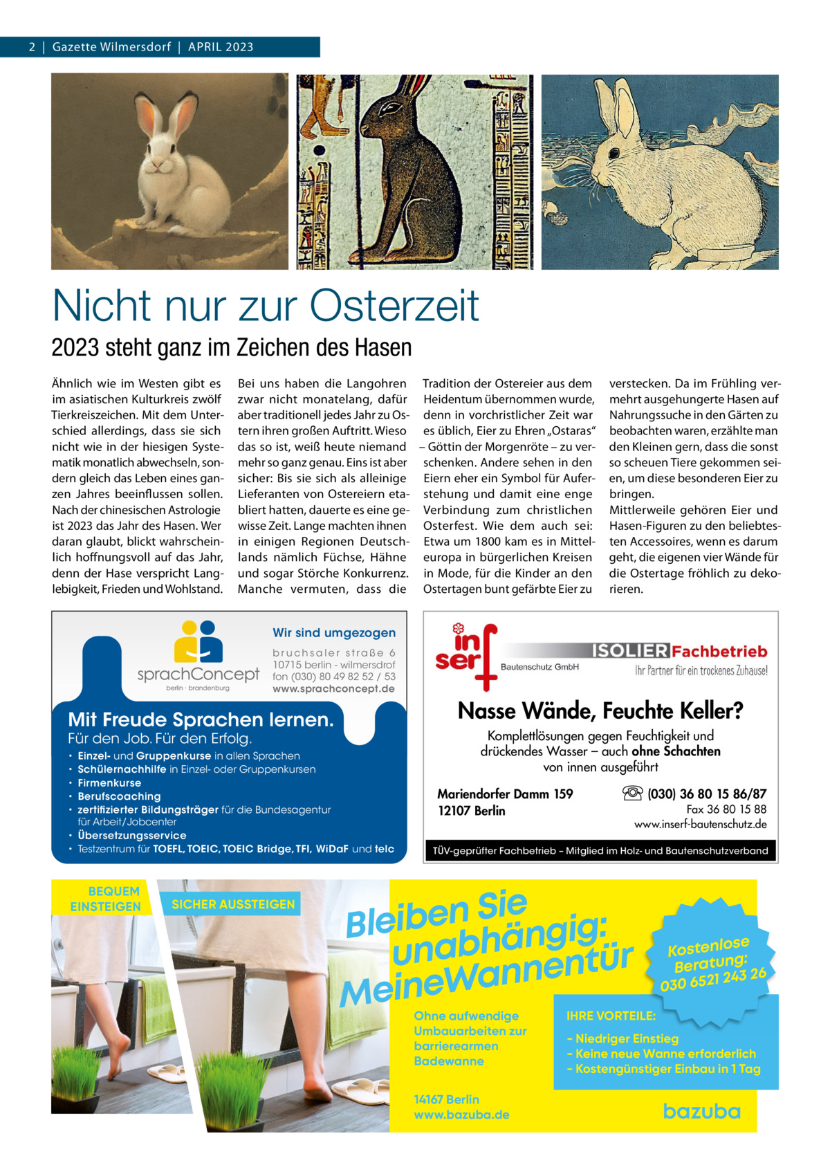 2  |  Gazette Wilmersdorf  |  April 2023  Nicht nur zur Osterzeit 2023 steht ganz im Zeichen des Hasen Ähnlich wie im Westen gibt es im asiatischen Kulturkreis zwölf Tierkreiszeichen. Mit dem Unterschied allerdings, dass sie sich nicht wie in der hiesigen Systematik monatlich abwechseln, sondern gleich das Leben eines ganzen Jahres beeinflussen sollen. Nach der chinesischen Astrologie ist 2023 das Jahr des Hasen. Wer daran glaubt, blickt wahrscheinlich hoffnungsvoll auf das Jahr, denn der Hase verspricht Langlebigkeit, Frieden und Wohlstand.  Bei uns haben die Langohren Tradition der Ostereier aus dem zwar nicht monatelang, dafür Heidentum übernommen wurde, aber traditionell jedes Jahr zu Os- denn in vorchristlicher Zeit war tern ihren großen Auftritt. Wieso es üblich, Eier zu Ehren „Ostaras“ das so ist, weiß heute niemand – Göttin der Morgenröte – zu vermehr so ganz genau. Eins ist aber schenken. Andere sehen in den sicher: Bis sie sich als alleinige Eiern eher ein Symbol für AuferLieferanten von Ostereiern eta- stehung und damit eine enge bliert hatten, dauerte es eine ge- Verbindung zum christlichen wisse Zeit. Lange machten ihnen Osterfest. Wie dem auch sei: in einigen Regionen Deutsch- Etwa um 1800 kam es in Mittellands nämlich Füchse, Hähne europa in bürgerlichen Kreisen und sogar Störche Konkurrenz. in Mode, für die Kinder an den Manche vermuten, dass die Ostertagen bunt gefärbte Eier zu  verstecken. Da im Frühling vermehrt ausgehungerte Hasen auf Nahrungssuche in den Gärten zu beobachten waren, erzählte man den Kleinen gern, dass die sonst so scheuen Tiere gekommen seien, um diese besonderen Eier zu bringen. Mittlerweile gehören Eier und Hasen-Figuren zu den beliebtesten Accessoires, wenn es darum geht, die eigenen vier Wände für die Ostertage fröhlich zu dekorieren.  Wir sind umgezogen b r u ch s a l e r s t ra ß e 6 10715 berlin - wilmersdrof fon (030) 80 49 82 52 / 53 www.sprachconcept.de  Nasse Wände, Feuchte Keller?  Mit Freude Sprachen lernen. Für den Job. Für den Erfolg.  Einzel- und Gruppenkurse in allen Sprachen Schülernachhilfe in Einzel- oder Gruppenkursen Firmenkurse Berufscoaching zertifizierter Bildungsträger für die Bundesagentur für Arbeit/Jobcenter • Übersetzungsservice • Testzentrum für TOEFL, TOEIC, TOEIC Bridge, TFI, WiDaF und telc • • • • •  BEQUEM EINSTEIGEN  SICHER AUSSTEIGEN  Komplettlösungen gegen Feuchtigkeit und drückendes Wasser – auch ohne Schachten von innen ausgeführt Mariendorfer Damm 159 12107 Berlin  (030) 36 80 15 86/87 Fax 36 80 15 88 www.inserf-bautenschutz.de  TÜV-geprüfter Fachbetrieb – Mitglied im Holz- und Bautenschutzverband  Sie n e b i e l : B g i g n ä h unab nentür an W e n i e M Ohne aufwendige Umbauarbeiten zur barrierearmen Badewanne 14167 Berlin www.bazuba.de  se Kostenlo g: Beratun 26 243 030 6521  IHRE VORTEILE:  - Niedriger Einstieg - Keine neue Wanne erforderlich - Kostengünstiger Einbau in 1 Tag