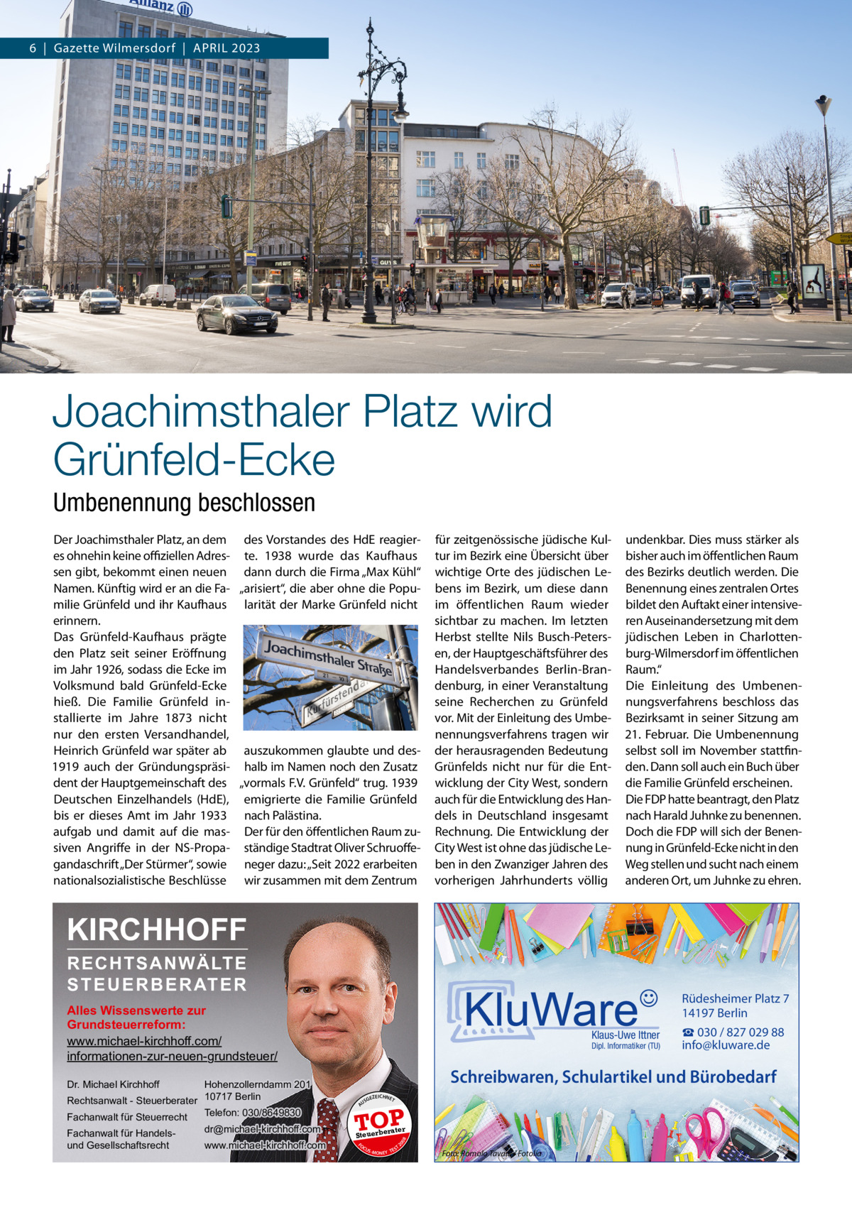 6  |  Gazette Wilmersdorf  |  April 2023  Joachimsthaler Platz wird Grünfeld-Ecke Umbenennung beschlossen Der Joachimsthaler Platz, an dem des Vorstandes des HdE reagieres ohnehin keine offiziellen Adres- te. 1938 wurde das Kaufhaus sen gibt, bekommt einen neuen dann durch die Firma „Max Kühl“ Namen. Künftig wird er an die Fa- „arisiert“, die aber ohne die Popumilie Grünfeld und ihr Kaufhaus larität der Marke Grünfeld nicht erinnern. Das Grünfeld-Kaufhaus prägte den Platz seit seiner Eröffnung im Jahr 1926, sodass die Ecke im Volksmund bald Grünfeld-Ecke hieß. Die Familie Grünfeld installierte im Jahre 1873 nicht nur den ersten Versandhandel, Heinrich Grünfeld war später ab auszukommen glaubte und des1919 auch der Gründungspräsi- halb im Namen noch den Zusatz dent der Hauptgemeinschaft des „vormals F.V. Grünfeld“ trug. 1939 Deutschen Einzelhandels (HdE), emigrierte die Familie Grünfeld bis er dieses Amt im Jahr 1933 nach Palästina. aufgab und damit auf die mas- Der für den öffentlichen Raum zusiven Angriffe in der NS-Propa- ständige Stadtrat Oliver Schruoffegandaschrift „Der Stürmer“, sowie neger dazu: „Seit 2022 erarbeiten nationalsozialistische Beschlüsse wir zusammen mit dem Zentrum  für zeitgenössische jüdische Kultur im Bezirk eine Übersicht über wichtige Orte des jüdischen Lebens im Bezirk, um diese dann im öffentlichen Raum wieder sichtbar zu machen. Im letzten Herbst stellte Nils Busch-Petersen, der Hauptgeschäftsführer des Handelsverbandes Berlin-Brandenburg, in einer Veranstaltung seine Recherchen zu Grünfeld vor. Mit der Einleitung des Umbenennungsverfahrens tragen wir der herausragenden Bedeutung Grünfelds nicht nur für die Entwicklung der City West, sondern auch für die Entwicklung des Handels in Deutschland insgesamt Rechnung. Die Entwicklung der City West ist ohne das jüdische Leben in den Zwanziger Jahren des vorherigen Jahrhunderts völlig  undenkbar. Dies muss stärker als bisher auch im öffentlichen Raum des Bezirks deutlich werden. Die Benennung eines zentralen Ortes bildet den Auftakt einer intensiveren Auseinandersetzung mit dem jüdischen Leben in Charlottenburg-Wilmersdorf im öffentlichen Raum.“ Die Einleitung des Umbenennungsverfahrens beschloss das Bezirksamt in seiner Sitzung am 21.  Februar. Die Umbenennung selbst soll im November stattfinden. Dann soll auch ein Buch über die Familie Grünfeld erscheinen. Die FDP hatte beantragt, den Platz nach Harald Juhnke zu benennen. Doch die FDP will sich der Benennung in Grünfeld-Ecke nicht in den Weg stellen und sucht nach einem anderen Ort, um Juhnke zu ehren.  KIRCHHOFF RECHTSANWÄLTE S T E U E R B E R AT E R  Rüdesheimer Platz 7 14197 Berlin  Alles Wissenswerte zur Grundsteuerreform: www.michael-kirchhoff.com/ informationen-zur-neuen-grundsteuer/ Hohenzollerndamm 201 Rechtsanwalt - Steuerberater 10717 Berlin Telefon: 030/8649830 Fachanwalt für Steuerrecht  Klaus-Uwe Ittner  Dipl. Informatiker (TU)  Schreibwaren, Schulartikel und Bürobedarf  Dr. Michael Kirchhoff  www.michael-kirchhoff.com  GEZ  EICHNET  A  TOP rater  Steuerbe FO CU S  08  dr@michael-kirchhoff.com  US  20  Fachanwalt für Handelsund Gesellschaftsrecht  ☎ 030 / 827 029 88 info@kluware.de  S -MONEY TE  T  Foto: Romolo Tavani / Fotolia