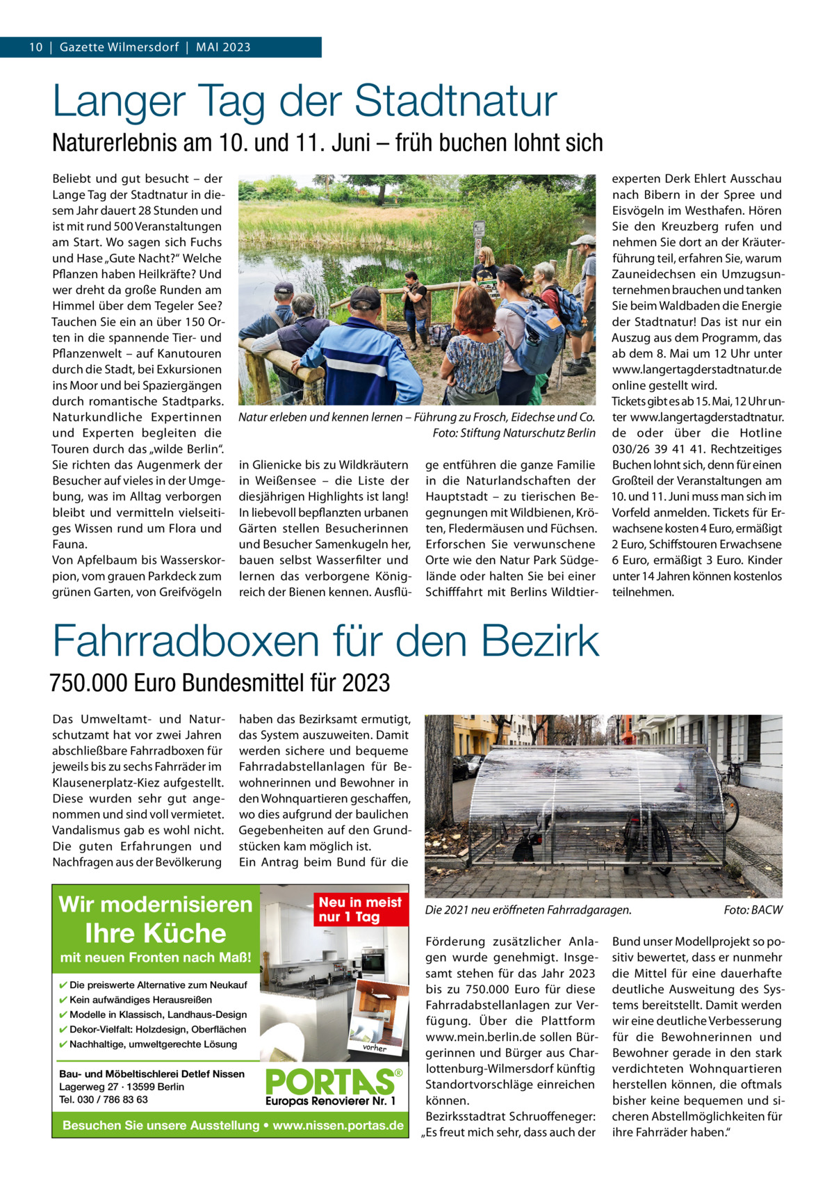 10  |  Gazette Wilmersdorf  |  Mai 2023  Langer Tag der Stadtnatur Naturerlebnis am 10. und 11. Juni – früh buchen lohnt sich Beliebt und gut besucht – der Lange Tag der Stadtnatur in diesem Jahr dauert 28 Stunden und ist mit rund 500 Veranstaltungen am Start. Wo sagen sich Fuchs und Hase „Gute Nacht?“ Welche Pflanzen haben Heilkräfte? Und wer dreht da große Runden am Himmel über dem Tegeler See? Tauchen Sie ein an über 150 Orten in die spannende Tier- und Pflanzenwelt – auf Kanutouren durch die Stadt, bei Exkursionen ins Moor und bei Spaziergängen durch romantische Stadtparks. Naturkundliche Expertinnen und Experten begleiten die Touren durch das „wilde Berlin“. Sie richten das augenmerk der Besucher auf vieles in der Umgebung, was im alltag verborgen bleibt und vermitteln vielseitiges Wissen rund um Flora und Fauna. Von apfelbaum bis Wasserskorpion, vom grauen Parkdeck zum grünen Garten, von Greifvögeln  Natur erleben und kennen lernen – Führung zu Frosch, Eidechse und Co. Foto: Stiftung Naturschutz Berlin in Glienicke bis zu Wildkräutern in Weißensee – die Liste der diesjährigen Highlights ist lang! in liebevoll bepflanzten urbanen Gärten stellen Besucherinnen und Besucher Samenkugeln her, bauen selbst Wasserfilter und lernen das verborgene Königreich der Bienen kennen. ausflü ge entführen die ganze Familie in die Naturlandschaften der Hauptstadt – zu tierischen Begegnungen mit Wildbienen, Kröten, Fledermäusen und Füchsen. Erforschen Sie verwunschene Orte wie den Natur Park Südgelände oder halten Sie bei einer Schifffahrt mit Berlins Wildtier experten Derk Ehlert ausschau nach Bibern in der Spree und Eisvögeln im Westhafen. Hören Sie den Kreuzberg rufen und nehmen Sie dort an der Kräuterführung teil, erfahren Sie, warum Zauneidechsen ein Umzugsunternehmen brauchen und tanken Sie beim Waldbaden die Energie der Stadtnatur! Das ist nur ein auszug aus dem Programm, das ab dem 8. Mai um 12 Uhr unter www.langertagderstadtnatur.de online gestellt wird. Tickets gibt es ab 15. Mai, 12 Uhr unter www.langertagderstadtnatur. de oder über die Hotline 030/26  39  41  41. Rechtzeitiges Buchen lohnt sich, denn für einen Großteil der Veranstaltungen am 10. und 11. Juni muss man sich im Vorfeld anmelden. Tickets für Erwachsene kosten 4 Euro, ermäßigt 2 Euro, Schiffstouren Erwachsene 6  Euro, ermäßigt 3  Euro. Kinder unter 14 Jahren können kostenlos teilnehmen.  Fahrradboxen für den Bezirk 750.000 Euro Bundesmittel für 2023 Das Umweltamt- und Naturschutzamt hat vor zwei Jahren abschließbare Fahrradboxen für jeweils bis zu sechs Fahrräder im Klausenerplatz-Kiez aufgestellt. Diese wurden sehr gut angenommen und sind voll vermietet. Vandalismus gab es wohl nicht. Die guten Erfahrungen und Nachfragen aus der Bevölkerung  haben das Bezirksamt ermutigt, das System auszuweiten. Damit werden sichere und bequeme Fahrradabstellanlagen für Bewohnerinnen und Bewohner in den Wohnquartieren geschaffen, wo dies aufgrund der baulichen Gegebenheiten auf den Grundstücken kam möglich ist. Ein antrag beim Bund für die  Wir modernisieren  Ihre Küche  Neu in meist nur 1 Tag  mit neuen Fronten nach Maß! ✔ Die preiswerte Alternative zum Neukauf ✔ Kein aufwändiges Herausreißen ✔ Modelle in Klassisch, Landhaus-Design ✔ Dekor-Vielfalt: Holzdesign, Oberflächen ✔ Nachhaltige, umweltgerechte Lösung  vorher  Bau- und Möbeltischlerei Detlef Nissen Lagerweg 27 · 13599 Berlin Tel. 030 / 786 83 63  Besuchen Sie unsere Ausstellung • www.nissen.portas.de  Die 2021 neu eröffneten Fahrradgaragen. Förderung zusätzlicher anlagen wurde genehmigt. insgesamt stehen für das Jahr 2023 bis zu 750.000  Euro für diese Fahrradabstellanlagen zur Verfügung. Über die Plattform www.mein.berlin.de sollen Bürgerinnen und Bürger aus Charlottenburg-Wilmersdorf künftig Standortvorschläge einreichen können. Bezirksstadtrat Schruoffeneger: „Es freut mich sehr, dass auch der  Foto: BACW  Bund unser Modellprojekt so positiv bewertet, dass er nunmehr die Mittel für eine dauerhafte deutliche ausweitung des Systems bereitstellt. Damit werden wir eine deutliche Verbesserung für die Bewohnerinnen und Bewohner gerade in den stark verdichteten Wohnquartieren herstellen können, die oftmals bisher keine bequemen und sicheren abstellmöglichkeiten für ihre Fahrräder haben.“