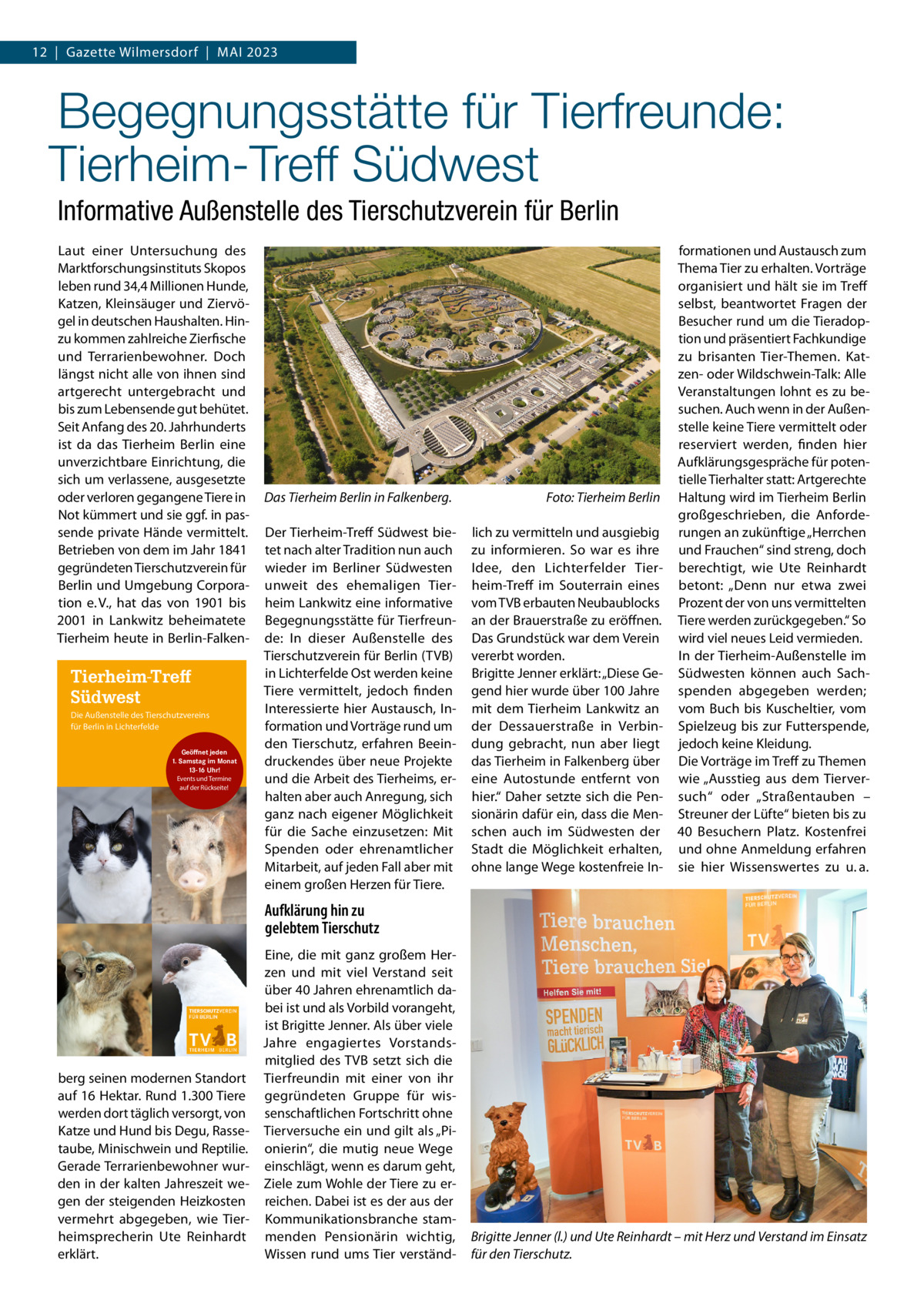 12  |  Gazette Wilmersdorf  |  Mai 2023  Begegnungsstätte für Tierfreunde: Tierheim-Treff Südwest Informative Außenstelle des Tierschutzverein für Berlin Laut einer Untersuchung des Marktforschungsinstituts Skopos leben rund 34,4 Millionen Hunde, Katzen, Kleinsäuger und Ziervögel in deutschen Haushalten. Hinzu kommen zahlreiche Zierfische und Terrarienbewohner. Doch längst nicht alle von ihnen sind artgerecht untergebracht und bis zum Lebensende gut behütet. Seit Anfang des 20. Jahrhunderts ist da das Tierheim Berlin eine unverzichtbare Einrichtung, die sich um verlassene, ausgesetzte oder verloren gegangene Tiere in Not kümmert und sie ggf. in passende private Hände vermittelt. Betrieben von dem im Jahr 1841 gegründeten Tierschutzverein für Berlin und Umgebung Corporation e. V., hat das von 1901 bis 2001 in Lankwitz beheimatete Tierheim heute in Berlin-Falken Tierheim-Treff Südwest Die Außenstelle des Tierschutzvereins für Berlin in Lichterfelde Geöffnet jeden 1. Samstag im Monat 13-16 Uhr! Events und Termine auf der Rückseite!  Das Tierheim Berlin in Falkenberg.�  Foto: Tierheim Berlin  Der Tierheim-Treff Südwest bietet nach alter Tradition nun auch wieder im Berliner Südwesten unweit des ehemaligen Tierheim Lankwitz eine informative Begegnungsstätte für Tierfreunde: In dieser Außenstelle des Tierschutzverein für Berlin (TVB) in Lichterfelde Ost werden keine Tiere vermittelt, jedoch finden Interessierte hier Austausch, Information und Vorträge rund um den Tierschutz, erfahren Beeindruckendes über neue Projekte und die Arbeit des Tierheims, erhalten aber auch Anregung, sich ganz nach eigener Möglichkeit für die Sache einzusetzen: Mit Spenden oder ehrenamtlicher Mitarbeit, auf jeden Fall aber mit einem großen Herzen für Tiere.  lich zu vermitteln und ausgiebig zu informieren. So war es ihre Idee, den Lichterfelder Tierheim-Treff im Souterrain eines vom TVB erbauten Neubaublocks an der Brauerstraße zu eröffnen. Das Grundstück war dem Verein vererbt worden. Brigitte Jenner erklärt: „Diese Gegend hier wurde über 100 Jahre mit dem Tierheim Lankwitz an der Dessauerstraße in Verbindung gebracht, nun aber liegt das Tierheim in Falkenberg über eine Autostunde entfernt von hier.“ Daher setzte sich die Pensionärin dafür ein, dass die Menschen auch im Südwesten der Stadt die Möglichkeit erhalten, ohne lange Wege kostenfreie In formationen und Austausch zum Thema Tier zu erhalten. Vorträge organisiert und hält sie im Treff selbst, beantwortet Fragen der Besucher rund um die Tieradoption und präsentiert Fachkundige zu brisanten Tier-Themen. Katzen- oder Wildschwein-Talk: Alle Veranstaltungen lohnt es zu besuchen. Auch wenn in der Außenstelle keine Tiere vermittelt oder reserviert werden, finden hier Aufklärungsgespräche für potentielle Tierhalter statt: Artgerechte Haltung wird im Tierheim Berlin großgeschrieben, die Anforderungen an zukünftige „Herrchen und Frauchen“ sind streng, doch berechtigt, wie Ute Reinhardt betont: „Denn nur etwa zwei Prozent der von uns vermittelten Tiere werden zurückgegeben.“ So wird viel neues Leid vermieden. In der Tierheim-Außenstelle im Südwesten können auch Sachspenden abgegeben werden; vom Buch bis Kuscheltier, vom Spielzeug bis zur Futterspende, jedoch keine Kleidung. Die Vorträge im Treff zu Themen wie „Ausstieg aus dem Tierversuch“ oder „Straßentauben – Streuner der Lüfte“ bieten bis zu 40 Besuchern Platz. Kostenfrei und ohne Anmeldung erfahren sie hier Wissenswertes zu u. a.  Aufklärung hin zu gelebtem Tierschutz  berg seinen modernen Standort auf 16 Hektar. Rund 1.300 Tiere werden dort täglich versorgt, von Katze und Hund bis Degu, Rassetaube, Minischwein und Reptilie. Gerade Terrarienbewohner wurden in der kalten Jahreszeit wegen der steigenden Heizkosten vermehrt abgegeben, wie Tierheimsprecherin Ute Reinhardt erklärt.  Eine, die mit ganz großem Herzen und mit viel Verstand seit über 40 Jahren ehrenamtlich dabei ist und als Vorbild vorangeht, ist Brigitte Jenner. Als über viele Jahre engagiertes Vorstandsmitglied des TVB setzt sich die Tierfreundin mit einer von ihr gegründeten Gruppe für wissenschaftlichen Fortschritt ohne Tierversuche ein und gilt als „Pionierin“, die mutig neue Wege einschlägt, wenn es darum geht, Ziele zum Wohle der Tiere zu erreichen. Dabei ist es der aus der Kommunikationsbranche stammenden Pensionärin wichtig, Wissen rund ums Tier verständ Brigitte Jenner (l.) und Ute Reinhardt – mit Herz und Verstand im Einsatz für den Tierschutz.