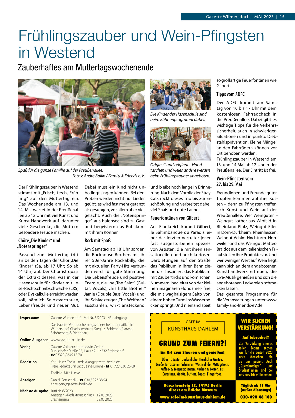 Gazette Wilmersdorf  |  Mai 2023  |  15  Frühlingszauber und Wein-Pfingsten in Westend Zauberhaftes am Muttertagswochenende so großartige Feuerfontänen wie Gilbert.  Tipps vom ADFC  Die Kinder der Hasenschule sind beim Bühnenprogramm dabei.  Spaß für die ganze Familie auf der Preußenallee. � Fotos: André Ballin / Family & Friends e. V. Der Frühlingszauber in Westend stimmt mit „Frisch, frech, Frühling“ auf den Muttertag ein. Das Wochenende am 13. und 14. Mai wartet in der Preußenallee ab 12 Uhr mit viel Kunst und Kunst-Handwerk auf, darunter viele Geschenke, die Müttern besondere Freude machen.  Chöre „Die Kinder“ und „Notenspringer“  Wein-Pfingsten vom 27. bis 29. Mai Dabei muss ein Kind nicht un- und bleibt noch lange in Erinne bedingt singen können. Bei den Proben werden nicht nur Lieder geübt, es wird fast mehr getanzt als gesungen, vor allem aber viel gelacht. Auch die „Notenspringer“ aus Halensee sind zu Gast und begeistern das Publikum mit ihrem Können.  Rock mit Spaß  Am Samstag ab 18 Uhr sorgen Passend zum Muttertag tritt die Rockhouse Brothers mit ihan beiden Tagen der Chor „Die rer 50er-Jahre Rockabilly, die Kinder“ (Sa, ab 17  Uhr; So ab mit aktuellen Party-Hits verbun14  Uhr) auf. Der Chor ist quasi den wird, für gute Stimmung. der Extrakt dessen, was in der Die Lebensfreude und positive Hasenschule für Kinder mit Le- Energie, die Joe „The Saint“ (Guise-Rechtschreibschwäche (LRS) tar, Vocals), „his little Brother“ oder Dyskalkulie erreicht werden Jamie (Double Bass, Vocals) und soll, nämlich Selbstvertrauen, ihr Schlagzeuger „The Wolfman“ Lebensfreude und neuer Mut. ausstrahlen, wirkt ansteckend Impressum	  Originell und original – Hand­ taschen und vieles andere werden beim Frühlingszauber angeboten.  Der ADFC kommt am Samstag von 10 bis 17 Uhr mit dem kostenlosen Fahrradcheck in die Preußenallee. Dabei gibt es wichtige Tipps für die Verkehrssicherheit, auch in schwierigen Situationen und in punkto Diebstahlsprävention. Kleine Mängel an den Fahrrädern können vor Ort behoben werden. Frühlingszauber in Westend am 13. und 14 Mai ab 12 Uhr in der Preußenallee. Der Eintritt ist frei.  Gazette Wilmersdorf ·  Mai Nr. 5/2023 ·  43. Jahrgang Das Gazette Verbrauchermagazin erscheint monatlich in Wilmersdorf, Charlottenburg, Steglitz, Zehlendorf sowie Schöneberg & Friedenau.  Online-Ausgaben	www.gazette-berlin.de Verlag	  Gazette Verbrauchermagazin GmbH Ruhlsdorfer Straße 95, Haus 42 · 14532 Stahnsdorf ☎ 03329 / 645 15 70  Redaktion	  Karl-Heinz Christ ·  redaktion@gazette-berlin.de Freie Redakteurin Jacqueline Lorenz · ☎ 0172 / 630 26 88  	  Titelbild: Mila Hacke  Anzeigen	  Daniel Gottschalk ·  ☎ 030 / 323 38 54 anzeigen@gazette-berlin.de  Nächste Ausgabe	 Juni Nr. 6/2023 Anzeigen-/Redaktionsschluss	12.05.2023 Erscheinung	02.06.2023  rung. Nach dem Vorbild der Stray Cats rockt dieses Trio bis zur Erschöpfung und verbreitet dabei viel Spaß und gute Laune.  Feuerfontänen von Gilbert Aus Frankreich kommt Gilbert, le Saltimbanque du Paradis, einer der letzten Vertreter jener fast ausgestorbenen Spezies von Artisten, die mit ihren sensationellen und auch kuriosen Darbietungen auf der Straße das Publikum in ihren Bann ziehen. Er fasziniert das Publikum mit Zaubertricks und komischen Nummern, begleitet von der kleinen imaginären Flohdame Fifine, die mit waghalsigem Salto von einem hohen Turm ins Wasserbecken springt. Und niemand speit  Freundinnen und Freunde guter Tropfen kommen auf ihre Kosten – denn zu Pfingsten treffen sich Kunst und Wein auf der Preußenallee. Vier Weingüter – Weingut Lother aus Wipfeld in Rheinland-Pfalz, Weingut Eller in Dorn-Dürkheim, Rheinhessen, Weingut Achim Hochturm, Horrweiler und das Weingut Matteo Braidot aus dem italienischen Friaul stellen ihre Produkte vor. Und wer weniger Wert auf Wein liegt, kann sich an dem angebotenen Kunsthandwerk erfreuen, die Live-Musik genießen und sich die angebotenen Leckereien schmecken lassen. Das gesamte Programme für die Veranstaltungen unter www. family-and-friends-eV.de