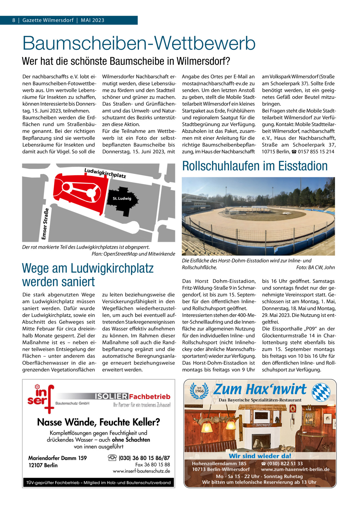 8  |  Gazette Wilmersdorf  |  Mai 2023  Baumscheiben­Wettbewerb Wer hat die schönste Baumscheibe in Wilmersdorf? Der nachbarschaffts e. V. lobt einen Baumscheiben-Fotowettbewerb aus. Um wertvolle Lebensräume für insekten zu schaffen, können interessierte bis Donnerstag, 15. Juni 2023, teilnehmen. Baumscheiben werden die Erdflächen rund um Straßenbäume genannt. Bei der richtigen Bepflanzung sind sie wertvolle Lebensräume für insekten und damit auch für Vögel. So soll die  Wilmersdorfer Nachbarschaft ermutigt werden, diese Lebensräume zu fördern und den Stadtteil schöner und grüner zu machen. Das Straßen- und Grünflächenamt und das Umwelt- und Naturschutzamt des Bezirks unterstützen diese aktion. Für die Teilnahme am Wettbewerb ist ein Foto der selbstbepflanzten Baumscheibe bis Donnerstag, 15.  Juni 2023, mit  Ludwig k  angabe des Ortes per E-Mail an am Volkspark Wilmersdorf (Straße mosta@nachbarschafft-ev.de zu am Schoelerpark 37). Sollte Erde senden. Um den letzten anstoß benötigt werden, ist ein geeigzu geben, stellt die Mobile Stadt- netes Gefäß oder Beutel mitzuteilarbeit Wilmersdorf ein kleines bringen. Startpaket aus Erde, Frühblühern Bei Fragen steht die Mobile Stadtund regionalem Saatgut für die teilarbeit Wilmersdorf zur VerfüStadtbegrünung zur Verfügung. gung. Kontakt: Mobile Stadtteilarabzuholen ist das Paket, zusam- beit Wilmersdorf, nachbarschafft men mit einer anleitung für die e. V., Haus der Nachbarschafft, richtige Baumscheibenbepflan- Straße am Schoelerpark 37, zung, im Haus der Nachbarschafft 10715 Berlin, ☎ 0157 855 15 214  Rollschuhlaufen im Eisstadion  irchplat z  Emser Straß  e  St. Ludwig  Pari se  r Str aße  Der rot markierte Teil des Ludwigkirchplatzes ist abgesperrt. Plan: OpenStreetMap und Mitwirkende  Wege am Ludwigkirchplatz werden saniert Die stark abgenutzten Wege am Ludwigkirchplatz müssen saniert werden. Dafür wurde der Ludwigkirchplatz, sowie ein abschnitt des Gehweges seit Mitte Februar für circa dreieinhalb Monate gesperrt. Ziel der Maßnahme ist es – neben einer teilweisen Entsiegelung der Flächen – unter anderem das Oberflächenwasser in die angrenzenden Vegetationsflächen  zu leiten beziehungsweise die Versickerungsfähigkeit in den Wegeflächen wiederherzustellen, um auch bei eventuell auftretenden Starkregenereignissen das Wasser effektiv aufnehmen zu können. im Rahmen dieser Maßnahme soll auch die Randbepflanzung ergänzt und die automatische Beregnungsanlage erneuert beziehungsweise erweitert werden.  Die Eisfläche des Horst-Dohm-Eisstadion wird zur Inline- und Rollschuhfläche. Foto: BA CW, John Das Horst Dohm-Eisstadion, Fritz-Wildung-Straße 9 in Schmargendorf, ist bis zum 15. September für den öffentlichen inlineund Rollschuhsport geöffnet. interessierten stehen der 400-Meter-Schnelllaufring und die innenfläche zur allgemeinen Nutzung für den individuellen inline- und Rollschuhsport (nicht inlinehockey oder ähnliche Mannschaftssportarten!) wieder zur Verfügung. Das Horst-Dohm-Eisstadion ist montags bis freitags von 9  Uhr  bis 16  Uhr geöffnet. Samstags und sonntags findet nur der genehmigte Vereinssport statt. Geschlossen ist am Montag, 1. Mai, Donnerstag, 18. Mai und Montag, 29. Mai 2023. Die Nutzung ist entgeltfrei. Die Eissporthalle „P09“ an der Glockenturmstraße  14 in Charlottenburg steht ebenfalls bis zum 15.  September montags bis freitags von 10 bis 16 Uhr für den öffentlichen inline- und Rollschuhsport zur Verfügung.  Seit  1966  Das Bayerische Spezialitäten-Restaurant  Nasse Wände, Feuchte Keller? Komplettlösungen gegen Feuchtigkeit und drückendes Wasser – auch ohne Schachten von innen ausgeführt Mariendorfer Damm 159 12107 Berlin  (030) 36 80 15 86/87 Fax 36 80 15 88 www.inserf-bautenschutz.de  TÜV-geprüfter Fachbetrieb – Mitglied im Holz- und Bautenschutzverband  Wir sind wieder da! ☎ (030) 822 51 33 Hohenzollerndamm 185 www.zum-haxenwirt-berlin.de 10713 Berlin-Wilmersdorf Mo - Sa 15 - 22 Uhr · Sonntag Ruhetag Wir bitten um telefonische Reservierung ab 13 Uhr