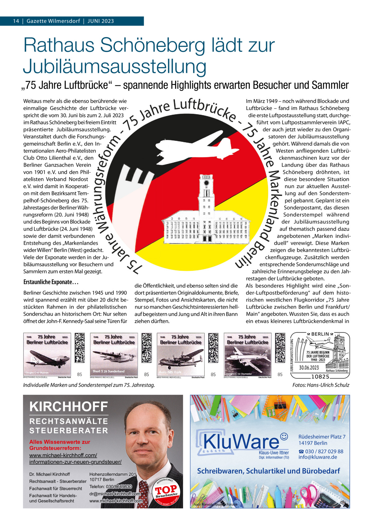 14  |  Gazette Wilmersdorf  |  Juni 2023  Rathaus Schöneberg lädt zur Jubiläumsausstellung „75 Jahre Luftbrücke“ – spannende Highlights erwarten Besucher und Sammler Weitaus mehr als die ebenso berührende wie einmalige Geschichte der Luftbrücke verspricht die vom 30. Juni bis zum 2. Juli 2023 im Rathaus Schöneberg bei freiem Eintritt präsentierte Jubiläumsausstellung. Veranstaltet durch die Forschungsgemeinschaft Berlin e. V., den Internationalen Aero-Philatelisten Club Otto Lilienthal e. V., den Berliner Ganzsachen Verein von 1901 e. V. und den Philatelisten Verband Nordost e. V. wird damit in Kooperation mit dem Bezirksamt Tempelhof-Schöneberg des 75. Jahrestages der Berliner Währungsreform (20. Juni 1948) und des Beginns von Blockade und Luftbrücke (24. Juni 1948) sowie der damit verbundenen Entstehung des „Markenlandes wider Willen“ Berlin (West) gedacht. Viele der Exponate werden in der Jubiläumsausstellung vor Besuchern und Sammlern zum ersten Mal gezeigt.  Erstaunliche Exponate… Berliner Geschichte zwischen 1945 und 1990 wird spannend erzählt mit über 20 dicht bestückten Rahmen in der philatelistischen Sonderschau an historischem Ort: Nur selten öffnet der John-F. Kennedy-Saal seine Türen für  die Öffentlichkeit, und ebenso selten sind die dort präsentierten Originaldokumente, Briefe, Stempel, Fotos und Ansichtskarten, die nicht nur so manchen Geschichtsinteressierten hellauf begeistern und Jung und Alt in ihren Bann ziehen dürften.  Im März 1949 – noch während Blockade und Luftbrücke – fand im Rathaus Schöneberg die erste Luftpostausstellung statt, durchgeführt vom Luftpostsammlerverein IAPC, der auch jetzt wieder zu den Organisatoren der Jubiläumsausstellung gehört. Während damals die von Westen anfliegenden Luftbrückenmaschinen kurz vor der Landung über das Rathaus Schöneberg dröhnten, ist diese besondere Situation nun zur aktuellen Ausstellung auf den Sonderstempel gebannt. Geplant ist ein Sonderpostamt, das diesen Sonderstempel während der Jubiläumsausstellung auf thematisch passend dazu angebotenen „Marken individuell“ verewigt. Diese Marken zeigen die bekanntesten Luftbrückenflugzeuge. Zusätzlich werden entsprechende Sonderumschläge und zahlreiche Erinnerungsbelege zu den Jahrestagen der Luftbrücke geboten. Als besonderes Highlight wird eine „Sonder-Luftpostbeförderung“ auf dem historischen westlichen Flugkorridor „75  Jahre Luftbrücke zwischen Berlin und Frankfurt/ Main“ angeboten. Wussten Sie, dass es auch ein etwas kleineres Luftbrückendenkmal in  Individuelle Marken und Sonderstempel zum 75. Jahrestag.�  Fotos: Hans-Ulrich Schulz  KIRCHHOFF RECHTSANWÄLTE S T E U E R B E R AT E R  Rüdesheimer Platz 7 14197 Berlin  Alles Wissenswerte zur Grundsteuerreform: www.michael-kirchhoff.com/ informationen-zur-neuen-grundsteuer/ Hohenzollerndamm 201 Rechtsanwalt - Steuerberater 10717 Berlin Telefon: 030/8649830 Fachanwalt für Steuerrecht  Klaus-Uwe Ittner  Dipl. Informatiker (TU)  Schreibwaren, Schulartikel und Bürobedarf  Dr. Michael Kirchhoff  www.michael-kirchhoff.com  GEZ  EICHNET  A  TOP rater  Steuerbe FO CU S  08  dr@michael-kirchhoff.com  US  20  Fachanwalt für Handelsund Gesellschaftsrecht  ☎ 030 / 827 029 88 info@kluware.de  S -MONEY TE  T  Foto: Romolo Tavani / Fotolia