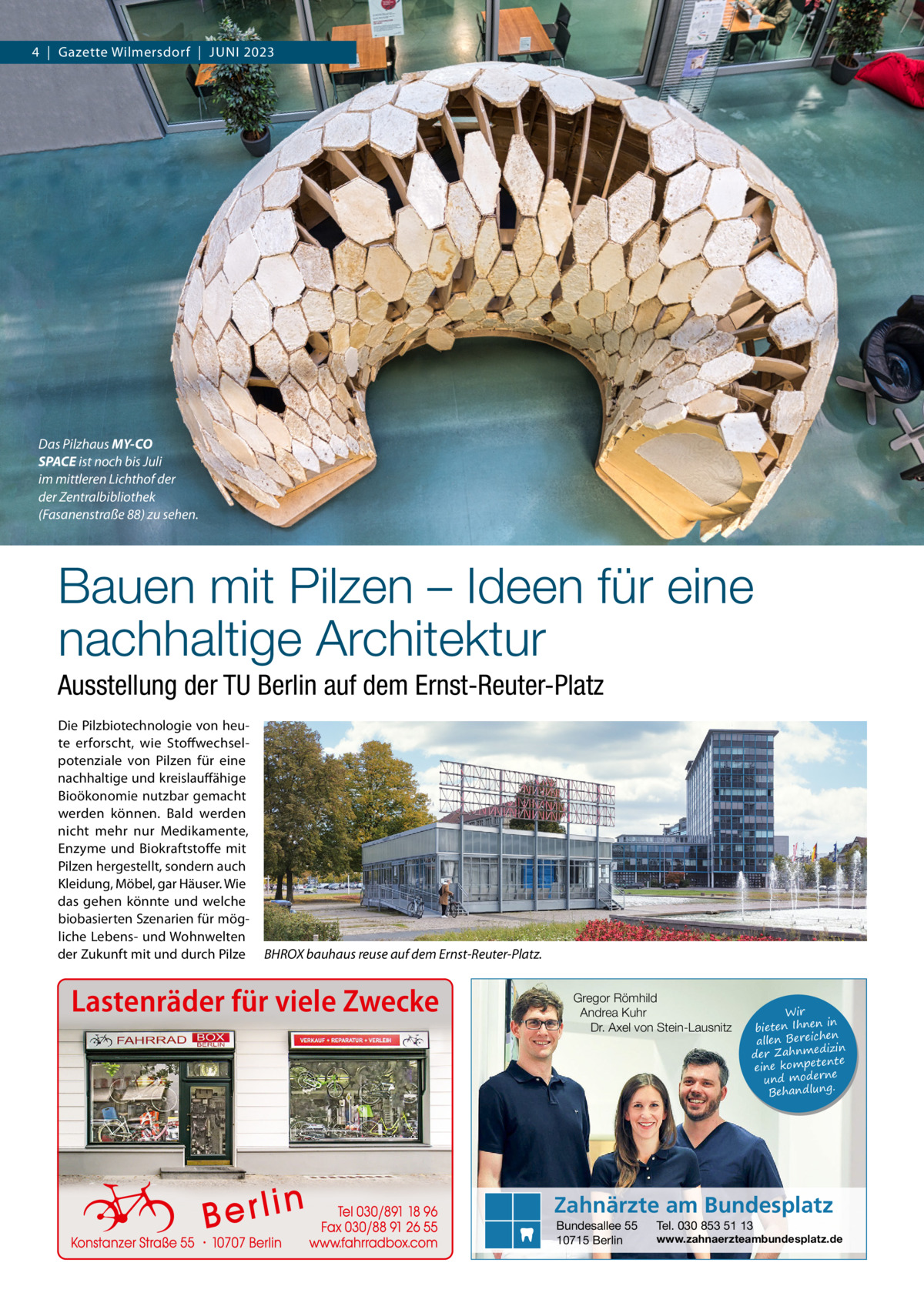 4  |  Gazette Wilmersdorf  |  Juni 2023  Das Pilzhaus MY-CO SPACE ist noch bis Juli im mittleren Lichthof der der Zentralbibliothek (Fasanenstraße 88) zu sehen.  Bauen mit Pilzen – Ideen für eine nachhaltige Architektur Ausstellung der TU Berlin auf dem Ernst-Reuter-Platz Die Pilzbiotechnologie von heute erforscht, wie Stoffwechselpotenziale von Pilzen für eine nachhaltige und kreislauffähige Bioökonomie nutzbar gemacht werden können. Bald werden nicht mehr nur Medikamente, Enzyme und Biokraftstoffe mit Pilzen hergestellt, sondern auch Kleidung, Möbel, gar Häuser. Wie das gehen könnte und welche biobasierten Szenarien für mögliche Lebens- und Wohnwelten der Zukunft mit und durch Pilze  BHROX bauhaus reuse auf dem Ernst-Reuter-Platz.  Lastenräder für viele Zwecke  Gregor Römhild Andrea Kuhr Dr. Axel von Stein-Lausnitz  Wir in bieten Ihnen en allen Bereich izin der Zahnmed nte eine kompete und moderne . Behandlung  Zahnärzte am Bundesplatz Bundesallee 55 10715 Berlin  Tel. 030 853 51 13  www.zahnaerzteambundesplatz.de