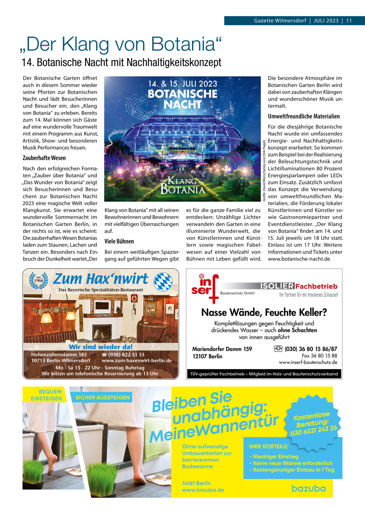 Gazette Wilmersdorf  |  JULI 2023  |  11  „Der Klang von Botania“ 14. Botanische Nacht mit Nachhaltigkeitskonzept Der Botanische Garten öffnet auch in diesem Sommer wieder seine Pforten zur Botanischen Nacht und lädt Besucherinnen und Besucher ein, den „Klang von Botania“ zu erleben. Bereits zum 14. Mal können sich Gäste auf eine wundervolle Traumwelt mit einem Programm aus Kunst, Artistik, Show- und besonderen Musik Performances freuen.  Die besondere Atmosphäre im Botanischen Garten Berlin wird dabei von zauberhaften Klängen und wunderschöner Musik untermalt.  Umweltfreundliche Materialien  Grafik: David Marschalsky und Dirk Pagels  Zauberhafte Wesen Nach den erfolgreichen Formaten „Zauber über Botania“ und ,,Das Wunder von Botania’’ zeigt sich Besucherinnen und Besuchern zur Botanischen Nacht 2023 eine magische Welt voller Klangkunst. Sie erwartet eine wundervolle Sommernacht im Botanischen Garten Berlin, in der nichts so ist, wie es scheint: Die zauberhaften Wesen Botanias laden zum Staunen, Lachen und Tanzen ein. Besonders nach Einbruch der Dunkelheit wartet „Der  Für die diesjährige Botanische Nacht wurde ein umfassendes Energie- und Nachhaltigkeitskonzept erarbeitet. So kommen zum Beispiel bei der Realisierung der Beleuchtungstechnik und Lichtilluminationen 80 Prozent Energiesparlampen oder LEDs zum Einsatz. Zusätzlich umfasst das Konzept die Verwendung von umweltfreundlichen Materialien, die Förderung lokaler es für die ganze Familie viel zu Künstlerinnen und Künstler soentdecken: Unzählige Lichter wie Gastronomiepartner und verwandeln den Garten in eine Eventdienstleister. „Der Klang illuminierte Wunderwelt, die von Botania“ findet am 14. und von Künstlerinnen und Künst- 15. Juli jeweils um 18 Uhr statt. lern sowie magischen Fabel- Einlass ist um 17  Uhr. Weitere wesen auf einer Vielzahl von Informationen und Tickets unter Bühnen mit Leben gefüllt wird. www.botanische-nacht.de  Klang von Botania“ mit all seinen Bewohnerinnen und Bewohnern mit vielfältigen Überraschungen auf.  Viele Bühnen Bei einem weitläufigen Spaziergang auf geführten Wegen gibt  Seit  1966  Das Bayerische Spezialitäten-Restaurant  Nasse Wände, Feuchte Keller? Komplettlösungen gegen Feuchtigkeit und drückendes Wasser – auch ohne Schachten von innen ausgeführt  Wir sind wieder da! ☎ (030) 822 51 33 Hohenzollerndamm 185 www.zum-haxenwirt-berlin.de 10713 Berlin-Wilmersdorf Mo - Sa 15 - 22 Uhr · Sonntag Ruhetag Wir bitten um telefonische Reservierung ab 13 Uhr  BEQUEM EINSTEIGEN  SICHER AUSSTEIGEN  Mariendorfer Damm 159 12107 Berlin  (030) 36 80 15 86/87 Fax 36 80 15 88 www.inserf-bautenschutz.de  TÜV-geprüfter Fachbetrieb – Mitglied im Holz- und Bautenschutzverband  Sie n e b i e l : B g i g n ä h unab nentür an W e n i e M Ohne aufwendige Umbauarbeiten zur barrierearmen Badewanne 14167 Berlin www.bazuba.de  se Kostenlo g: Beratun 26 243 030 6521  IHRE VORTEILE:  - Niedriger Einstieg - Keine neue Wanne erforderlich - Kostengünstiger Einbau in 1 Tag