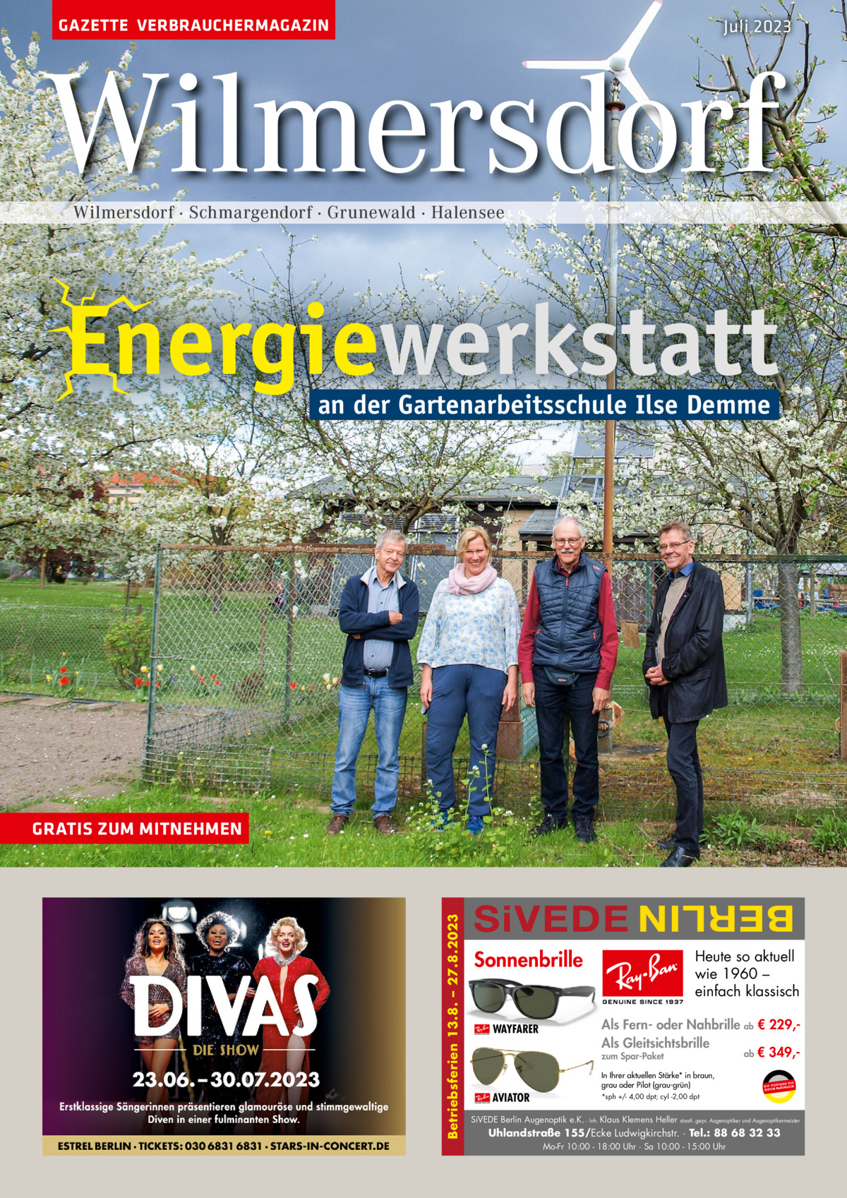 GAZETTE VERBRAUCHERMAGAZIN  Juli 2023  Wilmersdorf Wilmersdorf · Schmargendorf · Grunewald · Halensee  Energiewerkstatt an der Gartenarbeitsschule Ilse Demme  an der Gartenarbeitsschule Ilse Demme  SiVEDE  BERLIN  Betriebsferien 13.8. – 27.8.2023  GRATIS ZUM MITNEHMEN  Sonnenbrille WAYFARER  Heute so aktuell wie 1960 – einfach klassisch Als Fern- oder Nahbrille ab € 229,Als Gleitsichtsbrille ab € 349,zum Spar-Paket In Ihrer aktuellen Stärke* in braun, grau oder Pilot (grau-grün)  AVIATOR  UR ENDEN N W I R V E RW ÄSER MARKENGL DEUTSCHE  *sph +/- 4,00 dpt; cyl -2,00 dpt  SiVEDE Berlin Augenoptik e.K. · Inh. Klaus Klemens Heller  staatl. gepr. Augenoptiker und Augenoptikermeister  Uhlandstraße 155/Ecke Ludwigkirchstr. · Tel.: 88 68 32 33 Mo-Fr 10:00 - 18:00 Uhr · Sa 10:00 - 15:00 Uhr