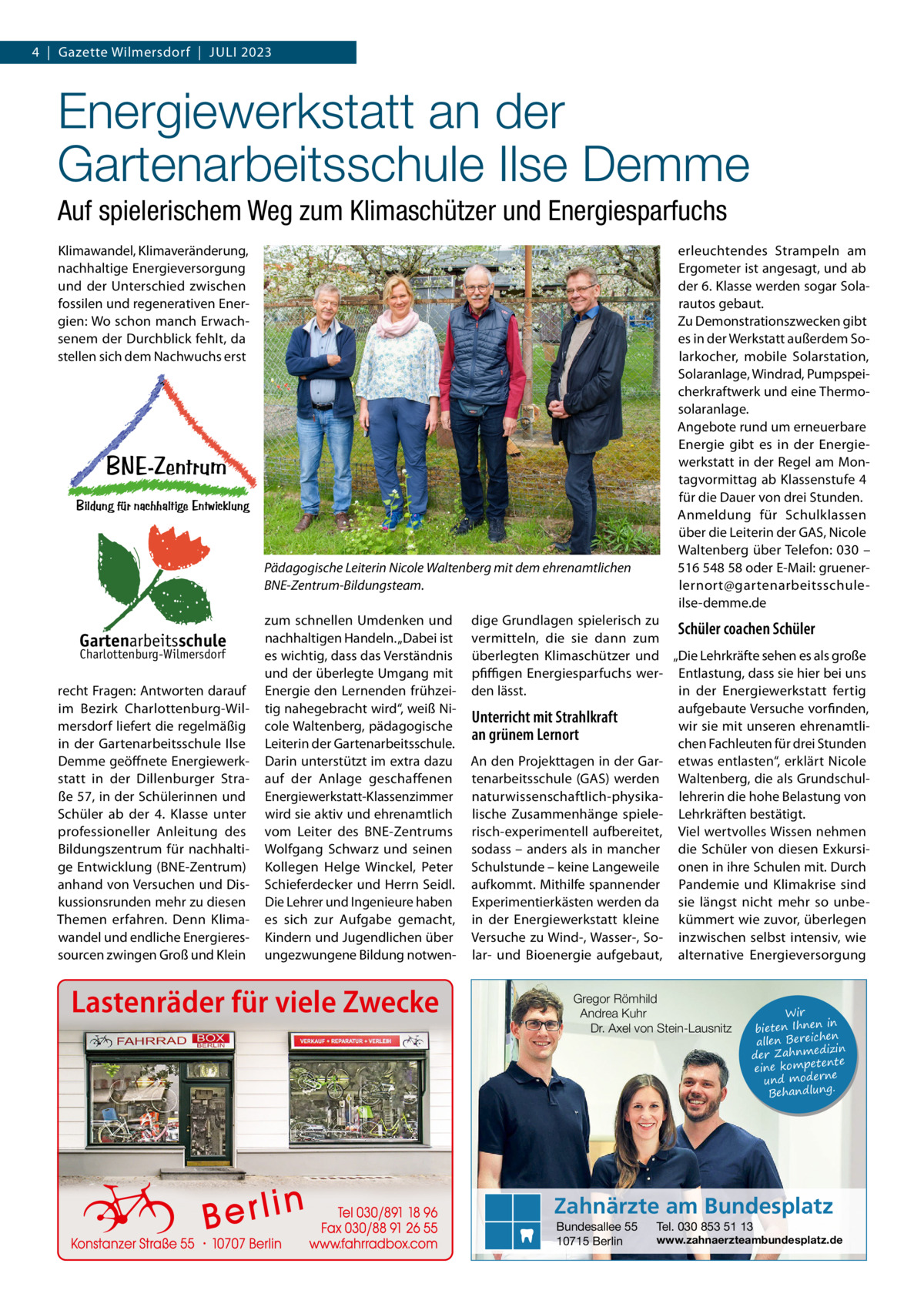 4  |  Gazette Wilmersdorf  |  Juli 2023  Energiewerkstatt an der Gartenarbeitsschule Ilse Demme Auf spielerischem Weg zum Klimaschützer und Energiesparfuchs Klimawandel, Klimaveränderung, nachhaltige Energieversorgung und der Unterschied zwischen fossilen und regenerativen Energien: Wo schon manch Erwachsenem der Durchblick fehlt, da stellen sich dem Nachwuchs erst  Pädagogische Leiterin Nicole Waltenberg mit dem ehrenamtlichen BNE-Zentrum-Bildungsteam.  Gartenarbeitsschule Charlottenburg-Wilmersdorf  recht Fragen: Antworten darauf im Bezirk Charlottenburg-Wilmersdorf liefert die regelmäßig in der Gartenarbeitsschule Ilse Demme geöffnete Energiewerkstatt in der Dillenburger Straße 57, in der Schülerinnen und Schüler ab der 4.  Klasse unter professioneller Anleitung des Bildungszentrum für nachhaltige Entwicklung (BNE-Zentrum) anhand von Versuchen und Diskussionsrunden mehr zu diesen Themen erfahren. Denn Klimawandel und endliche Energieressourcen zwingen Groß und Klein  zum schnellen Umdenken und nachhaltigen Handeln. „Dabei ist es wichtig, dass das Verständnis und der überlegte Umgang mit Energie den Lernenden frühzeitig nahegebracht wird“, weiß Nicole Waltenberg, pädagogische Leiterin der Gartenarbeitsschule. Darin unterstützt im extra dazu auf der Anlage geschaffenen Energiewerkstatt-Klassenzimmer wird sie aktiv und ehrenamtlich vom Leiter des BNE-Zentrums Wolfgang Schwarz und seinen Kollegen Helge Winckel, Peter Schieferdecker und Herrn Seidl. Die Lehrer und Ingenieure haben es sich zur Aufgabe gemacht, Kindern und Jugendlichen über ungezwungene Bildung notwen Lastenräder für viele Zwecke  erleuchtendes Strampeln am Ergometer ist angesagt, und ab der 6. Klasse werden sogar Solarautos gebaut. Zu Demonstrationszwecken gibt es in der Werkstatt außerdem Solarkocher, mobile Solarstation, Solaranlage, Windrad, Pumpspeicherkraftwerk und eine Thermosolaranlage. Angebote rund um erneuerbare Energie gibt es in der Energiewerkstatt in der Regel am Montagvormittag ab Klassenstufe 4 für die Dauer von drei Stunden. Anmeldung für Schulklassen über die Leiterin der GAS, Nicole Waltenberg über Telefon: 030 – 516 548 58 oder E-Mail: gruenerlernort@gartenarbeitsschuleilse-demme.de  dige Grundlagen spielerisch zu Schüler coachen Schüler vermitteln, die sie dann zum überlegten Klimaschützer und „Die Lehrkräfte sehen es als große pfiffigen Energiesparfuchs wer- Entlastung, dass sie hier bei uns den lässt. in der Energiewerkstatt fertig aufgebaute Versuche vorfinden, Unterricht mit Strahlkraft wir sie mit unseren ehrenamtlian grünem Lernort chen Fachleuten für drei Stunden An den Projekttagen in der Gar- etwas entlasten“, erklärt Nicole tenarbeitsschule (GAS) werden Waltenberg, die als Grundschulnaturwissenschaftlich-physika- lehrerin die hohe Belastung von lische Zusammenhänge spiele- Lehrkräften bestätigt. risch-experimentell aufbereitet, Viel wertvolles Wissen nehmen sodass – anders als in mancher die Schüler von diesen ExkursiSchulstunde – keine Langeweile onen in ihre Schulen mit. Durch aufkommt. Mithilfe spannender Pandemie und Klimakrise sind Experimentierkästen werden da sie längst nicht mehr so unbein der Energiewerkstatt kleine kümmert wie zuvor, überlegen Versuche zu Wind-, Wasser-, So- inzwischen selbst intensiv, wie lar- und Bioenergie aufgebaut, alternative Energieversorgung Gregor Römhild Andrea Kuhr Dr. Axel von Stein-Lausnitz  Wir in bieten Ihnen en allen Bereich izin der Zahnmed nte eine kompete und moderne . Behandlung  Zahnärzte am Bundesplatz Bundesallee 55 10715 Berlin  Tel. 030 853 51 13  www.zahnaerzteambundesplatz.de