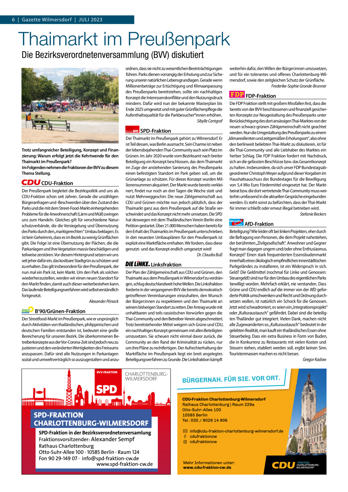 6  |  Gazette Gazette Charlottenburg Wilmersdorf  |  Juli & Wilmersdorf 2023 7  www.gazette-berlin.de  Thaimarkt im Preußenpark Die Bezirksverordnetenversammlung (BVV) diskutiert  ordnen, dass sie nicht zu wesentlichen Beeinträchtigungen führen. Parks dienen vorrangig der Erholung und zur Sicherung unserer natürlichen Lebensgrundlagen. Gerade wenn Millionenbeträge zur Ertüchtigung und Klimaanpassung des Preußenparks bereitstehen, sollte ein nachhaltiges Konzept die Interessenskonflikte und den Nutzungsdruck mindern. Dafür wird nun der bekannte Masterplan bis Ende 2025 umgesetzt und mit guter Grünflächenpflege die Aufenthaltsqualität für die Parkbesucher*innen erhöhen. Sibylle Centgraf  Trotz umfangreicher Beteiligung, Konzept und Finanzierung: Warum erfolgt jetzt die Kehrtwende für den Thaimarkt im Preußenpark? Im Folgenden nehmen die Fraktionen der BVV zu diesem Thema Stellung.  CDU-Fraktion Der Preußenpark begleitet die Bezirkspolitik und uns als CDU-Fraktion schon seit Jahren. Gerade die unzähligen Bürgeranfragen und -Beschwerden über den Zustand des Parks und die mit dem Street-Food-Markt einhergehenden Probleme für die Anwohnerschaft (Lärm und Müll) zwingen uns zum Handeln. Gleiches gilt für verschiedene Naturschutzverbände, die die Versiegelung und Übernutzung des Parks durch den„marktgerechten“ Umbau beklagen. Es ist kein Geheimnis, dass es im Bezirk zu wenig Grünflächen gibt. Die Folge ist eine Übernutzung der Flächen, die die Parkanlagen und ihre Vegetation massiv beschädigen und teilweise zerstören. Vor diesem Hintergrund setzen wir uns seit jeher dafür ein, das kostbare Stadtgrün zu schützen und zu erhalten. Das gilt insbesondere für den Preußenpark, der nun mal ein Park ist, kein Markt. Um den Park als solchen wiederherzustellen, werden wir einen neuen Standort für den Markt finden, damit auch dieser weiterbestehen kann. Das laufende Beteiligungsverfahren wird selbstverständlich fortgesetzt. Alexander Pönack  B‘90/Grünen-Fraktion Der Streetfood-Markt im Preußenpark, wie er ursprünglich durch Aktivitäten von thailändischen, philippinischen und deutschen Familien entstanden ist, bedeutet eine große Bereicherung für unseren Bezirk. Die überkommenen Betreiberkonzepte aus der Vor-Corona-Zeit sind jedoch neu zu justieren und den veränderten Wertigkeiten des Freiraums anzupassen. Dafür sind alle Nutzungen in Parkanlagen sozial und umweltverträglich so auszugestalten und anzu 1.200 ohne Bild 1.100 mit Bild Vorwort Grüne SPD CDU FDP Linke AfD  -958 1111 1048 1081 1090 1241  weiterhin dafür, den Willen der Bürger:innen umzusetzen, und für ein tolerantes und offenes Charlottenburg-Wilmersdorf, sowie den zeitgleichen Schutz der Grünfläche. Frederike-Sophie Gronde-Brunner  FDP-Fraktion  Die FDP Fraktion stellt mit großem Missfallen fest, dass die bereits von der BVV beschlossenen und finanziell gesicherten Konzepte zur Neugestaltung des Preußenparks unter Berücksichtigung des dort ansässigen Thai-Marktes von der neuen schwarz-grünen Zählgemeinschaft nicht geachtet Berlin SPD-Fraktion werden. Nun die Umgestaltung des Preußenparks zu einem Der Thaimarkt im Preußenpark gehört zu Wilmersdorf. Er „klimaresilienten und zeitgemäßen Erholungsort“, also ohne ist Teil dessen, was Berlin ausmacht. Sein Charme ist neben den berlinweit beliebten Thai-Markt zu diskutieren, ist für der lebensbejahenden Thai-Community auch sein Platz im die Thai-Community und alle Liebhaber des Marktes ein Grünen. Im Jahr 2020 wurde vom Bezirksamt nach breiter herber Schlag. Die FDP Fraktion fordert mit Nachdruck, Beteiligung ein Konzept beschlossen, das dem Thaimarkt sich an die gefassten Beschlüsse bzw. das Gesamtkonzept im Zuge der anstehenden Sanierung des Preußenparks zu halten. Insbesondere, da sich unser FDP Bundestagsabeinen befestigten Standort im Park geben soll, um die geordneter Christoph Meyer aufgrund dieser Vorgaben im Grünanlage zu schützen. Für dieses Konzept wurden Mil- Haushaltsauschuss des Bundestages für die Bewilligung lionensummen akquiriert. Der Markt wurde bereits verklei- von 5,4 Mio Euro Fördermittel eingesetzt hat. Der Marktnert, findet nur noch an drei Tagen die Woche statt und beirat bzw. die dort vertretende Thai-Community muss weinutzt Mehrweggeschirr. Die neue Zählgemeinschaft aus terhin umfassend in die aktuellen Gespräche eingebunden CDU und Grünen möchte nun jedoch plötzlich, dass der werden. Es steht sonst zu befürchten, dass der Thai-Markt Thaimarkt ganz aus dem Preußenpark auf die Straße ver- für immer schließt oder erneut illegal betrieben wird. schwindet und das Konzept nicht mehr umsetzen. Die SPD Stefanie Beckers hat deswegen mit dem Thailändischen Verein Berlin eine Alternative AfD-Fraktion Petition gestartet. Über 21.000 Menschen haben bereits für den Erhalt des Thaimarkts im Preußenpark unterschrieben. Beteiligung? Wie leider oft bei linken Projekten, eher durch In den neuesten Umbauplänen für den Preußenpark ist die Befragung von Personen, die dem Projekt nahestehen, der berühmten „Zivilgesellschaft“. Anwohner und Gegner explizit eine Marktfläche enthalten. Wir fordern, dass diese genutzt- und das Konzept endlich umgesetzt wird! fragt man dagegen ungern und/oder ohne Enthusiasmus. Dr. Claudia Buß Konzept? Einen stark frequentierten Essensbudenmarkt innerhalb eines ökologisch empfindlichen innerstädtischen Linksfraktion Parkgeländes zu installieren, ist ein Widerspruch in sich. Der Plan der Zählgemeinschaft aus CDU und Grünen, den Geld? Die Geldmittel (nochmal für Linke und Genossen: Thaimarkt aus dem Preußenpark in Wilmersdorf zu verdrän- Steuergeld!) sind nur für den Umbau des eigentlichen Parks gen, schlug deutschlandweit hohe Wellen. Die Linksfraktion bewilligt worden. Mehrfach erklärt, nie verstanden. Dass forderte in der vergangenen BVV die bereits demokratisch Grüne und CDU endlich auf die immer von der AfD geforgetroffenen Vereinbarungen einzuhalten, den Wunsch derte Politik umschwenken und Recht und Ordnung durchder Bürger:innen zu respektieren und den Thaimarkt an setzen wollen, ist natürlich ein Schock für die Genossen. seinem bisherigen Standort zu retten. Der Antrag wurde mit Jetzt wird schwadroniert, es seien ein„Integrationsprojekt“ unhaltbaren und teils rassistischen Vorwürfen gegen die oder „Kulturaustausch“ gefährdet. Dabei sind die beteiligThai-Community und den Betreiber-Verein abgeschmettert. ten Thailänder gut integriert. Vielen Dank, machen nicht Trotz bereitstehender Mittel weigern sich Grüne und CDU, alle Zugewanderten so.„Kulturaustausch“ bedeutet in der ein nachhaltiges Konzept gemeinsam mit allen Beteiligten gelebten Realität, man kauft ein thailändisches Essen ohne umzusetzen. Sie scheuen nicht einmal davor zurück, die Steuerbeleg. Dass ein extra Business in Form von Buden, Community an den Rand der Kriminalität zu rücken, nur die in Konkurrenz zu Restaurants mit vielen Kosten und um ihre Pläne zu rechtfertigen. Der Aufrechterhaltung der Steuern stehen, etabliert werden soll, ergibt keinen Sinn. Marktfläche im Preußenpark liegt ein breit angelegtes Touristenmassen machen es nicht besser. Beteiligungsverfahren zu Grunde. Die Linksfraktion kämpft Gregor Kadow für  Deutschland