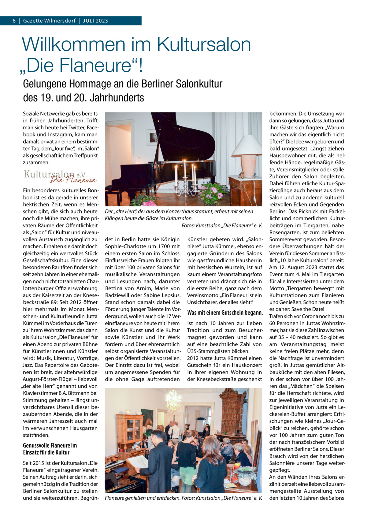 8  |  Gazette Wilmersdorf  |  Juli 2023  Willkommen im Kultursalon „Die Flaneure“! Gelungene Hommage an die Berliner Salonkultur des 19. und 20. Jahrhunderts Soziale Netzwerke gab es bereits in frühen Jahrhunderten. Trifft man sich heute bei Twitter, Facebook und Instagram, kam man damals privat an einem bestimmten Tag, dem „Jour fixe“, im „Salon“ als gesellschaftlichem Treffpunkt zusammen.  Ein besonderes kulturelles Bonbon ist es da gerade in unserer hektischen Zeit, wenn es Menschen gibt, die sich auch heute noch die Mühe machen, ihre privaten Räume der Öffentlichkeit als „Salon“ für Kultur und niveauvollen Austausch zugänglich zu machen. Erhalten sie damit doch gleichzeitig ein wertvolles Stück Gesellschaftskultur. Eine dieser besonderen Raritäten findet sich seit zehn Jahren in einer ehemaligen noch nicht totsanierten Charlottenburger Offizierswohnung aus der Kaiserzeit an der Knesebeckstraße 89: Seit 2012 öffnet hier mehrmals im Monat Menschen- und Kulturfreundin Jutta Kümmel im Vorderhaus die Türen zu ihrem Wohnzimmer, das dann als Kultursalon „Die Flaneure“ für einen Abend zur privaten Bühne für Künstlerinnen und Künstler wird: Musik, Literatur, Vorträge, Jazz. Das Repertoire des Gebotenen ist breit, der altehrwürdige August-Förster-Flügel – liebevoll „der alte Herr“ genannt und von Klavierstimmer B.A. Bittmann bei Stimmung gehalten – längst unverzichtbares Utensil dieser bezaubernden Abende, die in der wärmeren Jahreszeit auch mal im verwunschenen Hausgarten stattfinden.  Der „alte Herr“, der aus dem Konzerthaus stammt, erfreut mit seinen Klängen heute die Gäste im Kultursalon. � Fotos: Kunstsalon „Die Flaneure“ e. V. det in Berlin hatte sie Königin Sophie-Charlotte um 1700 mit einem ersten Salon im Schloss. Einflussreiche Frauen folgten ihr mit über 100 privaten Salons für musikalische Veranstaltungen und Lesungen nach, darunter Bettina von Arnim, Marie von Radziewill oder Sabine Lepsius. Stand schon damals dabei die Förderung junger Talente im Vordergrund, wollen auch die 17 Vereinsflaneure von heute mit ihrem Salon die Kunst und die Kultur sowie Künstler und ihr Werk fördern und über ehrenamtlich selbst organisierte Veranstaltungen der Öffentlichkeit vorstellen. Der Eintritt dazu ist frei, wobei um angemessene Spenden für die ohne Gage auftretenden  Künstler gebeten wird. „Salonnière“ Jutta Kümmel, ebenso engagierte Gründerin des Salons wie gastfreundliche Hausherrin mit hessischen Wurzeln, ist auf kaum einem Veranstaltungsfoto vertreten und drängt sich nie in die erste Reihe, ganz nach dem Vereinsmotto: „Ein Flaneur ist ein Unsichtbarer, der alles sieht.“  Was mit einem Gutschein begann, ist nach 10  Jahren zur lieben Tradition und zum Besuchermagnet geworden und kann auf eine beachtliche Zahl von Ü35-Stammgästen blicken. 2012 hatte Jutta Kümmel einen Gutschein für ein Hauskonzert in ihrer eigenen Wohnung in der Knesebeckstraße geschenkt  Genussvolle Flaneure im Einsatz für die Kultur Seit 2015 ist der Kultursalon „Die Flaneure“ eingetragener Verein. Seinen Auftrag sieht er darin, sich gemeinnützig in die Tradition der Berliner Salonkultur zu stellen und sie weiterzuführen. Begrün Flaneure genießen und entdecken.�Fotos: Kunstsalon „Die Flaneure“ e. V.  bekommen. Die Umsetzung war dann so gelungen, dass Jutta und ihre Gäste sich fragten: „Warum machen wir das eigentlich nicht öfter?“ Die Idee war geboren und bald umgesetzt. Längst ziehen Hausbewohner mit, die als helfende Hände, regelmäßige Gäste, Vereinsmitglieder oder stille Zuhörer den Salon begleiten. Dabei führen etliche Kultur-Spaziergänge auch heraus aus dem Salon und zu anderen kulturell reizvollen Ecken und Gegenden Berlins. Das Picknick mit Fackellicht und sommerlichen Kulturbeiträgen im Tiergarten, nahe Rosengarten, ist zum beliebten Sommerevent geworden. Besondere Überraschungen hält der Verein für diesen Sommer anlässlich „10 Jahre Kultursalon“ bereit: Am 12. August 2023 startet das Event zum 4. Mal im Tiergarten für alle Interessierten unter dem Motto „Tiergarten bewegt“ mit Kulturstationen zum Flanieren und Genießen. Schon heute heißt es daher: Save the Date! Trafen sich vor Corona noch bis zu 60 Personen in Juttas Wohnzimmer, hat sie diese Zahl inzwischen auf 35 – 40 reduziert. So gibt es am Veranstaltungstag meist keine freien Plätze mehr, denn die Nachfrage ist unvermindert groß. In Juttas gemütlicher Altbauküche mit den alten Fliesen, in der schon vor über 100  Jahren das „Mädchen“ die Speisen für die Herrschaft richtete, wird zur jeweiligen Veranstaltung in Eigeninitiative von Jutta ein Leckereien-Buffet arrangiert: Erfrischungen wie kleines „Jour-Gebäck“ zu reichen, gehörte schon vor 100  Jahren zum guten Ton der nach französischem Vorbild eröffneten Berliner Salons. Dieser Brauch wird von der herzlichen Salonnière unserer Tage weitergepflegt. An den Wänden ihres Salons erzählt derzeit eine liebevoll zusammengestellte Ausstellung von den letzten 10 Jahren des Salons