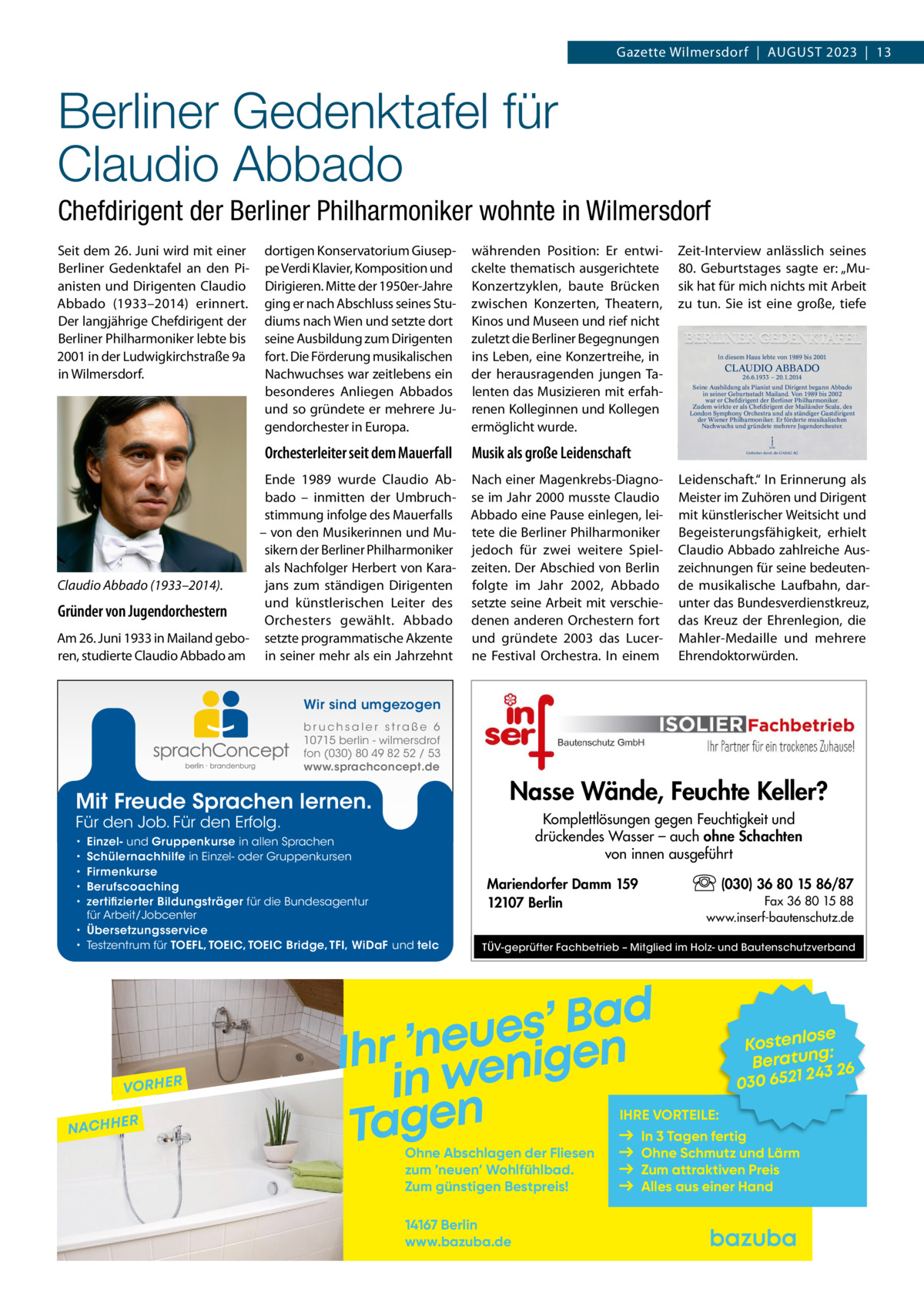 Gazette Wilmersdorf  |  August 2023  |  13  Berliner Gedenktafel für Claudio Abbado Chefdirigent der Berliner Philharmoniker wohnte in Wilmersdorf Seit dem 26. Juni wird mit einer Berliner Gedenktafel an den Pianisten und Dirigenten Claudio Abbado (1933–2014) erinnert. Der langjährige Chefdirigent der Berliner Philharmoniker lebte bis 2001 in der Ludwigkirchstraße 9a in Wilmersdorf.  dortigen Konservatorium Giuseppe Verdi Klavier, Komposition und Dirigieren. Mitte der 1950er-Jahre ging er nach Abschluss seines Studiums nach Wien und setzte dort seine Ausbildung zum Dirigenten fort. Die Förderung musikalischen Nachwuchses war zeitlebens ein besonderes Anliegen Abbados und so gründete er mehrere Jugendorchester in Europa.  währenden Position: Er entwickelte thematisch ausgerichtete Konzertzyklen, baute Brücken zwischen Konzerten, Theatern, Kinos und Museen und rief nicht zuletzt die Berliner Begegnungen ins Leben, eine Konzertreihe, in der herausragenden jungen Talenten das Musizieren mit erfahrenen Kolleginnen und Kollegen ermöglicht wurde.  Orchesterleiter seit dem Mauerfall  Musik als große Leidenschaft  Ende 1989 wurde Claudio Abbado – inmitten der Umbruchstimmung infolge des Mauerfalls – von den Musikerinnen und Musikern der Berliner Philharmoniker als Nachfolger Herbert von Karajans zum ständigen Dirigenten Claudio Abbado (1933–2014). und künstlerischen Leiter des Gründer von Jugendorchestern Orchesters gewählt. Abbado Am 26. Juni 1933 in Mailand gebo- setzte programmatische Akzente ren, studierte Claudio Abbado am in seiner mehr als ein Jahrzehnt  Zeit-Interview anlässlich seines 80.  Geburtstages sagte er: „Musik hat für mich nichts mit Arbeit zu tun. Sie ist eine große, tiefe  ln diesem Haus lebte von 1989 bis 2001  CLAUDIO ABBADO 26.6.1933 – 20.1.2014  Seine Ausbildung als Pianist und Dirigent begann Abbado in seiner Geburtsstadt Mailand. Von 1989 bis 2002 war er Chefdirigent der Berliner Philharmoniker. Zudem wirkte er als Chefdirigent der Mailänder Scala, des London Symphony Orchestra und als ständiger Gastdirigent der Wiener Philharmoniker. Er förderte musikalischen Nachwuchs und gründete mehrere Jugendorchester.  KPM  Gefördert durch die GASAG AG  Nach einer Magenkrebs-Diagnose im Jahr 2000 musste Claudio Abbado eine Pause einlegen, leitete die Berliner Philharmoniker jedoch für zwei weitere Spielzeiten. Der Abschied von Berlin folgte im Jahr 2002, Abbado setzte seine Arbeit mit verschiedenen anderen Orchestern fort und gründete 2003 das Lucerne Festival Orchestra. In einem  Leidenschaft.“ In Erinnerung als Meister im Zuhören und Dirigent mit künstlerischer Weitsicht und Begeisterungsfähigkeit, erhielt Claudio Abbado zahlreiche Auszeichnungen für seine bedeutende musikalische Laufbahn, darunter das Bundesverdienstkreuz, das Kreuz der Ehrenlegion, die Mahler-Medaille und mehrere Ehrendoktorwürden.  Wir sind umgezogen b r u ch s a l e r s t ra ß e 6 10715 berlin - wilmersdrof fon (030) 80 49 82 52 / 53 www.sprachconcept.de  Nasse Wände, Feuchte Keller?  Mit Freude Sprachen lernen.  Komplettlösungen gegen Feuchtigkeit und drückendes Wasser – auch ohne Schachten von innen ausgeführt  Für den Job. Für den Erfolg.  Einzel- und Gruppenkurse in allen Sprachen Schülernachhilfe in Einzel- oder Gruppenkursen Firmenkurse Berufscoaching zertifizierter Bildungsträger für die Bundesagentur für Arbeit/Jobcenter • Übersetzungsservice • Testzentrum für TOEFL, TOEIC, TOEIC Bridge, TFI, WiDaF und telc • • • • •  VORHER NACHH  ER  (030) 36 80 15 86/87  Mariendorfer Damm 159 12107 Berlin  Fax 36 80 15 88 www.inserf-bautenschutz.de  TÜV-geprüfter Fachbetrieb – Mitglied im Holz- und Bautenschutzverband  d a B ’ s e u e n ’ r n h I e g i n e in w Tagen  se Kostenlo g: n Beratu 243 26 030 6521  IHRE VORTEILE:  Ohne Abschlagen der Fliesen zum ’neuen’ Wohlfühlbad. Zum günstigen Bestpreis! 14167 Berlin www.bazuba.de  In 3 Tagen fertig Ohne Schmutz und Lärm Zum attraktiven Preis Alles aus einer Hand