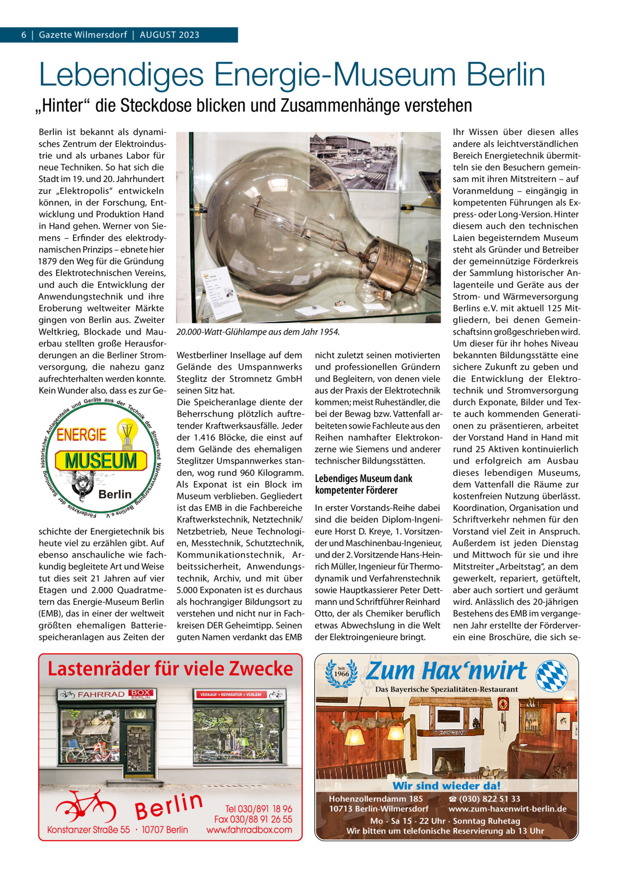 6  |  Gazette Wilmersdorf  |  AUGUST 2023  Lebendiges Energie-Museum Berlin „Hinter“ die Steckdose blicken und Zusammenhänge verstehen Berlin ist bekannt als dynamisches Zentrum der Elektroindustrie und als urbanes Labor für neue Techniken. So hat sich die Stadt im 19. und 20. Jahrhundert zur „Elektropolis“ entwickeln können, in der Forschung, Entwicklung und Produktion Hand in Hand gehen. Werner von Siemens – Erfinder des elektrodynamischen Prinzips – ebnete hier 1879 den Weg für die Gründung des Elektrotechnischen Vereins, und auch die Entwicklung der Anwendungstechnik und ihre Eroberung weltweiter Märkte gingen von Berlin aus. Zweiter Weltkrieg, Blockade und Mauerbau stellten große Herausforderungen an die Berliner Stromversorgung, die nahezu ganz aufrechterhalten werden konnte. Kein Wunder also, dass es zur Ge schichte der Energietechnik bis heute viel zu erzählen gibt. Auf ebenso anschauliche wie fachkundig begleitete Art und Weise tut dies seit 21  Jahren auf vier Etagen und 2.000  Quadratmetern das Energie-Museum Berlin (EMB), das in einer der weltweit größten ehemaligen Batteriespeicheranlagen aus Zeiten der  20.000-Watt-Glühlampe aus dem Jahr 1954. Westberliner Insellage auf dem Gelände des Umspannwerks Steglitz der Stromnetz GmbH seinen Sitz hat. Die Speicheranlage diente der Beherrschung plötzlich auftretender Kraftwerksausfälle. Jeder der 1.416  Blöcke, die einst auf dem Gelände des ehemaligen Steglitzer Umspannwerkes standen, wog rund 960 Kilogramm. Als Exponat ist ein Block im Museum verblieben. Gegliedert ist das EMB in die Fachbereiche Kraftwerkstechnik, Netztechnik/ Netzbetrieb, Neue Technologien, Messtechnik, Schutztechnik, Kommunikationstechnik, Arbeitssicherheit, Anwendungstechnik, Archiv, und mit über 5.000 Exponaten ist es durchaus als hochrangiger Bildungsort zu verstehen und nicht nur in Fachkreisen DER Geheimtipp. Seinen guten Namen verdankt das EMB  Lastenräder für viele Zwecke  nicht zuletzt seinen motivierten und professionellen Gründern und Begleitern, von denen viele aus der Praxis der Elektrotechnik kommen; meist Ruheständler, die bei der Bewag bzw. Vattenfall arbeiteten sowie Fachleute aus den Reihen namhafter Elektrokonzerne wie Siemens und anderer technischer Bildungsstätten.  Lebendiges Museum dank kompetenter Förderer In erster Vorstands-Reihe dabei sind die beiden Diplom-Ingenieure Horst D. Kreye, 1. Vorsitzender und Maschinenbau-Ingenieur, und der 2. Vorsitzende Hans-Heinrich Müller, Ingenieur für Thermodynamik und Verfahrenstechnik sowie Hauptkassierer Peter Dettmann und Schriftführer Reinhard Otto, der als Chemiker beruflich etwas Abwechslung in die Welt der Elektroingenieure bringt.  Ihr Wissen über diesen alles andere als leichtverständlichen Bereich Energietechnik übermitteln sie den Besuchern gemeinsam mit ihren Mitstreitern – auf Voranmeldung – eingängig in kompetenten Führungen als Express- oder Long-Version. Hinter diesem auch den technischen Laien begeisterndem Museum steht als Gründer und Betreiber der gemeinnützige Förderkreis der Sammlung historischer Anlagenteile und Geräte aus der Strom- und Wärmeversorgung Berlins e. V. mit aktuell 125 Mitgliedern, bei denen Gemeinschaftsinn großgeschrieben wird. Um dieser für ihr hohes Niveau bekannten Bildungsstätte eine sichere Zukunft zu geben und die Entwicklung der Elektrotechnik und Stromversorgung durch Exponate, Bilder und Texte auch kommenden Generationen zu präsentieren, arbeitet der Vorstand Hand in Hand mit rund 25 Aktiven kontinuierlich und erfolgreich am Ausbau dieses lebendigen Museums, dem Vattenfall die Räume zur kostenfreien Nutzung überlässt. Koordination, Organisation und Schriftverkehr nehmen für den Vorstand viel Zeit in Anspruch. Außerdem ist jeden Dienstag und Mittwoch für sie und ihre Mitstreiter „Arbeitstag“, an dem gewerkelt, repariert, getüftelt, aber auch sortiert und geräumt wird. Anlässlich des 20-jährigen Bestehens des EMB im vergangenen Jahr erstellte der Förderverein eine Broschüre, die sich se Seit  1966  Das Bayerische Spezialitäten-Restaurant  Wir sind wieder da! ☎ (030) 822 51 33 Hohenzollerndamm 185 www.zum-haxenwirt-berlin.de 10713 Berlin-Wilmersdorf Mo - Sa 15 - 22 Uhr · Sonntag Ruhetag Wir bitten um telefonische Reservierung ab 13 Uhr