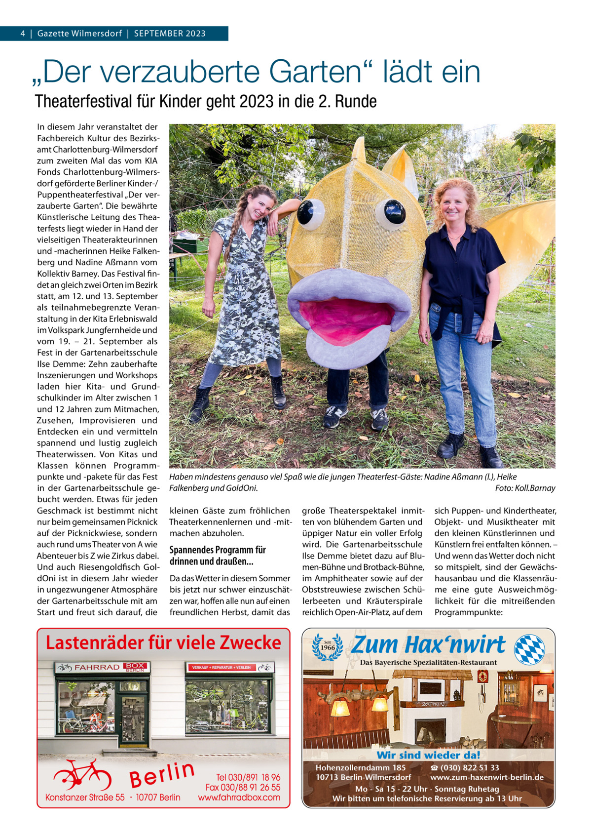 4  |  Gazette Wilmersdorf  |  SEPTEMBER 2023  „Der verzauberte Garten“ lädt ein Theaterfestival für Kinder geht 2023 in die 2. Runde In diesem Jahr veranstaltet der Fachbereich Kultur des Bezirksamt Charlottenburg-Wilmersdorf zum zweiten Mal das vom KIA Fonds Charlottenburg-Wilmersdorf geförderte Berliner Kinder-/ Puppentheaterfestival „Der verzauberte Garten“. Die bewährte Künstlerische Leitung des Theaterfests liegt wieder in Hand der vielseitigen Theaterakteurinnen und -macherinnen Heike Falkenberg und Nadine Aßmann vom Kollektiv Barney. Das Festival findet an gleich zwei Orten im Bezirk statt, am 12. und 13. September als teilnahmebegrenzte Veranstaltung in der Kita Erlebniswald im Volkspark Jungfernheide und vom 19. – 21.  September als Fest in der Gartenarbeitsschule Ilse Demme: Zehn zauberhafte Inszenierungen und Workshops laden hier Kita- und Grundschulkinder im Alter zwischen 1 und 12 Jahren zum Mitmachen, Zusehen, Improvisieren und Entdecken ein und vermitteln spannend und lustig zugleich Theaterwissen. Von Kitas und Klassen können Programmpunkte und -pakete für das Fest in der Gartenarbeitsschule gebucht werden. Etwas für jeden Geschmack ist bestimmt nicht nur beim gemeinsamen Picknick auf der Picknickwiese, sondern auch rund ums Theater von A wie Abenteuer bis Z wie Zirkus dabei. Und auch Riesengoldfisch GoldOni ist in diesem Jahr wieder in ungezwungener Atmosphäre der Gartenarbeitsschule mit am Start und freut sich darauf, die  Haben mindestens genauso viel Spaß wie die jungen Theaterfest-Gäste: Nadine Aßmann (l.), Heike Falkenberg und GoldOni. Foto: Koll.Barnay kleinen Gäste zum fröhlichen Theaterkennenlernen und -mitmachen abzuholen.  Spannendes Programm für drinnen und draußen... Da das Wetter in diesem Sommer bis jetzt nur schwer einzuschätzen war, hoffen alle nun auf einen freundlichen Herbst, damit das  Lastenräder für viele Zwecke  große Theaterspektakel inmitten von blühendem Garten und üppiger Natur ein voller Erfolg wird. Die Gartenarbeitsschule Ilse Demme bietet dazu auf Blumen-Bühne und Brotback-Bühne, im Amphitheater sowie auf der Obststreuwiese zwischen Schülerbeeten und Kräuterspirale reichlich Open-Air-Platz, auf dem  sich Puppen- und Kindertheater, Objekt- und Musiktheater mit den kleinen Künstlerinnen und Künstlern frei entfalten können. – Und wenn das Wetter doch nicht so mitspielt, sind der Gewächshausanbau und die Klassenräume eine gute Ausweichmöglichkeit für die mitreißenden Programmpunkte:  Seit  1966  Das Bayerische Spezialitäten-Restaurant  Wir sind wieder da! ☎ (030) 822 51 33 Hohenzollerndamm 185 www.zum-haxenwirt-berlin.de 10713 Berlin-Wilmersdorf Mo - Sa 15 - 22 Uhr · Sonntag Ruhetag Wir bitten um telefonische Reservierung ab 13 Uhr