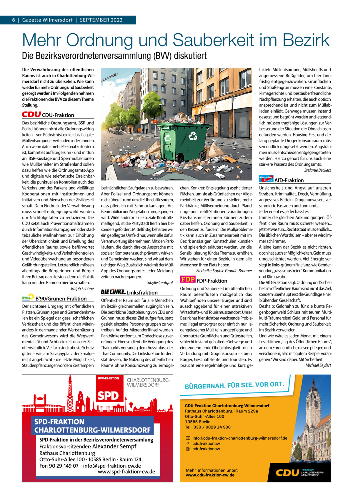 6  |  Gazette Gazette Charlottenburg Wilmersdorf  |  September & Wilmersdorf 2023 9  www.gazette-berlin.de  Mehr Ordnung und Sauberkeit im Bezirk Die Bezirksverordnetenversammlung (BVV) diskutiert Die Verwahrlosung des öffentlichen Raums ist auch in Charlottenburg-Wilmersdorf nicht zu übersehen. Wie kann wieder für mehr Ordnung und Sauberkeit gesorgt werden? Im Folgenden nehmen die Fraktionen der BVV zu diesem Thema Stellung.  taktete Müllentsorgung, Müllsheriffs und angemessene Bußgelder, um hier langfristig entgegenzuwirken. Grünflächen und Straßengrün müssen eine konstante, klimagerechte und bestäuberfreundliche Nachpflanzung erhalten, die auch optisch ansprechend ist und nicht zum Müllabladen einlädt. Gehwege müssen instand gesetzt und begrünt werden und letztendlich müssen tragfähige Lösungen zur Verbesserung der Situation der Obdachlosen gefunden werden. Housing First und der lang geplante Drogenkonsumraum müssen endlich umgesetzt werden. Angsträumen muss entschieden entgegengetreten werden. Hierzu gehört für uns auch eine stärkere Präsenz des Ordnungsamts. Stefanie Beckers  CDU-Fraktion Das bezirkliche Ordnungsamt, BSR und Polizei können nicht alle Ordnungswidrigkeiten – von Rücksichtslosigkeit bis illegaler Müllentsorgung – verhindern oder ahnden. Auch wenn dafür mehr Personal zu fordern ist, kommt es auf Bürgersinn - und mittun an. BSR-Kieztage und Sperrmüllaktionen wie Müllbehälter im Straßenland sollen dazu helfen wie die Ordnungsamts-App und digitale wie telefonische Erreichbarkeit, die punktuellen Kontrollen auch des Verkehrs und des Parkens und vielfältige Kooperationen mit Institutionen und Initiativen und Menschen der Zivilgesellschaft. Dem Eindruck der Verwahrlosung muss schnell entgegengewirkt werden, um Nachfolgetaten zu reduzieren. Die CDU setzt auch Präventionsmaßnahmen durch Informationskampagnen oder städtebauliche Maßnahmen zur Erhöhung der Übersichtlichkeit und Erhellung des öffentlichen Raums, sowie befürwortet Geschwindigkeits- und Verkehrskontrollen und Videoüberwachung an besonderen Gefährdungsstellen. Letztendlich müssen allerdings die Bürgerinnen und Bürger ihren Beitrag dazu leisten, denn die Politik kann nur den Rahmen hierfür schaffen. Ralph Schöne  B‘90/Grünen-Fraktion Der sichtbare Umgang mit öffentlichen Plätzen, Grünanlagen und Gartendenkmalen ist ein Spiegel der gesellschaftlichen Verfasstheit und des öffentlichen Miteinanders. In der mangelnden Wertschätzung des Gemeinwesens wird die Wegwerfmentalität und Achtlosigkeit unserer Zeit offensichtlich. Vielfach sind robuste Schutzgitter – wie am Savignyplatz denkmalgerecht angebracht - die letzte Möglichkeit, Staudenpflanzungen vor dem Zertrampeln  Alternative für  Deutschland  bei nächtlichen Saufgelagen zu bewahren. Aber Polizei und Ordnungsamt können nicht überall rund um die Uhr dafür sorgen, dass pfleglich mit Schmuckanlagen, Außenmobiliar und Vegetation umgegangen wird. Wirkt anderorts die soziale Kontrolle mäßigend, ist die Partystadt Berlin hier besonders gefordert. Mittelfristig behalten wir ein gepflegtes Umfeld nur, wenn alle dafür Verantwortung übernehmen. Mit den Parkläufern, die durch direkte Ansprache mit sozialer Kompetenz auch präventiv wirken und Gemeinsinn wecken, sind wir auf dem richtigen Weg. Zusätzlich wird mit der MüllApp des Ordnungsamtes jeder Meldung zeitnah nachgegangen. Sibylle Centgraf  Linksfraktion Öffentlicher Raum soll für alle Menschen im Bezirk gleichermaßen zugänglich sein. Die bezirkliche Stadtplanung von CDU und Grünen muss dieses Ziel aufgreifen, statt gezielt einzelne Personengruppen zu vertreiben. Auf der Mierendorffinsel wurden Parkbänke entfernt, um Obdachlose zu verdrängen. Ebenso dient die Verlegung des Thaimarkts vorrangig dem Ausschluss der Thai-Community. Die Linksfraktion fordert stattdessen, die Nutzung des öffentlichen Raums ohne Konsumzwang zu ermögli chen. Konkret: Entsiegelung asphaltierter Flächen, um sie als Grünflächen der Allgemeinheit zur Verfügung zu stellen, mehr Parkbänke, Müllvermeidung durch Pfandringe oder refill-Stationen voranbringen. Kiezhausmeister:innen können zudem dabei helfen, Ordnung und Sauberkeit in den Kiezen zu fördern. Die Müllproblematik kann auch in Zusammenarbeit mit im Bezirk ansässigen Kunstschulen künstlerund spielerisch erläutert werden, um die Sensibilisierung für das Thema zu erhöhen. Wir stehen für einen Bezirk, in dem alle Menschen ihren Platz haben. Frederike-Sophie Gronde-Brunner  FDP-Fraktion Ordnung und Sauberkeit im öffentlichen Raum beeinflussen maßgeblich das Wohlbefinden unserer Bürger und sind ausschlaggebend für einen attraktiven Wirtschafts- und Tourismusstandort. Unser Bezirk hat hier sichtbar wachsende Probleme: Illegal entsorgter oder einfach nur liegengelassener Müll, teils ungepflegte und übernutzte Grünflächen und Grünstreifen, schlecht instand gehaltene Gehwege und eine zunehmende Obdachlosigkeit - oft in Verbindung mit Drogenkonsum - stören Bürger, Geschäftsleute und Touristen. Es braucht eine regelmäßige und kurz ge AfD-Fraktion  Unsicherheit und Angst auf unseren Straßen. Kriminalität, Dreck, Vermüllung, aggressives Betteln, Drogenunwesen, verschmierte Fassaden und und und... Jeder erlebt es, jeder hasst es. Immer die gleichen Ankündigungen: Öffentlicher Raum muss sicherer werden... jetzt etwas tun...Rechtsstaat muss endlich... Die üblichen Worthülsen – aber es wird immer schlimmer. Alleine kann der Bezirk es nicht richten, doch hat auch er Möglichkeiten. Geld muss umgeschichtet werden. Viel Energie versiegt in links-grünem Firlefanz, wie Gendervoodoo,„rassismusfreier“ Kommunikation und Klimawahn. Die AfD-Fraktion sagt: Ordnung und Sicherheit im öffentlichen Raum sind nicht das Ziel, sondern überhaupt erst die Grundlage einer blühenden Gesellschaft. Deshalb: Geldhahn zu für die bunte Regenbogenwelt! Schluss mit teuren Multikulti-Träumereien! Geld und Personal für mehr Sicherheit, Ordnung und Sauberkeit im Bezirk verwenden. Und wie wäre es jeden Monat mit einem bezirklichen „Tag des Öffentlichen Raums“, an dem Ehrenamtliche diesen pflegen und verschönern, also mit gutem Beispiel vorangehen? Wir sind dabei. Mit Sicherheit. Michael Seyfert  1.200 ohne Bild 1.100 mit Bild Vorwort Grüne SPD CDU FDP Linke AfD  -1086 1108 1214 1061 1125  „Hitzeschutz für alle in Charlottenburg-Wilmersdorf?“