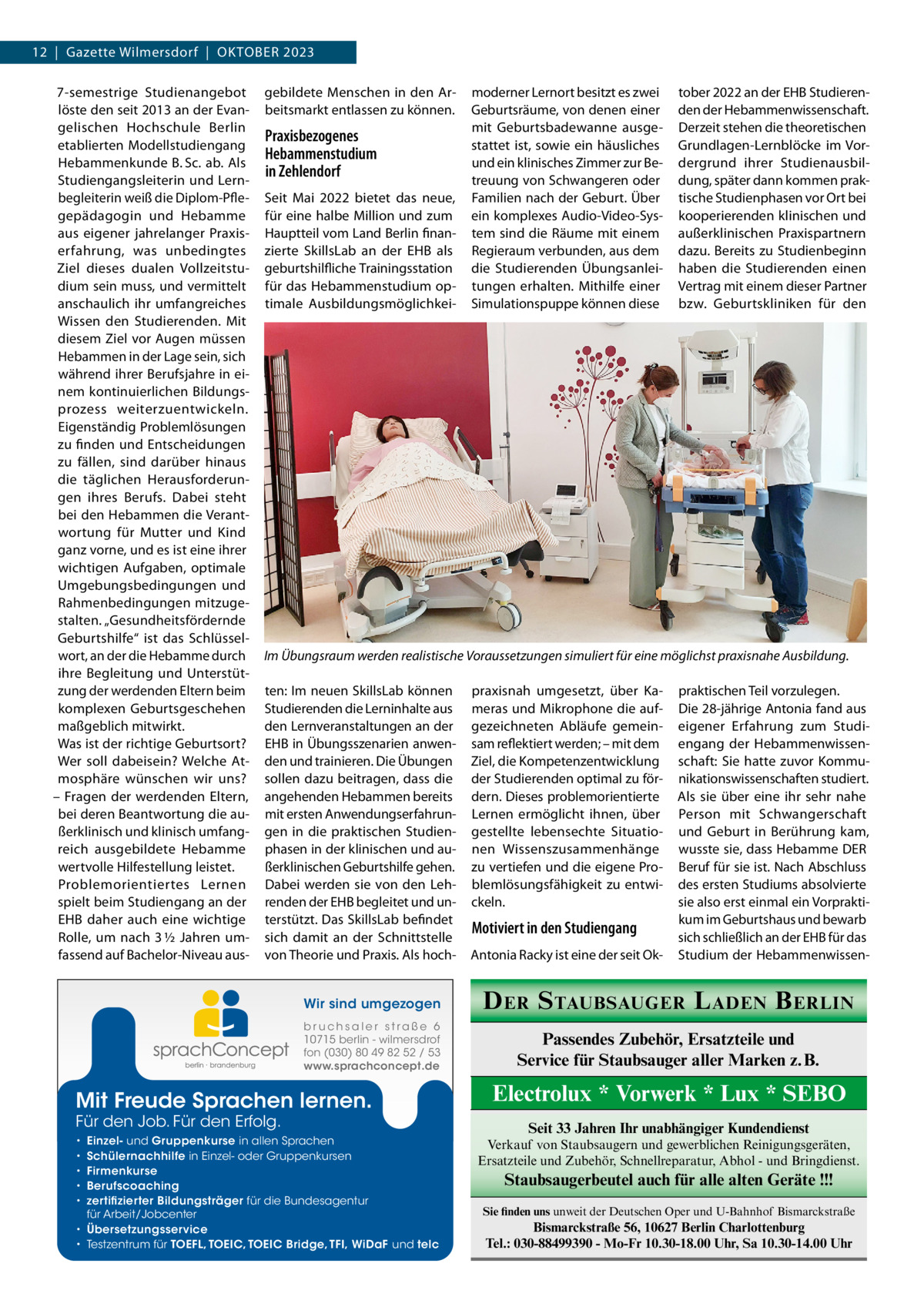 12  |  Gazette Wilmersdorf  |  Oktober 2023 7-semestrige Studienangebot löste den seit 2013 an der Evangelischen Hochschule Berlin etablierten Modellstudiengang Hebammenkunde B. Sc. ab. Als Studiengangsleiterin und Lernbegleiterin weiß die Diplom-Pflegepädagogin und Hebamme aus eigener jahrelanger Praxiserfahrung, was unbedingtes Ziel dieses dualen Vollzeitstudium sein muss, und vermittelt anschaulich ihr umfangreiches Wissen den Studierenden. Mit diesem Ziel vor Augen müssen Hebammen in der Lage sein, sich während ihrer Berufsjahre in einem kontinuierlichen Bildungsprozess weiterzuentwickeln. Eigenständig Problemlösungen zu finden und Entscheidungen zu fällen, sind darüber hinaus die täglichen Herausforderungen ihres Berufs. Dabei steht bei den Hebammen die Verantwortung für Mutter und Kind ganz vorne, und es ist eine ihrer wichtigen Aufgaben, optimale Umgebungsbedingungen und Rahmenbedingungen mitzugestalten. „Gesundheitsfördernde Geburtshilfe“ ist das Schlüsselwort, an der die Hebamme durch ihre Begleitung und Unterstützung der werdenden Eltern beim komplexen Geburtsgeschehen maßgeblich mitwirkt. Was ist der richtige Geburtsort? Wer soll dabeisein? Welche Atmosphäre wünschen wir uns? – Fragen der werdenden Eltern, bei deren Beantwortung die außerklinisch und klinisch umfangreich ausgebildete Hebamme wertvolle Hilfestellung leistet. Problemorientiertes Lernen spielt beim Studiengang an der EHB daher auch eine wichtige Rolle, um nach 3 ½  Jahren umfassend auf Bachelor-Niveau aus gebildete Menschen in den Arbeitsmarkt entlassen zu können.  Praxisbezogenes Hebammenstudium in Zehlendorf Seit Mai 2022 bietet das neue, für eine halbe Million und zum Hauptteil vom Land Berlin finanzierte SkillsLab an der EHB als geburtshilfliche Trainingsstation für das Hebammenstudium optimale Ausbildungsmöglichkei tober 2022 an der EHB Studierenden der Hebammenwissenschaft. Derzeit stehen die theoretischen Grundlagen-Lernblöcke im Vordergrund ihrer Studienausbildung, später dann kommen praktische Studienphasen vor Ort bei kooperierenden klinischen und außerklinischen Praxispartnern dazu. Bereits zu Studienbeginn haben die Studierenden einen Vertrag mit einem dieser Partner bzw. Geburtskliniken für den  Im Übungsraum werden realistische Voraussetzungen simuliert für eine möglichst praxisnahe Ausbildung. ten: Im neuen SkillsLab können Studierenden die Lerninhalte aus den Lernveranstaltungen an der EHB in Übungsszenarien anwenden und trainieren. Die Übungen sollen dazu beitragen, dass die angehenden Hebammen bereits mit ersten Anwendungserfahrungen in die praktischen Studienphasen in der klinischen und außerklinischen Geburtshilfe gehen. Dabei werden sie von den Lehrenden der EHB begleitet und unterstützt. Das SkillsLab befindet sich damit an der Schnittstelle von Theorie und Praxis. Als hoch praxisnah umgesetzt, über Kameras und Mikrophone die aufgezeichneten Abläufe gemeinsam reflektiert werden; – mit dem Ziel, die Kompetenzentwicklung der Studierenden optimal zu fördern. Dieses problemorientierte Lernen ermöglicht ihnen, über gestellte lebensechte Situationen Wissenszusammenhänge zu vertiefen und die eigene Problemlösungsfähigkeit zu entwickeln.  Motiviert in den Studiengang Antonia Racky ist eine der seit Ok praktischen Teil vorzulegen. Die 28-jährige Antonia fand aus eigener Erfahrung zum Studiengang der Hebammenwissenschaft: Sie hatte zuvor Kommunikationswissenschaften studiert. Als sie über eine ihr sehr nahe Person mit Schwangerschaft und Geburt in Berührung kam, wusste sie, dass Hebamme DER Beruf für sie ist. Nach Abschluss des ersten Studiums absolvierte sie also erst einmal ein Vorpraktikum im Geburtshaus und bewarb sich schließlich an der EHB für das Studium der Hebammenwissen Wir sind umgezogen  D ER S TAUBSAUGER L ADEN B ERLIN  b r u ch s a l e r s t ra ß e 6 10715 berlin - wilmersdrof fon (030) 80 49 82 52 / 53 www.sprachconcept.de  Passendes Zubehör, Ersatzteile und Service für Staubsauger aller Marken z. B.  Mit Freude Sprachen lernen. Für den Job. Für den Erfolg.  Einzel- und Gruppenkurse in allen Sprachen Schülernachhilfe in Einzel- oder Gruppenkursen Firmenkurse Berufscoaching zertifizierter Bildungsträger für die Bundesagentur für Arbeit/Jobcenter • Übersetzungsservice • Testzentrum für TOEFL, TOEIC, TOEIC Bridge, TFI, WiDaF und telc • • • • •  moderner Lernort besitzt es zwei Geburtsräume, von denen einer mit Geburtsbadewanne ausgestattet ist, sowie ein häusliches und ein klinisches Zimmer zur Betreuung von Schwangeren oder Familien nach der Geburt. Über ein komplexes Audio-Video-System sind die Räume mit einem Regieraum verbunden, aus dem die Studierenden Übungsanleitungen erhalten. Mithilfe einer Simulationspuppe können diese  Electrolux * Vorwerk * Lux * SEBO Seit 33 Jahren Ihr unabhängiger Kundendienst Verkauf von Staubsaugern und gewerblichen Reinigungsgeräten, Ersatzteile und Zubehör, Schnellreparatur, Abhol - und Bringdienst.  Staubsaugerbeutel auch für alle alten Geräte !!! Sie finden uns unweit der Deutschen Oper und U-Bahnhof Bismarckstraße  Bismarckstraße 56, 10627 Berlin Charlottenburg Tel.: 030-88499390 - Mo-Fr 10.30-18.00 Uhr, Sa 10.30-14.00 Uhr