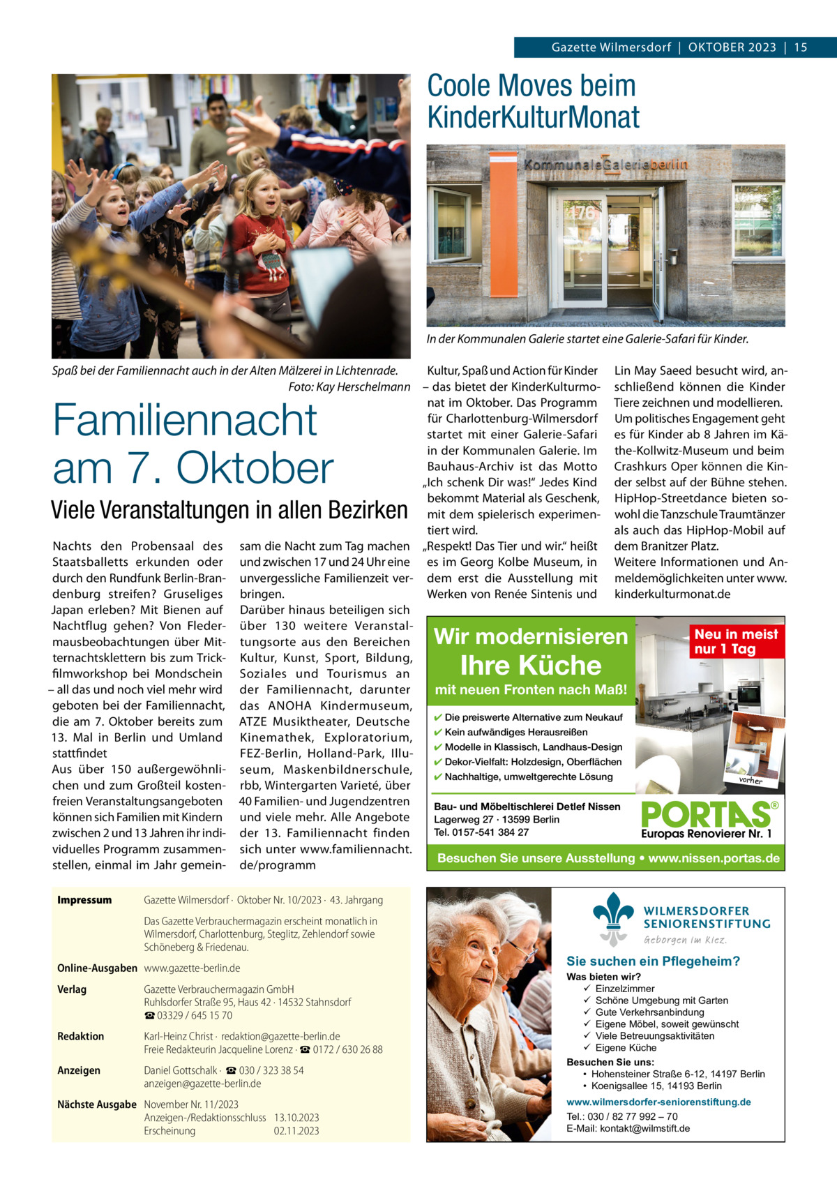 Gazette Wilmersdorf  |  OktOber 2023  |  15  Coole Moves beim KinderKulturMonat  In der Kommunalen Galerie startet eine Galerie-Safari für Kinder. kultur, Spaß und Action für kinder Lin May Saeed besucht wird, anSpaß bei der Familiennacht auch in der Alten Mälzerei in Lichtenrade. Foto: Kay Herschelmann – das bietet der kinderkulturmo- schließend können die kinder nat im Oktober. Das Programm tiere zeichnen und modellieren. für Charlottenburg-Wilmersdorf Um politisches engagement geht startet mit einer Galerie-Safari es für kinder ab 8 Jahren im käin der kommunalen Galerie. Im the-kollwitz-Museum und beim bauhaus-Archiv ist das Motto Crashkurs Oper können die kin„Ich schenk Dir was!“ Jedes kind der selbst auf der bühne stehen. bekommt Material als Geschenk, HipHop-Streetdance bieten somit dem spielerisch experimen- wohl die tanzschule traumtänzer tiert wird. als auch das HipHop-Mobil auf Nachts den Probensaal des sam die Nacht zum tag machen „respekt! Das tier und wir.“ heißt dem branitzer Platz. Staatsballetts erkunden oder und zwischen 17 und 24 Uhr eine es im Georg kolbe Museum, in Weitere Informationen und Andurch den rundfunk berlin-bran- unvergessliche Familienzeit ver- dem erst die Ausstellung mit meldemöglichkeiten unter www. denburg streifen? Gruseliges bringen. Werken von renée Sintenis und kinderkulturmonat.de Japan erleben? Mit bienen auf Darüber hinaus beteiligen sich Nachtflug gehen? Von Fleder- über 130 weitere VeranstalNeu in meist mausbeobachtungen über Mit- tungsorte aus den bereichen nur 1 Tag ternachtsklettern bis zum trick- kultur, kunst, Sport, bildung, filmworkshop bei Mondschein Soziales und tourismus an – all das und noch viel mehr wird der Familiennacht, darunter mit neuen Fronten nach Maß! geboten bei der Familiennacht, das ANOHA kindermuseum, ✔ Die preiswerte Alternative zum Neukauf die am 7.  Oktober bereits zum AtZe Musiktheater, Deutsche ✔ Kein aufwändiges Herausreißen 13.  Mal in berlin und Umland kinemathek, exploratorium, ✔ Modelle in Klassisch, Landhaus-Design stattfindet FeZ-berlin, Holland-Park, Illu✔ Dekor-Vielfalt: Holzdesign, Oberflächen Aus über 150 außergewöhnli- seum, Maskenbildnerschule, ✔ Nachhaltige, umweltgerechte Lösung vorher chen und zum Großteil kosten- rbb, Wintergarten Varieté, über freien Veranstaltungsangeboten 40 Familien- und Jugendzentren Bau- und Möbeltischlerei Detlef Nissen können sich Familien mit kindern und viele mehr. Alle Angebote Lagerweg 27 · 13599 Berlin Tel. 0157-541 384 27 zwischen 2 und 13 Jahren ihr indi- der 13.  Familiennacht finden viduelles Programm zusammen- sich unter www.familiennacht. Besuchen Sie unsere Ausstellung • www.nissen.portas.de stellen, einmal im Jahr gemein- de/programm  Familiennacht am 7. Oktober  Viele Veranstaltungen in allen Bezirken  Wir modernisieren  Ihre Küche  Impressum  Gazette Wilmersdorf ·  Oktober Nr. 10/2023 ·  43. Jahrgang Das Gazette Verbrauchermagazin erscheint monatlich in Wilmersdorf, Charlottenburg, Steglitz, Zehlendorf sowie Schöneberg & Friedenau.  Online-Ausgaben www.gazette-berlin.de Verlag  Gazette Verbrauchermagazin GmbH Ruhlsdorfer Straße 95, Haus 42 · 14532 Stahnsdorf ☎ 03329 / 645 15 70  Redaktion  Karl-Heinz Christ ·  redaktion@gazette-berlin.de Freie Redakteurin Jacqueline Lorenz · ☎ 0172 / 630 26 88  Anzeigen  Daniel Gottschalk ·  ☎ 030 / 323 38 54 anzeigen@gazette-berlin.de  Nächste Ausgabe November Nr. 11/2023 Anzeigen-/Redaktionsschluss 13.10.2023 Erscheinung 02.11.2023  WILMERSDORFER SENIORENSTIFTUNG Geborgen im Kiez.  Sie suchen ein Pflegeheim?  Was bieten wir?  Einzelzimmer  Schöne Umgebung mit Garten  Gute Verkehrsanbindung  Eigene Möbel, soweit gewünscht  Viele Betreuungsaktivitäten  Eigene Küche Besuchen Sie uns: • Hohensteiner Straße 6-12, 14197 Berlin • Koenigsallee 15, 14193 Berlin www.wilmersdorfer-seniorenstiftung.de Tel.: 030 / 82 77 992 – 70 E-Mail: kontakt@wilmstift.de