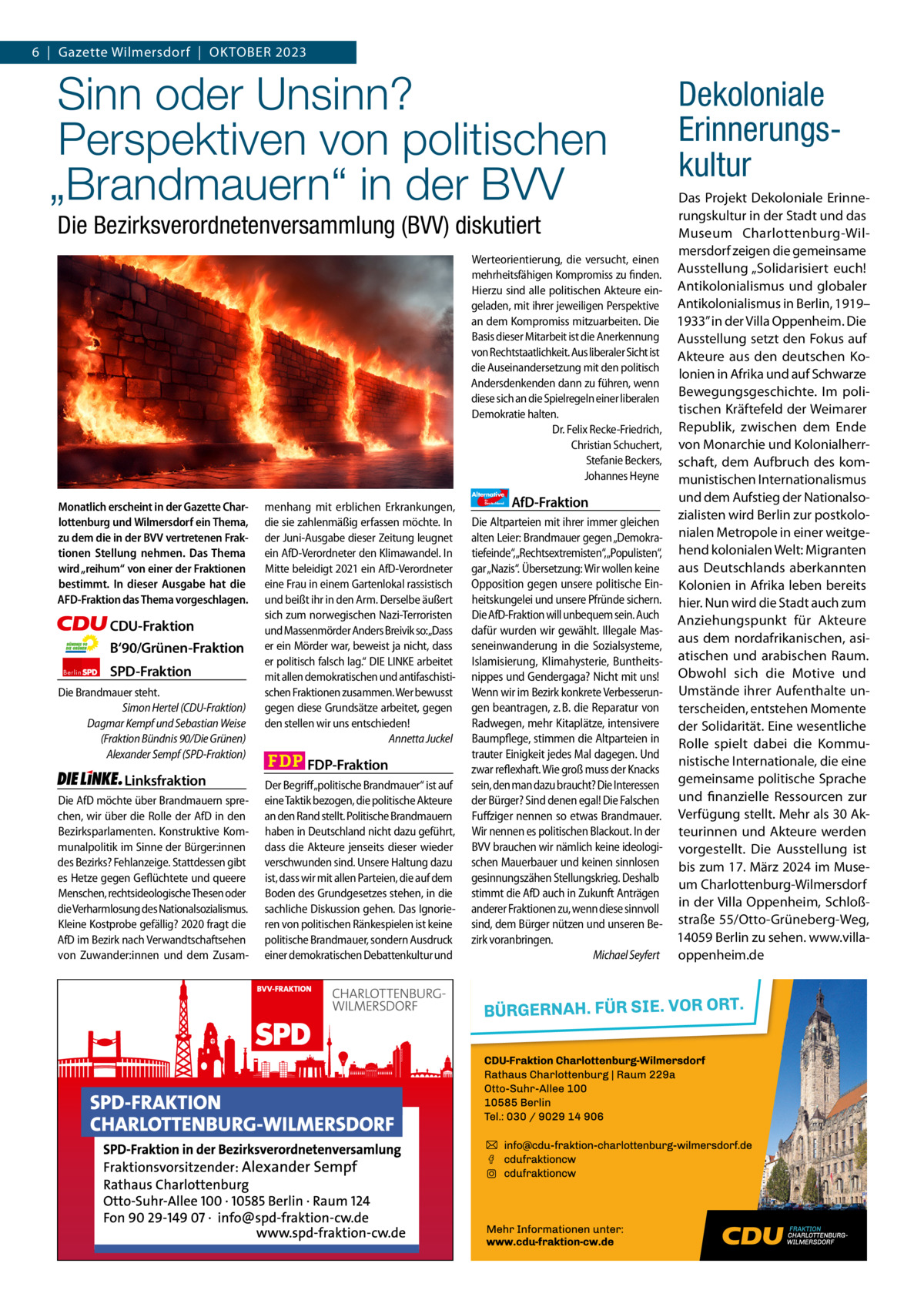 6  |  Gazette Gazette Charlottenburg Wilmersdorf  |  Oktober & Wilmersdorf 2023 10  www.gazette-berlin.de  Sinn oder Unsinn? Perspektiven von politischen „Brandmauern“ in der BVV Die Bezirksverordnetenversammlung (BVV) diskutiert Werteorientierung, die versucht, einen mehrheitsfähigen Kompromiss zu finden. Hierzu sind alle politischen Akteure eingeladen, mit ihrer jeweiligen Perspektive an dem Kompromiss mitzuarbeiten. Die Basis dieser Mitarbeit ist die Anerkennung von Rechtstaatlichkeit. Aus liberaler Sicht ist die Auseinandersetzung mit den politisch Andersdenkenden dann zu führen, wenn diese sich an die Spielregeln einer liberalen Demokratie halten. Dr. Felix Recke-Friedrich, Christian Schuchert, Stefanie Beckers, Johannes Heyne Alternative  Monatlich erscheint in der Gazette Charlottenburg und Wilmersdorf ein Thema, zu dem die in der BVV vertretenen Fraktionen Stellung nehmen. Das Thema wird „reihum“ von einer der Fraktionen bestimmt. In dieser Ausgabe hat die AFD-Fraktion das Thema vorgeschlagen.      CDU-Fraktion B‘90/Grünen-Fraktion    Berlin  SPD-Fraktion  Die Brandmauer steht. Simon Hertel (CDU-Fraktion) Dagmar Kempf und Sebastian Weise (Fraktion Bündnis 90/Die Grünen) Alexander Sempf (SPD-Fraktion)  Linksfraktion Die AfD möchte über Brandmauern sprechen, wir über die Rolle der AfD in den Bezirksparlamenten. Konstruktive Kommunalpolitik im Sinne der Bürger:innen des Bezirks? Fehlanzeige. Stattdessen gibt es Hetze gegen Geflüchtete und queere Menschen, rechtsideologische Thesen oder die Verharmlosung des Nationalsozialismus. Kleine Kostprobe gefällig? 2020 fragt die AfD im Bezirk nach Verwandtschaftsehen von Zuwander:innen und dem Zusam menhang mit erblichen Erkrankungen, die sie zahlenmäßig erfassen möchte. In der Juni-Ausgabe dieser Zeitung leugnet ein AfD-Verordneter den Klimawandel. In Mitte beleidigt 2021 ein AfD-Verordneter eine Frau in einem Gartenlokal rassistisch und beißt ihr in den Arm. Derselbe äußert sich zum norwegischen Nazi-Terroristen und Massenmörder Anders Breivik so:„Dass er ein Mörder war, beweist ja nicht, dass er politisch falsch lag.“ DIE LINKE arbeitet mit allen demokratischen und antifaschistischen Fraktionen zusammen. Wer bewusst gegen diese Grundsätze arbeitet, gegen den stellen wir uns entschieden! Annetta Juckel  FDP-Fraktion Der Begriff„politische Brandmauer“ ist auf eine Taktik bezogen, die politische Akteure an den Rand stellt. Politische Brandmauern haben in Deutschland nicht dazu geführt, dass die Akteure jenseits dieser wieder verschwunden sind. Unsere Haltung dazu ist, dass wir mit allen Parteien, die auf dem Boden des Grundgesetzes stehen, in die sachliche Diskussion gehen. Das Ignorieren von politischen Ränkespielen ist keine politische Brandmauer, sondern Ausdruck einer demokratischen Debattenkultur und  für  Deutschland  AfD-Fraktion  Die Altparteien mit ihrer immer gleichen alten Leier: Brandmauer gegen „Demokratiefeinde“,„Rechtsextremisten“,„Populisten“, gar „Nazis“. Übersetzung: Wir wollen keine Opposition gegen unsere politische Einheitskungelei und unsere Pfründe sichern. Die AfD-Fraktion will unbequem sein. Auch dafür wurden wir gewählt. Illegale Masseneinwanderung in die Sozialsysteme, Islamisierung, Klimahysterie, Buntheitsnippes und Gendergaga? Nicht mit uns! Wenn wir im Bezirk konkrete Verbesserungen beantragen, z. B. die Reparatur von Radwegen, mehr Kitaplätze, intensivere Baumpflege, stimmen die Altparteien in trauter Einigkeit jedes Mal dagegen. Und zwar reflexhaft. Wie groß muss der Knacks sein, den man dazu braucht? Die Interessen der Bürger? Sind denen egal! Die Falschen Fuffziger nennen so etwas Brandmauer. Wir nennen es politischen Blackout. In der BVV brauchen wir nämlich keine ideologischen Mauerbauer und keinen sinnlosen gesinnungszähen Stellungskrieg. Deshalb stimmt die AfD auch in Zukunft Anträgen anderer Fraktionen zu, wenn diese sinnvoll sind, dem Bürger nützen und unseren Bezirk voranbringen. Michael Seyfert  Dekoloniale Erinnerungskultur Das Projekt Dekoloniale Erinnerungskultur in der Stadt und das Museum Charlottenburg-Wilmersdorf zeigen die gemeinsame Ausstellung „Solidarisiert euch! Antikolonialismus und globaler Antikolonialismus in Berlin, 1919– 1933” in der Villa Oppenheim. Die Ausstellung setzt den Fokus auf Akteure aus den deutschen Kolonien in Afrika und auf Schwarze Bewegungsgeschichte. Im politischen Kräftefeld der Weimarer Republik, zwischen dem Ende von Monarchie und Kolonialherrschaft, dem Aufbruch des kommunistischen Internationalismus und dem Aufstieg der Nationalsozialisten wird Berlin zur postkolonialen Metropole in einer weitgehend kolonialen Welt: Migranten aus Deutschlands aberkannten Kolonien in Afrika leben bereits hier. Nun wird die Stadt auch zum Anziehungspunkt für Akteure aus dem nordafrikanischen, asiatischen und arabischen Raum. Obwohl sich die Motive und Umstände ihrer Aufenthalte unterscheiden, entstehen Momente der Solidarität. Eine wesentliche Rolle spielt dabei die Kommunistische Internationale, die eine gemeinsame politische Sprache und finanzielle Ressourcen zur Verfügung stellt. Mehr als 30 Akteurinnen und Akteure werden vorgestellt. Die Ausstellung ist bis zum 17. März 2024 im Museum Charlottenburg-Wilmersdorf in der Villa Oppenheim, Schloßstraße 55/Otto-Grüneberg-Weg, 14059 Berlin zu sehen. www.villaoppenheim.de  1.200 ohne Bild 1.100 mit Bild Vorwort -CDU Grüne SPD FDP 1023 Linke 1045 AfD  „Sinn oder Unsinn? Perspektiven von politischen „brandmauern“ in der bVV Charlotteburg-Wilmersdorf“